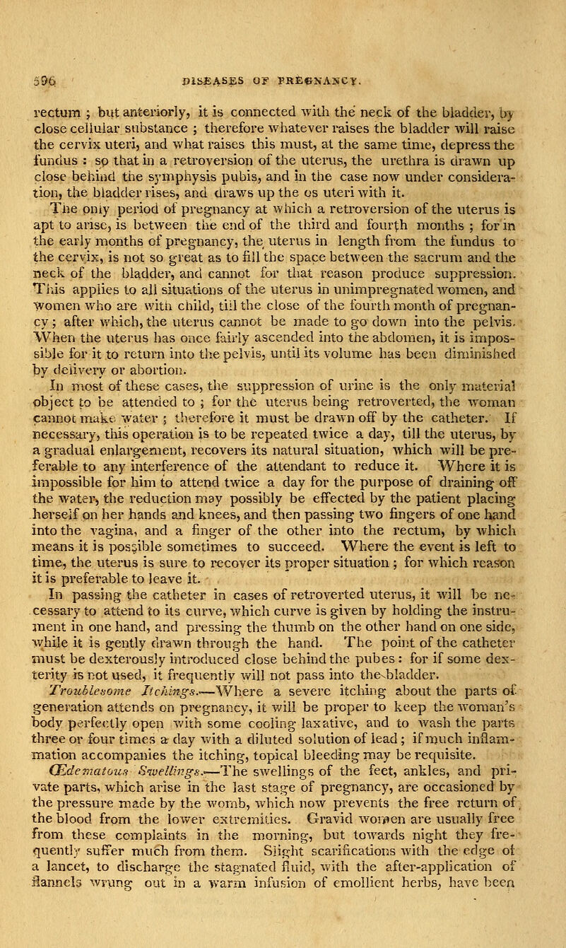 rectum ; biit anteriorly, it is connected with the neck of the bladder, b> close cellular substance ; therefore whatever raises the bladder will raise the cervix uteri, and what raises this must, at the same time, depress the fundus : sp that in a retroversion of the uterus, the urethra is drawn up close behind the sj'mphysis pubis, and in the case now under considera- tion, the bladder rises, and draws up the os uteri with it. Tne pniy period of pregnancy at which a retroversion of the uterus is apt to arise, is between the end of the third and fourth months ; for in the early months of pregnancy, the uterus in length from the fundus to the cervix, is not so great as to fill the space between the sacrum and tliue neck of the bladder, and cannot for that reason produce suppression. Tins applies to all situations of the uterus in unimpregnated women, and Women who are witn child, till the close of the fourth month of pregnan- cy ; after which, the uterus cannot be made to go down into the pelvis. When the uterus has once fairly ascended into the abdomen, it is impos- sible for it to return into the pelvis, until its volume has been diminished by delivery or abortion. In most of these cases, the suppression of urine is the only material object to be attended to ; for the uterus being retroverted, the woman cannot ip.ake water ; tberefore it must be drawn off by the catheter. If rsecessai-y, this operation is to be repeated twice a day, till the uterus, by a gradual enlargement, recovers its natural situation, which will be pre- ferable to any interference of the attendant to reduce it. Where it is impossible for him to attend twice a day for the purpose of draining off the watei^ the reduction may possibly be effected by the patient placing herself on her hands and knees, and then passing two fingers of one hand into the vagina, and a finger of the other into the rectum, by which means it is possible sometimes to succeed. Where the event is left to time, the uterus is sure to recover its proper situation ; for which reason it is preferable to leave it. In passing the catheter in cases of retroverted uterus, it will be nc- cessary to attend to its curve, which curve is given by holding the instru- ment in one hand, and pressing the thumb on the other hand on one side, while it is gently drawn through the hand. The point of the catheter must be dexterously introduced close behind the pubes : for if some dex- terity is not used, it frequently will not pass into the^bladder. Troublesome Jtchings.—Where a severe itching about the parts of- generation attends on pregnancy, it v;ill be proper to keep the woman's body perfectly open v/ith some cooling laxative, and to wash the parts three or four times a day vv'ith a diluted solution of lead; if much inflam- mation accompanies the itching, topical bleeding m.ay be requisite. CEdemaiou.'i Swellings.—The swellings of the feet, ankles, and pri- vate parts, which arise in the last stage of pregnancy, are occasioned by the pressure made by the womb, vs^hich now prevents the free return of. the blood from the lower extremities. Gravid worjien are usually free from these complaints in the morning, but towards night they fre- quently sufrer much from them. Slight scarifications with the edge of a lancet, to discharge the stagnated fluid, with the after-application of ilanneb wrung out in a warm infusion of emollient herbs, have been