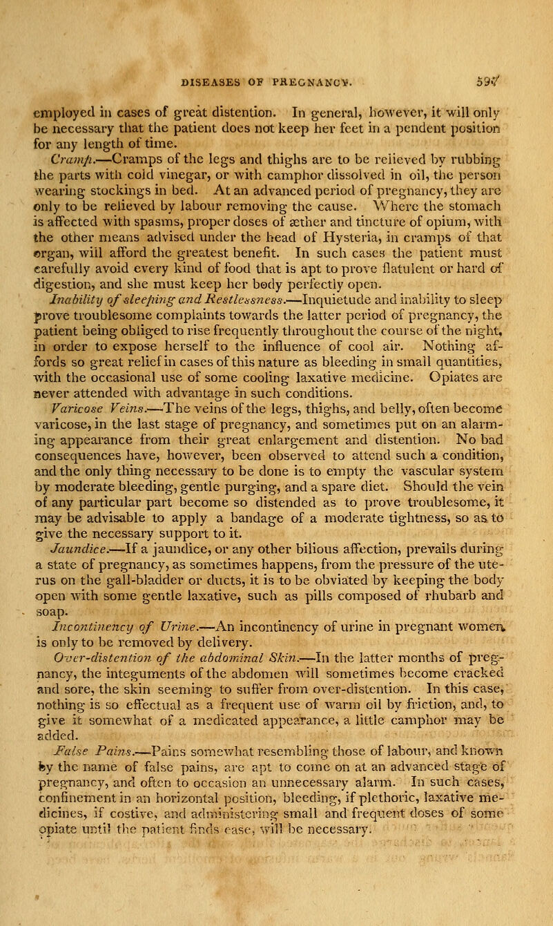 employed in cases of great distention. In general, however, it will only be necessary that the patient does not keep her feet in a pendent position for any length of time. Cramp.—Cramps of the legs and thighs are to be relieved by rubbing the parts with cold vinegar, or with camphor dissolved in oil, the person wealing stockings in bed. At an advanced period of pregnancy, they arc only to be relieved by labour removing the cause. Where the stomach is affected with spasms, proper doses of aether and tincture of opium, with the other means advised under the head of Hysteria, in cramps of that organ, will afford the greatest benefit. In such cases the patient must carefully avoid every kind of food that is apt to prove flatulent or hard oi' digestion, and she must keep her body perfectly open. Inability of sleeping andRestleasncss.—Inquietude and inability to sleep prove troublesome complaints towards the latter period of pregnancy, the patient being obliged to rise frequently throughout the course of the night, in order to expose herself to the influence of cool air. Nothing af- fords so great relief in cases of this nature as bleeding in small quantities, with the occasional use of some cooling laxative medicine. Opiates are never attended with advantage in such conditions. Varicose Veins.—The veins of the legs, thighs, and belly, often become varicose, in the last stage of pregnancy, and sometimes put on an alarm- ing appearance from their great enlargement and distention. No bad consequences have, however, been observed to attend such a condition, and the only thing necessary to be done is to empty the vascular system by moderate bleeding, gentle purging, and a spare diet. Should the vein of any particular part become so distended as to prove troublesome, it may be advisable to apply a bandage of a moderate tightness, so as to give the necessary support to it. Jaundice.—If a jaundice, or any other bilious affection, prevails during a state of pregnancy, as sometimes happens, from the pressure of the ute- rus on the gall-bladder or ducts, it is to be obviated by keeping the body open with some gentle laxative, such as pills composed of rhubarb and soap. Incontinency of Urine.—An incontinency of urine in pregnant womeit is only to be removed by delivery. Over-distention of the abdominal Skin.—In the latter months of preg- nancy, the integuments of the abdomen will sometimes become cracked and sore, the skin seeming to suffer from over-distention. In this case, nothing is so effectual as a frequent use of warm oil by fi-iction, and, to give it somewhat of a medicated appearance, a little camphor may be added. False Pai?is.—Pains somev/hat resembling those of labour, and knov/n fey the name of false pains, are apt to come on at an advanced stage of pregnancy, and often to occasion an unnecessary alarm. In such cases, confinement in an horizontal pcsition, bleeding, if plethoric, laxative me- dicines, if costive, ajid admiiiislcving small and frequent doses of some opiate uiitil the nfitient finds ease, v\'ill be necessary. • '