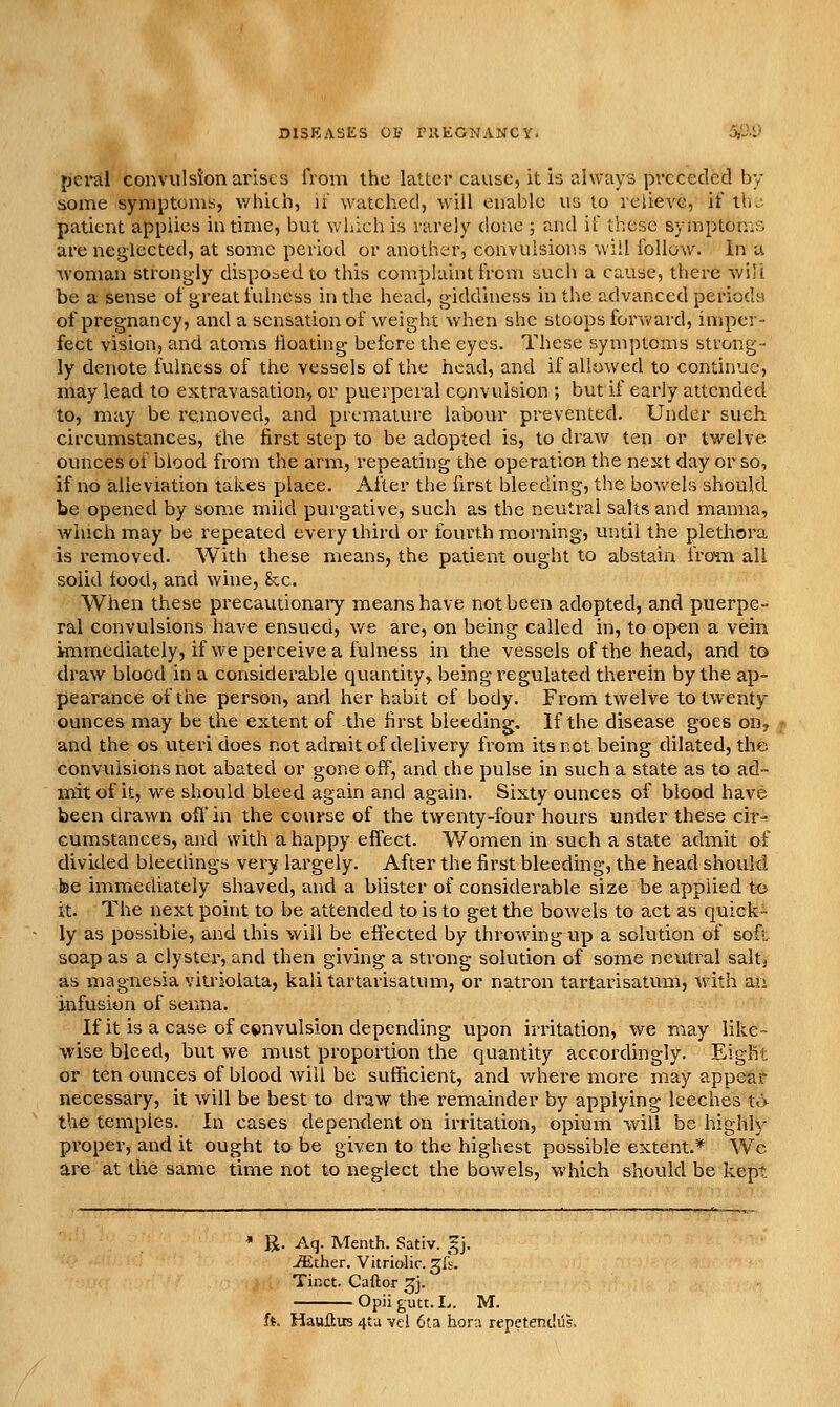jjeral convulsion arises from the latter cause, it is always preceded by some symptoms, which, it watched, will enable us to relieve, it llu patient applies in time, but v/hich is rarely done ; and if these symptoms are neglected, at some period or another, convulsions will follow. In u woman strongly disponed to this complaint from such a cause, there will be a sense ot great fulness in the head, giddiness in the advanced perioda of pregnancy, and a sensation of weight when she stoops for\vard, imper- fect vision, and atoms floating before the eyes. These symptoms strong- ly denote fulness of the vessels of the head, and if allowed to continue, may lead to extravasation, or puerperal convulsion ; but if early attended to, may be removed, and premature labour prevented. Under such circumstances, the first step to be adopted is, to draw ten or twelve ounces of biood from the arm, repeating the operation the next day or so, if no alleviation takes place. After the first bleeding, the bov/els should be opened by some miid purgative, such as the neutral salts and manna, winch may be repeated every third or fourth morning, until the plethora is removed. With these means, the patient ought to abstain iro^n ail solid food, and wine, &c. When these precautionaiy means have not been adopted, and puerpe- ral convulsions have ensued, we are, on being called in, to open a vein immediately, if we perceive a fulness in the vessels of the head, and to draw blood in a considerable quantity^ being regulated therein by the ap- pearance of the person, and her habit cf body. From twelve to twenty ounces may be the extent of the first bleeding. If the disease goes on^ and the os uteri does not admit of delivery from its not being dilated, the convulsions not abated or gone off, and che pulse in such a state as to ad- mit of it, we should bleed again and again. Sixty ounces of blood have been drawn off in the course of the twenty-four hours under these cir- cumstances, and with a happy effect. Women in such a state admit of divided bleedings very largely. After the first bleeding, the head should be immediately shaved, and a blister of considerable size be applied to it. The next point to be attended to is to get the bowels to act as quick- ly as possible, and this will be eftected by throwing up a solution of soft soap as a clyster, and then giving a strong solution of some neutral salt^ as magnesia viu-iolata, kali tartarisatum, or natron tartarisatunl, with an infusion of senna. If it is a case of c*)nvulsion depending upon irritation, we may like- wise bleed, but we must proportion the quantity accordingly. Eight or ten ounces of blood will be sufficient, and where more may appear necessary, it will be best to di-aw the remainder by applying leeches t<> the temples. In cases dependent on irritation, opium will be highly proper, and it ought to be given to the highest possible extent.* Wc are at the same time not to neglect the bowels, which should be kept R. Aq. Menth. Sativ. gj. ^ther. Vitriolic, gli. Tinct. Caftor 3J. Opii gutt. L. M. f*. Haulius 4tu vcl 6ta hora repetendiis.