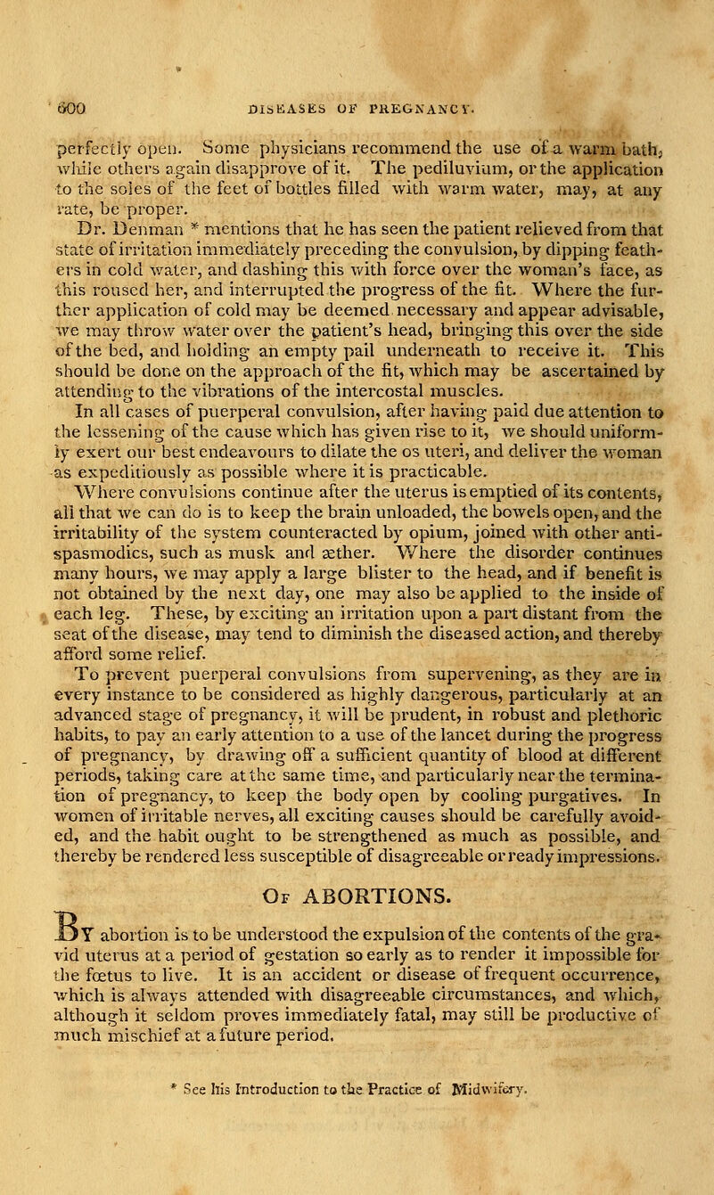 perfectly open. Some physicians recommendthe use ofa warm bath, Avliiie others again disa,pprove of it. The pediluvium, or the application to the soles of tlie feet of bottles filled with warm water, may, at any rate, be proper. Dr. Denman * mentions that he has seen the patient relieved from that state of irritation immediately preceding the convulsion, by dipping feath- ers in cold Avater, and dashing this v/ith force over the woman's face, as this roused her, and interrupted the progress of the fit. Where the fur- ther application of cold may be deemed necessary and appear advisable, we may throw water over the patient's head, bringing this over the side of the bed, and holding an empty pail underneath to receive it. This should be done on the approach of the fit, which may be ascertained by attending to the vibrations of the intercostal muscles. In all cases of puerperal convulsion, after having paid due attention to the lessening of the cause which has given rise to it, we should uniform- ly exert our best endeavours to dilate the os uteri, and deliver the woman -as expeditiously as possible where it is practicable. Where convulsions continue after the uterus is emptied of its contents, all that we can do is to keep the brain unloaded, the bowels open, and the irritability of the system counteracted by opium, joined Avith other anti- spasmodics, such as musk and aether. Where the disorder continues many hours, we may apply a large blister to the head, and if benefit is not obtained by the next day, one may also be applied to the inside of m each leg. These, by exciting an irritation upon a part distant from the seat of the disease, may tend to diminish the diseased action, and thereby afford some relief. To prevent puerperal convulsions from supervening, as they are in every instance to be considered as highly dangerous, particularly at an advanced stage of pregnancy, it will be prudent, in I'obust and plethoric habits, to pay an early attention to a use of the lancet during the progress of pregnancy, by drawing off a sufficient quantity of blood at different periods, taking care at the same time, and particularly near the termina- tion of pregnancy, to keep the body open by cooling purgatives. In woiTien of ii-ritable nerves, all exciting causes should be carefully avoid- ed, and the habit ought to be strengthened as much as possible, and thereby be rendered less susceptible of disagreeable or ready impressions. B Of abortions. Y abortion is to be understood the expulsion of the contents of the gra- vid uterus at a period of gestation so early as to render it impossible for the foetus to live. It is an accident or disease of frequent occurrence, which is always attended with disagreeable circumstances, and wdiich, although it seldom proves immediately fatal, may still be productive of much mischief at a future period. See his iTitroductlon to the Practice of Midwifery.