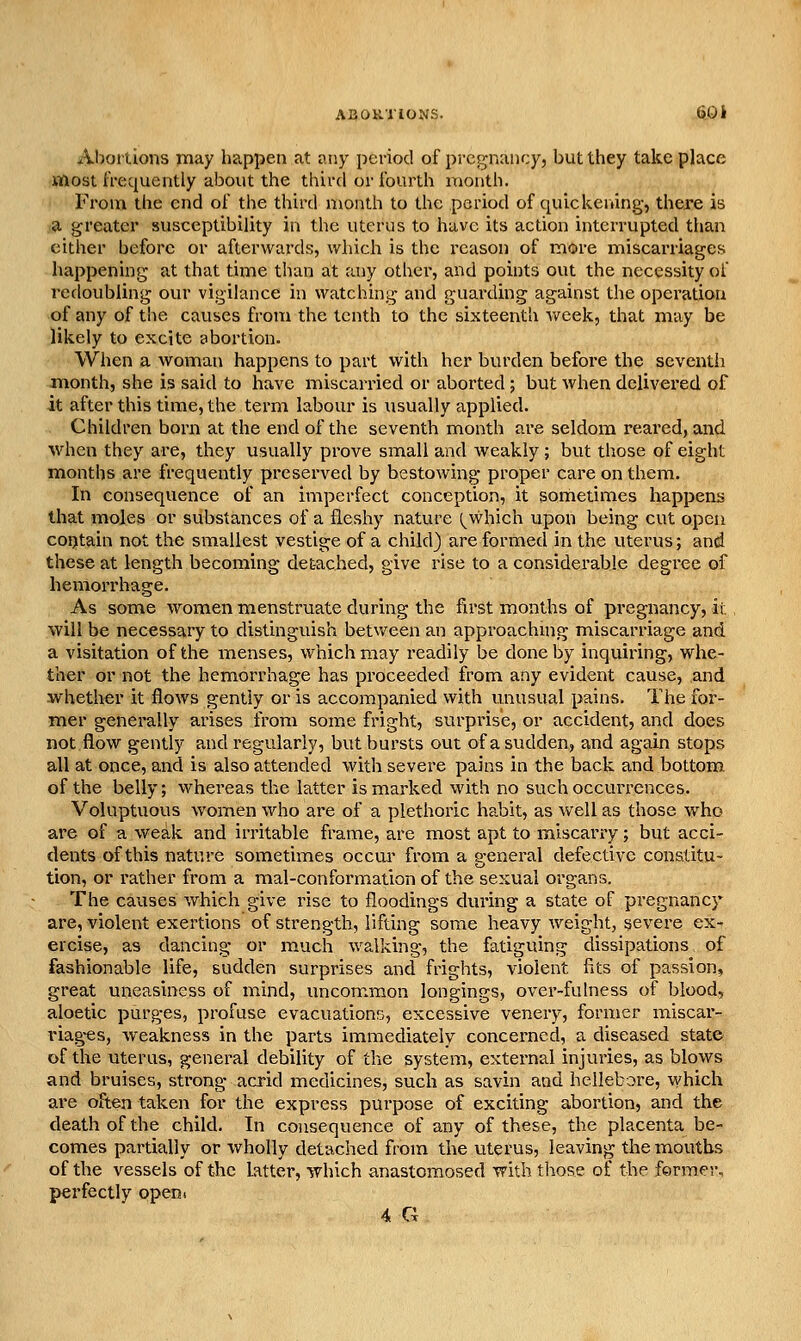 Aboiiions may happen at i\ny period of pregnancy, but they take place most frequently about the tliird or fourth month. From the end of the third month to the period of quickening, there is a greater susceptibility in the uterus to have its action interrupted than cither before or afterwards, which is the reason of more miscarriages happening at that time than at any other, and points out the necessity of redoubling our vigilance in watching and guarding against the operation of any of the causes from the tenth to the sixteenth y/eek, that may be likely to excite abortion. When a woman happens to part with her burden before the seventh month, she is said to have miscarried or aborted ; but when delivered of it after this time, the term labour is usually applied. Children born at the end of the seventh month are seldom reared, and when they are, they usually prove small and weakly ; but those of eight months are frequently preserved by bestowing proper care on them. In consequence of an imperfect conception, it sometimes happens that moles or substances of a fleshy nature (^which upon being cut open contain not the smallest vestige of a child) are formed in the uterus; and these at length becoming det-ached, give rise to a considerable degree of hemorrhage. As some women menstruate during the first months of pregnancy, it. will be necessary to distinguish between an approachmg miscarriage and a visitation of the menses, which may readily be done by inquiring, whe- ther or not the hemorrhage has proceeded from any evident cause, and whether it flows gently or is accompanied with unusual pains. The for- mer generally arises from some fright, surprise, or accident, and does not flow gently and regularly, but bursts out of a sudden, and again stops all at once, and is also attended with severe pains in the back and bottom of the belly; whereas the latter is marked with no such occurrences. Voluptuous women who are of a plethoric habit, as well as those who are of a weak and irritable frame, are most apt to miscarry; but acci- dents of this nature sometimes occm' from a general defective constitu- tion, or rather from a mal-conformation of the sexual organs. The causes which give rise to floodings during a state of pregnancy are, violent exertions of strength, lifting some heavy weight, severe ex- ercise, as dancing or much Avalking, the fatiguing dissipations of fashionable life, sudden surprises and frights, violent fits of passion, great uneasiness of mind, uncommon longings, over-fulness of blood, aloetic purges, profuse evacuations, excessive venery, former miscar- riag-es, weakness in the parts immediately concerned, a diseased state of the uterus, general debility of the system, external injuries, as blows and bruises, strong acrid medicines, such as savin and hellebore, which are often taken for the express purpose of exciting abortion, and the death of the child. In consequence of any of these, the placenta be- comes partially or wholly detached from the uterus, leaving the mouths of the vessels of the latter, which anastomosed with those of the forme;-, perfectly openi 4 G