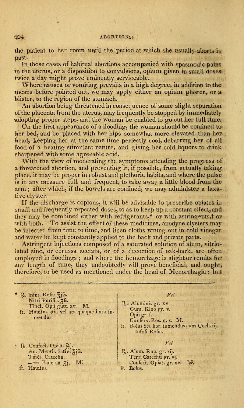 the patient to her room until the period at which she usually aboits is pa:st. In those cases of habitual abortions accompanied with spasmodic pains in the uterus, or a disposition to convulsions, opium given in small doses twice a day might prove eminently serviceable. Where nausea or voiTiiting prevails in a high degree, in addition to the means before pointed out, we may apply either an opium plaster, or a blister, to the region of the stomach. An abortion being threatened in consequence of some slight separation of the placenta from the uterus, may frequently be stopped by immediately adopting proper steps, and the woman be enabled to go out her full time. On the first appearance of a flooding, the woman should be confined to her bed, and be placed with her hips somewhat more elevated than her head, keeping her at the same time perfectly cool, debarring her of all food of a heating stimulant nature, and giving her cold liquors to drink sharpened with some agreeable acid. With the view of moderating the symptoms attending the progress of a threatened abortion, and preventing it, if possible, from actually taking place, it may be proper in robust and plethoric habits, and where the pulse is in any measure full and frequent, to take away a little blood from the arm; after which, if the boAvels are confined, we may administer a laxa- tive clyster. If the discharge is copious, it v/ill be advisable to prescribe opiates in small and frequently repeated doses, so as to keep up a constant effect, and they may be combined either with refrigerants,* or with astringents,t or with both. To assist the effect of these medicines, anodyne clysters may be injected from time to time, aryd linen cloths wrung out in cold vinegar and water be kept constantly applied to the back and private parts. Astringent injections composed of a saturated solution of alum, vitrio- lated zinc, or cerussa acetata, or of a decoction of oak-bark, are often employed in floodings ; and where the hemorrhage is slighter remits for any length of time, they undoubtedly will prove beneficial, and ought, therefore, to be used as mentioned under the head of Menorrhagia: but JJ. Infus. Rofre §jfs. Nitri Purific. ^fs. Tindt. Opii gutc. xv. M. ft. Hauflus 3tia vel 4ta quaque hora fu- mendus. t 'Be- Confect. Ojvat. ^j. Aq. Meptli. Sativ. gjfs. Tinfl-. Catechu. m Kino aa 3]. M'. ft. Hauftus. , Aluminis gr. xv. Gum. Kino gr. v. Opii gr. fs. Conferv. Ros. q. s M. Bolus 6ta hor. fumendus cum Coch. iij. liifuii Rofe. Eo- Alum. Rup. gr. xij. Terr. Catechu gr. vj. Confeca. Opiat. gr. xv. ft. Bolus. M,