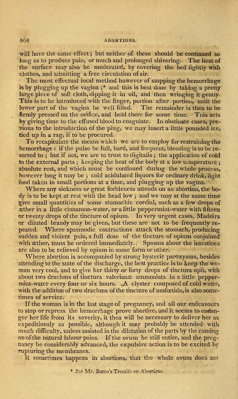 608 ABOHTiONS. will have the same eft'ect; but neither of these should be continued so long as to produce pain, or much and prolonged shivering. The heat of the surface may also be moderated, by covering the bed lightly with clothes, and admitting a free circulation of air. The most effectual local method however of stopping the hemorrhage is by plugging up the vagina ;* and this is best done by taking a pretty large piece of soft cloth, dipping it in oil, and then wrhiging it gently. This is to be introduced with the finger, portion after portion, until the lower part of the vagina be well filled. The remainder is then to be firmly pressed on the orifice, and held there for some time. Tnis acts by giving time to the effused blood to coagulate. In obstinate cases, pre- vious to the introduction of the plug, we may insert a little pounded ice, tied up in a rag, if to be procured. To recapitulate the means which we are to employ for restraining the hemorrhage : if the pulse be full, hard, and frequent, bleeding is to be re- sorted to ; but if not, we are to trust to digitalis ; the application of cold to the external parts ; keeping the heat of the body at a low temperature ; absolute rest, and which must be continued during the whole process, however long it may be ; cold acidulated liquors for ordinary drink, light food taken in small portions at a time, and plugging up the vagina. Where any sickness or great feebleness attends on an abortion, the bo- dy is to be kept at rest with the head low ; and we may at the same time give small quantities of some stomachic cordial, such as a few drops of aether in a little cinnamon-water, or a little peppermint-water with fifteen or twenty drops of the tincture of opium. In very urgent cases, Madeira or diluted brandy may be given, but these are not to be frequently re- peated. V/here spasmodic contractions attack the stomach, producing sudden and violent pain, a full dose of the tincture of opium conjoined with aether, must be ordered immediately.. Spasms about the intestines are also to be relieved by opium in some'form or other. Where abortion is accompanied by strong hysteric paroxysms, besides attending to the state of the discharge, the best practice is to keep the wo- man very cool, and to give her thirty or forty drops of tinctura opii, with about two drachms of tinctura Valerianae ammoniata in a little pepper- mint-water every four or six hours. A clyster composed of cold water, with the addition of two drachms of the tincture of asafoetida, is also some- times of service. If the woman is in the last stage of pregnancy, and all our endeavours to stop or repress the hemorrhage prove abortive, and it seems to endan- ger her life from its severity, it then will be necessary to deliver her as expeditiously as possible, although it may probably be attended with much difficult)', imless assisted in the dilatation of the patts by the coming on of the natural labour pains. If the OA'um be still entire, and the preg- nancy be considerably advanced, the expulsive action is to be excited by rupturing the membranes. It sometimes happens in abortions, that the whole ovum does not *. See Mr, Burns's Treatife on Abortions.