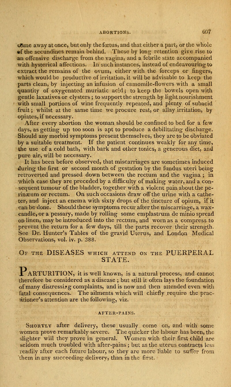 ABORTIONS. 6,0t eOme away at once, but only the fetus, and that cither a part, or the whole ©f the secundmes remain behind. These by \ox\i^ retention give rise to an offensive discharge from the vagina, and a febrile state accompanied with hysterical affections. In such instances, instead of endeavouring to extract the I'emains of the ovum, either with the forceps or fingers, which would be productive of irritation, it will be advisable to keep the parts clean, by injecting an infusion of camomile-flowers with a small quantity of oxygenated rnuriatic acid; to keep the bowels open Avith gentle laxatives or clysters ; to support the strength by light novunshment with small portions of wine frequently repeated, and plenty of subacid fruit; whilst at the same time we procure rest, or allay irritation, by opiates, if necessary. After every abortion the woman should be confined to bed for a few days, as getting up too soon is apt to produce a debilitating discharge. Should any morbid symptoms present themselves, they are to be obviated by a suitable treatment. If the patient continues weakly for any time, the use of a cold bath, with bark and other tonics, a generous diet, and pure air, will be necessary. It has been before observed, that miscarriages are sometimes induced during the first or second month of gestation by the fundus uteri being retroverted and pressed down between the rectum and the vagina ; in which case they are preceded by a difficulty of making water, and a con- sequent tumour of the bladder, together with a violent pain about the pe- rinaeum or rectum. On such occasions draw off the urine with a cathe- ter, and inject an enema with sixty drops of the tincture of opium, if it can be done. Should these symptoms recur after the miscarriage, a wax- candle, or a pessary, made by rolling some emplastrum de minio spread on linen, may be introduced into the rectum, and w^orn as a compress to prevent the return for a few days, till the parts recover their strength. See Dr. Hunter's Tables of the gravid Uterus, and London Medical Observations, vol. iv. p. 588. Of the diseases which attend on the PUERPERAL STATE. Jr ARTURITION, it is well known, is a natural process, and cannot therefore be considered as a disease ; but still it often lays the foundation of many distressi.»g complaints, and is now and then attended even with fatal consequences. The ailments which will chiefly require the prac- titioner's attention are the follov/ing, viz. AFTER-PAINS. Shortly after delivery, these usually come on, and with some women prove remarkably severe. The quicker the labour has been, the slighter will they prove in general. Women with their first child are seldom much troubled with after-pains ; but as the uterus contracts less readily after each future labour, so they are more liable to suffer from them in any succeeding delivery, than in the first.