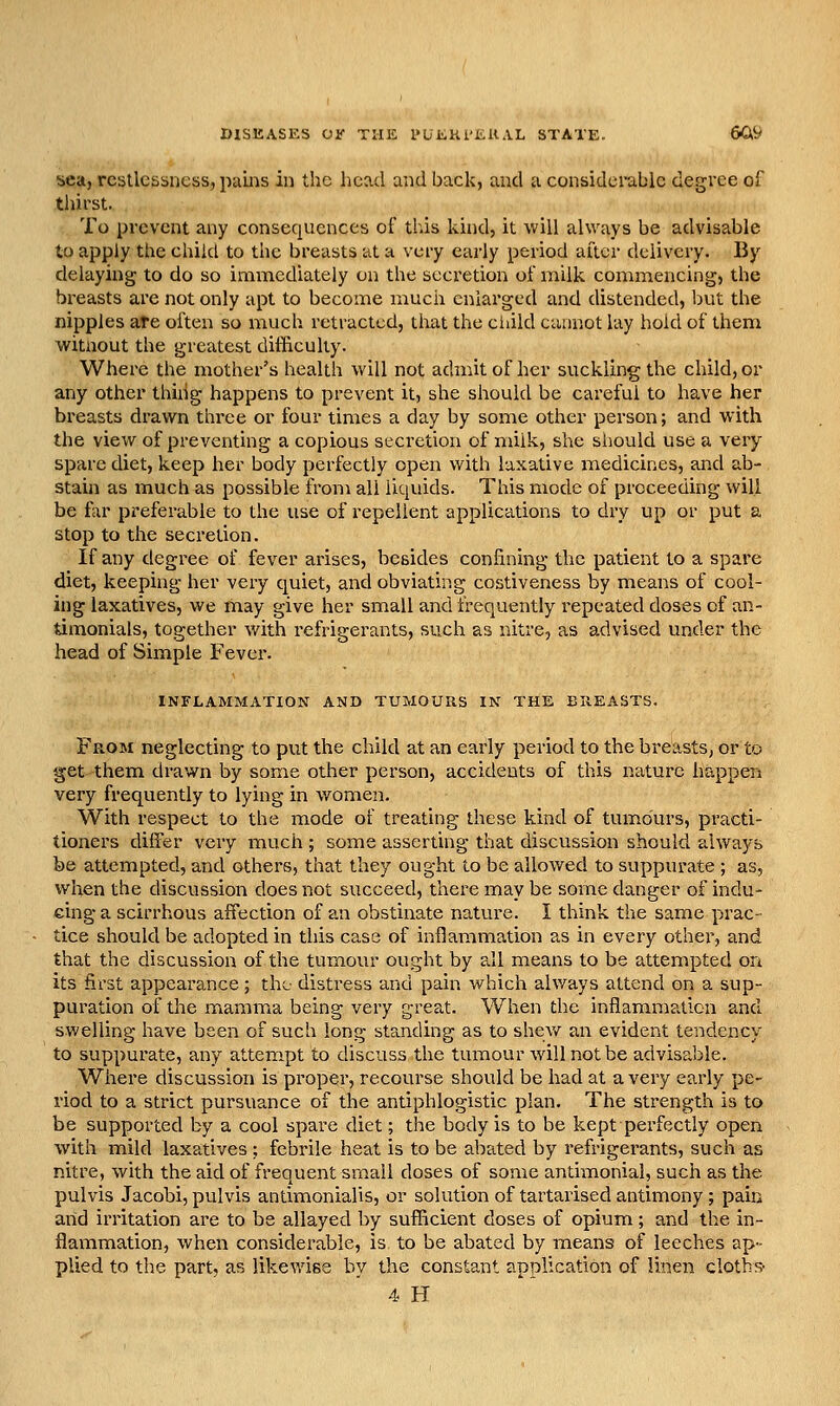 bca, restlessness, pams in the head and back, and a considerable degree of thirst. To prevent any consequences of this kind, it will always be advisable to apply the child to the breasts at a very early period after delivery. By delaying to do so immediately on the secretion of milk coinmencing, the breasts are not only apt to become much enlarged and distended, but the nipples are often so much retracted, that the ciiild cannot lay hold of them witnout the greatest difficulty. Where the mother's health will not admit of her suckling the child, or any other thihg happens to prevent it, she should be careful to have her breasts drawn three or four times a day by some other person; and with the view of preventing a copious secretion of milk, she siiould use a very spare diet, keep her body perfectly open with laxative medicines, and ab- stain as much as possible from all liquids. This mode of proceeding will be far preferable to the use of repellent applications to dry up or put a stop to the secretion. If any degree of fever arises, besides confining the patient to a spare diet, keeping her very quiet, and obviating costiveness by means of cool- ing laxatives, we may give her small and frequently repeated doses of an- timonials, together with refrigerants, such as nitre, as advised under the head of Simple Fever. INFLAMMATION AND TUMOURS IN THE BUEASTS. From neglecting to put the child at an early period to the breasts, or to get them drawn by some other person, accidents of this nature happen very frequently to lying in women. With respect to the mode of treating these kind of tumours, practi- tioners differ very much ; some asserting that discussion should always be attempted, and others, that they ought to be allowed to suppurate ; as, when the discussion does not succeed, there may be some danger of indu- cing a scirrhous affection of an obstinate nature. I think the same prac- tice should be adopted in this case of inflammation as in every othei', and that the discussion of the tumour ought by all means to be attempted on its first appearance; the- distress and pain which always attend on a sup- puration of the mamma being very great. When the inflammation and swelling have been of such long standing as to shew an evident tendency to suppurate, any attempt to discuss the tumour will not be advisable. Where discussion is proper, recourse should be had at a very early pe- riod to a strict pursuance of the antiphlogistic plan. The strength is to be supported by a cool spare diet; the body is to be kept perfectly open with mild laxatives ; febrile heat is to be abated by refrigerants, such as nitre, with the aid of frequent small doses of some antimonial, such as the pulvis Jacobi, pulvis antimonialis, or solution of tartaiised antimony ; pain and irritation are to be allayed by sufficient doses of opium; and the in- flammation, when considerable, is to be abated by means of leeches ap- plied to the part, as likewise by the constant application of linen clothe 4 H