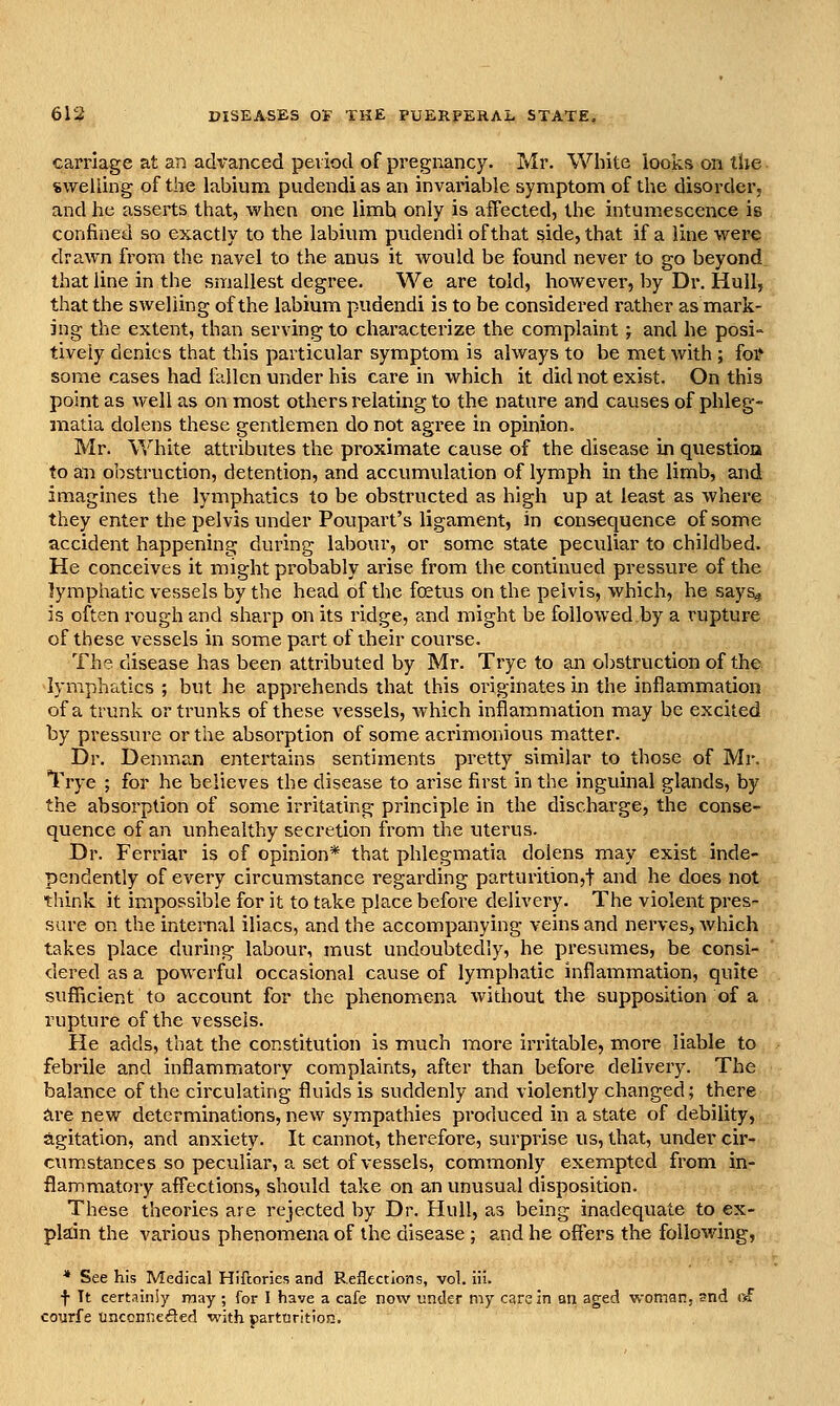 carriage at an advanced period of pregr^ancy. Mr. Wiiite looks on tlie swelling of the lubium pudendias an invariable symptom of the disorder, and he asserts that, when one limh only is affected, the intumescence is confined so exactly to the labiuin pudendi of that side, that if a line were drawn from the navel to the anus it Avould be found never to go beyond that line in the smallest degree. We are told, however, by Dr. Hull, that the swelling of the labium pudendi is to be considered rather as mark- ing the extent, than serving to characterize the complaint; and he posi- tively denies that this particular symptom is always to be met with ; foV some cases had fellcn under his care in which it did not exist. On this point as well as on most others relating to the nature and causes of phleg- matia dolens these gentlemen do not agi'ee in opinion. Mr. White attributes the proximate cause of the disease in question to an obstruction, detention, and accumulation of lymph in the limb, and imagines the lymphatics to be obstructed as high up at least as where they enter the pelvis under Poupart's ligament, in consequence of some accident happening during labour, or some state peculiar to childbed. He conceives it might probably arise from the continued pressure of the lymphatic vessels by the head of the foetus on the pelvis, which, he says^ is often rough and sharp on its ridge, and might be followed by a rupture of these vessels in some part of their course. The disease has been attributed by Mr. Trye to an obstruction of the lymphatics ; but he apprehends that this originates in the inflammation of a trunk or trunks of these vessels, which inflammation may be excited by pressure or the absorption of some acrimonious matter. Dr. Denman entertains sentiments pretty similar to those of Mr. Trye ; for he believes the disease to arise first in the inguinal glands, by the absorption of some irritating principle in the discharge, the conse- quence of an unhealthy secretion from the uterus. Dr. Ferriar is of opinion* that phlegmatia dolens may exist inde- pendently of every circumstance regarding parturition,! and he does not think it impossible for it to take place before delivery. The violent pres- sure on the internal iliacs, and the accompanying veins and nerves, which takes place during labour, must undoubtedly, he pi'esumes, be consi- dered as a powerful occasional cause of lymphatic inflanamation, quite sufficient to account for the phenomena without the supposition of a rupture of the vessels. Pie adds, that the constitution is much more irritable, more liable to febrile and inflammatory complaints, after than before delivery. The balance of the circulating fluids is suddenly and violently changed; there are new determinations, new sympathies produced in a state of debility, agitation, and anxiety. It cannot, therefore, surpinse us, that, under cir- cumstances so peculiar, a set of vessels, commonly exempted from in- flammatory affections, should take on an unusual disposition. These theories are rejected by Dr. Hull, as being inadequate to ex- pkin the various phenomena of the disease ; and he offers the following, * See his Medical Hiftories and Reflections, vol. iii. f Tt certainly may ; for I have a cafe now under my care in on aged woman. 3nd r^ courfe tinconneded with parturition.