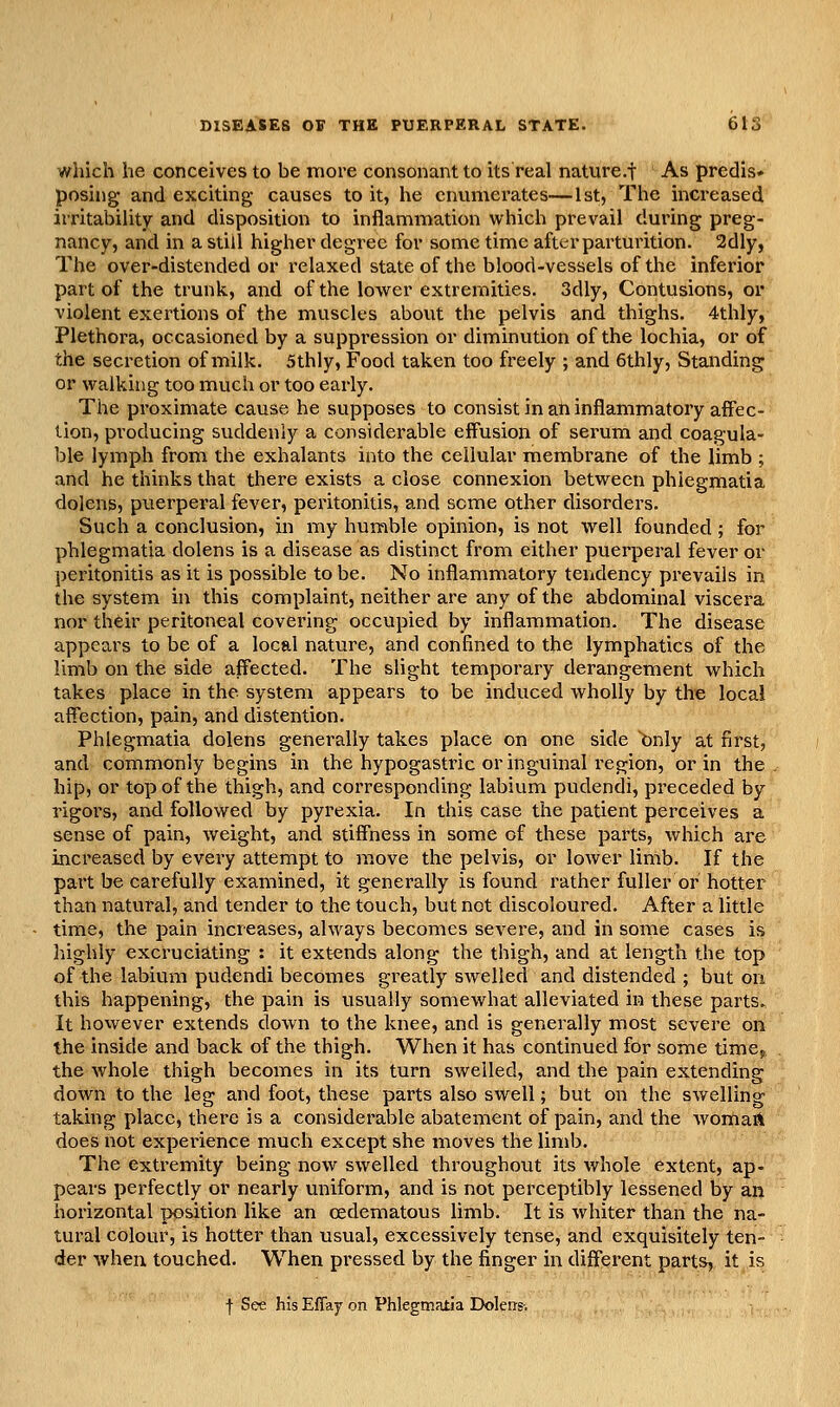 which he conceives to be more consonant to its real nature.f As predis* posing- and exciting causes to it, he cnvimerates—1st, The increased irritability and disposition to inflammation which prevail during preg- nancy, and in a still higher degree for some time after parturition. 2dly, The over-distended or relaxed state of the blood-vessels of the inferior part of the trunk, and of the lower extremities. 3dly, Contusions, or violent exertions of the muscles about the pelvis and thighs. 4thly, Plethora, occasioned by a suppression or diminution of the lochia, or of the secretion of milk. 5thly, Food taken too freely ; and 6thly, Standing or walking too much or too early. The proximate cause he supposes to consist in ah inflammatory affec- tion, producing suddenly a considerable effusion of serum and coagula- ble lymph from the exhalants into the cellular membrane of the limb ; and he thinks that there exists a close connexion between phiegmatia dolens, puerperal fever, peritonitis, and some other disorders. Such a conclusion, in my humble opinion, is not well founded; for phiegmatia dolens is a disease as distinct from either puerperal fever or peritonitis as it is possible to be. No inflammatory tendency prevails in the system hi this complaint, neither are any of the abdominal viscera nor their peritoneal covering occupied by inflammation. The disease appears to be of a local nature, and confined to the lymphatics of the limb on the side affected. The sHght temporary derangement which takes place in the system appears to be induced wholly by the local affection, pain, and distention. Phiegmatia dolens generally takes place on one side ^nly at first, and commonly begins in the hypogastric or inguinal region, or in the hip, or top of the thigh, and corresponding labium pudendi, preceded by rigors, and followed by pyrexia. In this case the patient perceives a sense of pain, weight, and stiffness in some of these parts, which are increased by every attempt to move the pelvis, or lower limb. If the part be carefully examined, it generally is found rather fuller or hotter than natural, and tender to the touch, but not discoloured. After a little time, the pain increases, always becomes severe, and in some cases is liighly excruciating : it extends along the thigh, and at length the top of the labium pudendi becomes greatly swelled and distended ; but on this happening, the pain is usually somewhat alleviated in these parts. It however extends down to the knee, and is generally most severe on the inside and back of the thigh. When it has continued for some timcj: the whole thigh becomes in its turn swelled, and the pain extending down to the leg and foot, these parts also swell; but on the swelling taking place, there is a considerable abatement of pain, and the womarl does not experience much except she moves the limb. The extremity being now swelled throughout its whole extent, ap- pears perfectly or nearly uniform, and is not perceptibly lessened by an horizontal position like an cedematous limb. It is whiter than the na- tural colour, is hotter than usual, excessively tense, and exquisitely ten- der when touched. When pressed by the finger in different parts, it is f See his Effay on Phiegmatia Dolerrs-.