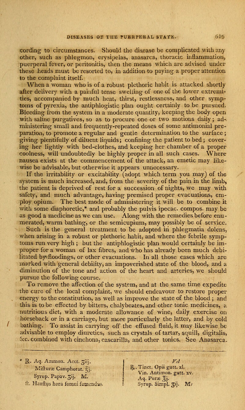 cording to circvimstances. Should the disease be complicated with any other, such as phlegmon, erysipelas, anasarca, thoracic inflammation, puerperal fever, or peritonitis, then the means which are advised under these heads must be resorted to, in addition to paying a proper attention to the complaint itself. When a woman who is of a robust plethoric habit is attacked shortly after delivery with a painful tense swelling of one of the loAver extremi- ties, accompanied by much heat, thirst, restlessness, and other symp- toms of pyrexia, the antiphlogistic plan ought certainly to be pursued. Bleeding from the system in a moderate quantity, keeping the body open with saline purgatives, so as to procure one or two motions daily; ad-, ministering small and frequently-repeated doses of some antimonial pre- paration, to promote a regular and gentle determination to the surface ; giving plentifully of diluent liquids; confining the patient to bed; cover- ing her lightly with bed-clothes, and keeping her chamber of a proper coolness, Avill undoubtedly be highly proper in all such cases. Where nausea exists at the commencement of the attack, an emetic may like- wise be advisable, but otherwise it appears unnecessary. If the irritability or excitability (adopt which term you may) of the system is much increased, and, from the severity of the pain in the limb, the patient is deprived of rest for a succession of nights, we may with safety, and much advantage, having premised proper evacuations, em- ploy opium. The best mode of administering it will be to combine it with some diaphoretic,* and probably the pulvis ipecac, compos, may be as good a medicine as we can use. Along with the remedies before enu- merated, warm bathing, or the semicupium, may possibly be of service. Such is the general treatment to be adopted in phlegmatia dolens, when arising in a robust or plethoric habit, and where the febrile symp- toms run very high ; but the antiphlogistic plan would certainly be im- proper for a woman of lax fibres, and who has already been much debi- litated byi fioodings, or other evacuations. In all those cases which are marked with general debility, an impoverished state of the blood, and a diminution of the tone and action of the heart and arteries, we should pursue the following course. To remove the affection of the system, and at the same time expedite the cure of the local complaint, we should endeavour to restore proper energy to the constitution, as well as improve the state of the blood ; and this is to be effected by bitters, chalybeates, and other tonic medicines, a nutritious diet, with a moderate allowance of wine, daily exercise on horseback or in a carriage, but more particularly the latter, and by cold bathing. To assist in carrying off the effused fluid, it may likewise be advisable to employ diuretics, such as crystals of tartar, squill, digitalis, Sec. combined with cinchona, cascarilla, and other tonics. See Anasarca. ]^. Aq. Animoii. Acet. ^iij. j' Vd Mifiurse Caniphorat. Si. §>. Tinct. Opii gutt. xl. ^ .. , r i Vin. Antimon. gutt. xv. Syrup. Papav-Sij. M. Aq. Purs gj. ft. Hauftus hora Ibrnni fumendas. I Syrup. Simpl. gij. Mr