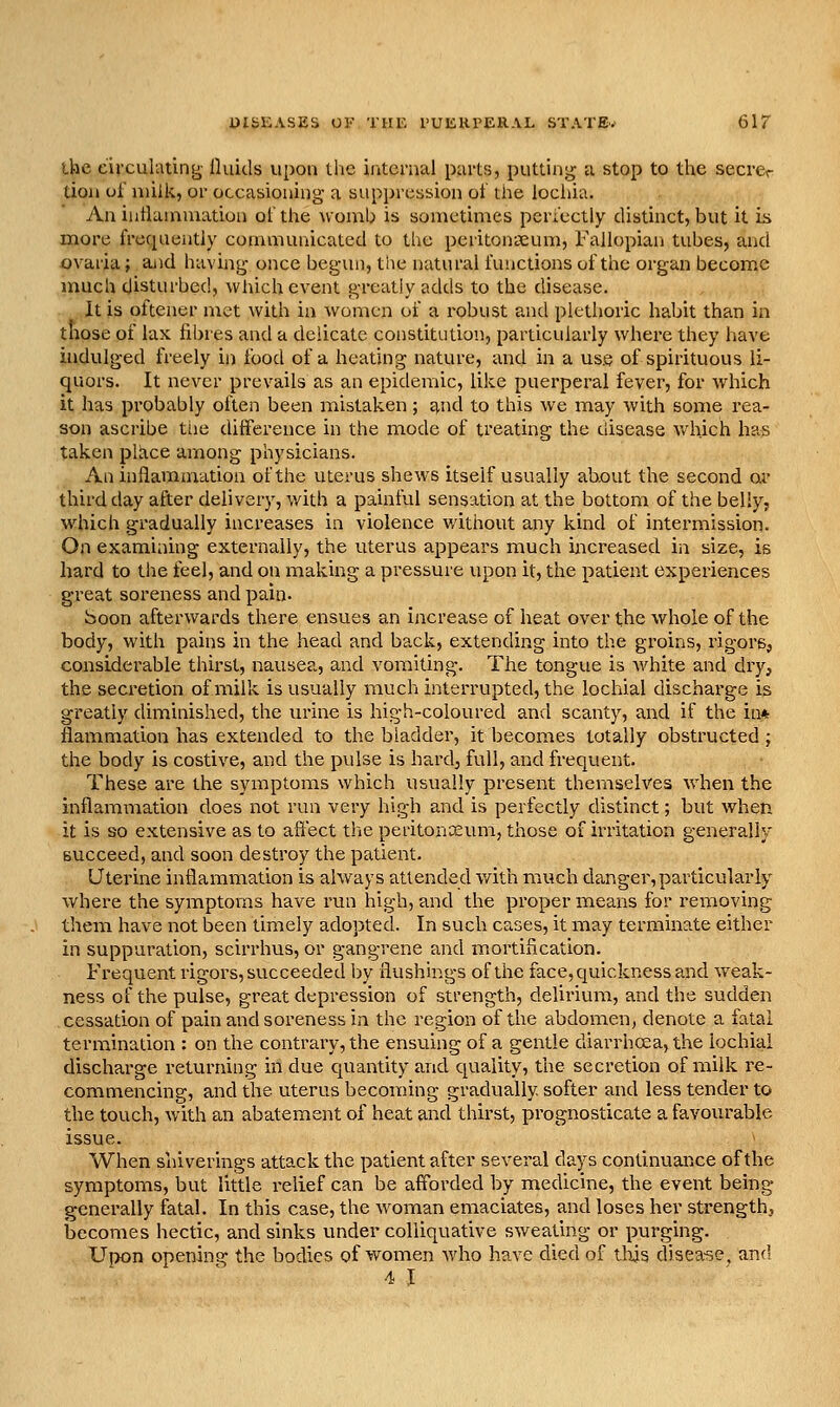 the circulating fluids upon the internal parts, putting a stop to the secrer tioii oi milk, or occasioning a suppression ot the lochia, 7\.n inflammation of the wou^b is sometimes periectly distinct, but it is more frequently communicated to the peritontcum. Fallopian tubes, and ovaria; ajid having once begun, the natural functions of the organ become much disturbed, wfiich event greatly adds to the disease. It is oftener met with in women of a robust and plethoric habit than in those of lax fibres and a delicate constitution, particularly where they have indulged freely in food of a heating nature, and in a use of spirituous li- quors. It never prevails as an epidemic, like puerperal fever, for which it has probably often been mistaken; ci.nd to this we may with some rea- son ascribe tiie difference in the mode of treating the disease which has taken plixce among physicians. An inffammation of the uterus shews itself usually ab.out the second or third day after delivery, v/ith a painful sensation at the bottom of the belly, which gradually increases in violence v/ithout any kind of intermission. On examining externally, the uterus appears much increased in size, is hard to tiie feel, and on making a pressure upon it, the patient experiences great soreness and pain. boon afterwards there ensues an increase of heat over the whole of the body, with pains in the head and back, extending into the groins, rigors, considerable thirst, nausea, and vomiting. The tongue is white and dry, the secretion of milk is usually much interrupted, the lochial discharge is greatly diminished, the urine is high-coloured and scanty, and if the in* flammation has extended to the bladder, it becomes totally obstructed; the body is costive, and the pulse is hard, full, and frequent. These are the symptoms which usually present themselves when the inflammation does not run very high and is perfectly distinct; but when it is so extensive as to afl'ect the peritoncEum, those of irritation generally Bucceed, and soon destroy the patient. Uterine inflammation is always attended v/ith much danger,particularly where the symptoms have run high, and the proper means for removing them have not been timely adopted. In such cases, it may terminate either in suppuration, scirrhus, or gangrene and mortification. Frequent rigors, succeeded by flushings of the face, quickness and weak- ness of the pulse, great depression of strength, delirium, and the sudden cessation of pain and soreness in the region of the abdomen, denote a fatal termination : on the contrary, the ensuing of a gentle diarrhoea, the lochial discharge returning in due quantity and quality, the secretion of milk re- commencing, and the uterus becoming gradually softer and less tender to the touch, with an abatement of heat and thirst, prognosticate a favourable issue. When shiverings attack the patient after several days continuance of the symptoms, but little relief can be afforded by medicine, the event being generally fatal. In this case, the woman emaciates, and loses her strengthj becomes hectic, and sinks under colliquative sweating or purging. Upon opening the bodies of women who have died of tl\is disease, and 4 1