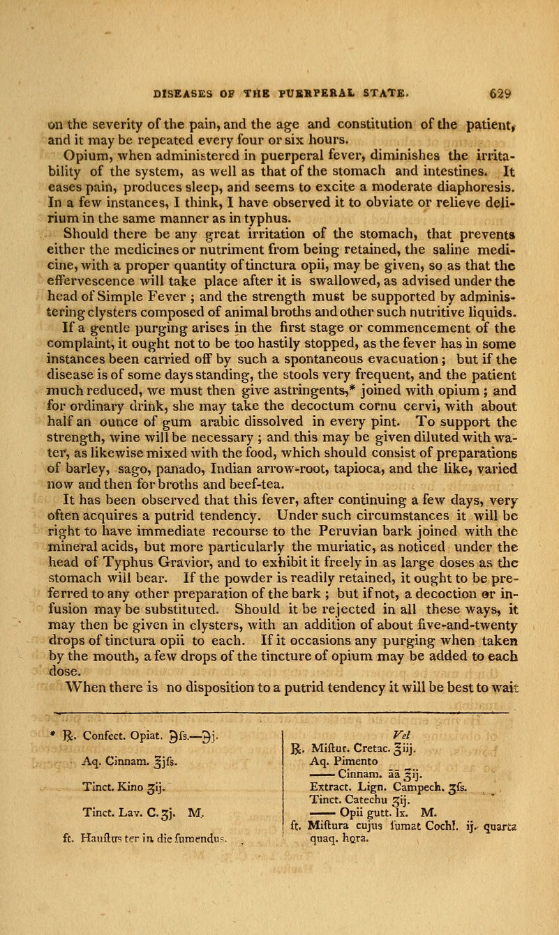 on the severity of the pain, and the age and constitution of the patient, and it may be repeated every four or six hours. Opium, when administered in puerperal fever, diminishes the irrita- bility of the system, as well as that of the stomach and intestines. It eases pain, produces sleep, and seems to excite a moderate diaphoresis. In a few instances, I think, I have observed it to obviate or relieve deli- rium in the same manner as in typhus. Should there be any great irritation of the stomach, that prevents either the medicines or nutriment from being retained, the saline medi- cine, with a proper quantity of tinctura opii, may be given, so as that the effervescence will take place after it is swallowed, as advised under the head of Simple Fever ; and the strength must be supported by adminis- tering clysters composed of animal broths and other such nutritive liquids. If a gentle purging arises in the first stage or commencement of the complaint, it ought not to be too hastily stopped, as the fever has in some instances been carried off by such a spontaneous evacuation; but if the disease is of some days standing, the stools very frequent, and the patient much reduced, we must then give astringents,* joined with opium; and for ordinary drink, she may take the decoctum cornu cervi, with about half an ounce of gum arable dissolved in every pint. To support the strength, wine will be necessary ; and this may be given diluted with wa- ter, as likewise mixed with the food, which should consist of preparations of barley, sago, panado, Indian arrow-root, tapioca, and the like, varied now and then for broths and beef-tea. It has been observed that this fever, after continuing a few days, very often acquires a putrid tendency. Under such circumstances it will be right to have immediate recourse to the Peruvian bark joined with the mineral acids, but more particularly the muriatic, as noticed under the head of Typhus Gravior, and to exhibit it freely in as large doses as the stomach will bear. If the powder is readily retained, it ought to be pre- ferred to any other preparation of the bark ; but if not, a decoction or in- fusion may be substituted. Should it be rejected in all these ways, it may then be given in clysters, with an addition of about five-and-twenty drops of tinctura opii to each. If it occasions any purging when taken by the mouth, a few drops of the tincture of opium may be added to each dose. When there is no disposition to a putrid tendency it will be best to wait R. Confect. Opiat. Qfs.—gj. Aq. Cinnam. ^jfs. Tinct, Kino Jij. Tinct. Lav. C.5J. M, ft. Hauiliis ter m die fnrnendus R. Miftur. Cretac. ^iij. Aq. Pimento Cinnam. 3351]. Extract. Lign. Campecfe. ^k. Tinct. Catechu ^ij. —^ Opii gutt. Ix. M. ft. Miftura cujus I'umat CochI, ij.- quarts qnaq. hgra.