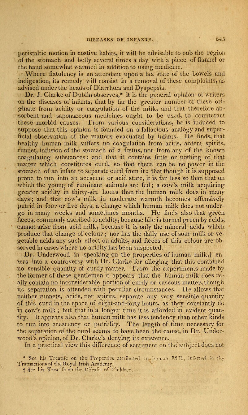 peristaltic motion in costive habits, it will be advisable to rub the region of the stomach and belly several times a day with a piece of flannel or the hand somewhat warmed in addition to using medicine. Where flatulency is an attendant upon a lax state of the bowels and .indigestion, its remedy will consist in a removed of these complaints, a,s advised under the heads of Diarrhoea and Dyspepsia. Dr. J. Clarke of Dublin observes,* it is the general opinion of writers on the diseases of infants, that by far the greater number of these ori- ginate from acidity or coagulation of the milk, and that therefore ab- sorbent and saponaceous medicines ought to be uaccl, to counteract these morbid causes. From various considerations, he is induced to suppose that this opinion is founded on a fallacious analogy and super- ficial observation of the matters evacuated by infants. He finds, that liealthy human milk suffers no coagulation from acids, ardent spirits, runnet, infusion of the stomach of a foetus, nor from any of the known coagulating substances; and that it contains little or nothing of that matter which constitutes curd, so that there can be no power in the stomach of an infant to separate curd from it: that though it is supposed prone to run into an acescent or acid state, it is far less so than that on which the young of ruminant animals are fed; a cow's milk acquiring greater acidity in thirty-six hours than the human milk does in many days; and that cow's milk in moderate Avarmth becomes offensively putrid in four or five days, a change which human milk does not under- go in many weeks and sometimes months. He finds also that green faeces, commonly ascribed to acidity, because bile is turned green by acids, cannot arise from acid milk, because it is only the mineral acids which produce that change of colour ; nor has the daily use of sour milk or ve- getable acids any such eff^ect on adults, and faeces of this colour are ob- served in cases where no acidity has been suspected. Dr. Underwood in speaking on the properties of human milk,t en- ters into a controversy with Dr. Clarke for alleging that this contained no sensible quantity of curdy matter. From the experiments made by the former of these gentlemen it appears that the human milk does re- ally contain no inconsiderable portion of curdy or caseous matter, though its separation is attended with peculiar circumstances. He allows that neither runnets, acids, nor spirits, separate any very sensible quantity of this curd in the space of eight-and-forty hours, as they constantly do in cow's milk ; but that in a longer time it is afforded in evident quan- tity. It appears also that human milk has less tendency than other kinds to run into acescency or putridity. The length of time necessary for the separation of the curd seems to have been the cause, in Dr. Under- wood's opinion, of Dr. Clarke's denying its existence. In a practical view this difference of sentiment on the subject dqes not * See hjs Treatife on the Propemics attributed tOT-Liinisn ■\'I:!:. infertcd in t;-c Transactions nf the Royal Irish Academj'. •f See hrs Treatife on the Difcafcs of rhi!;!rrn.