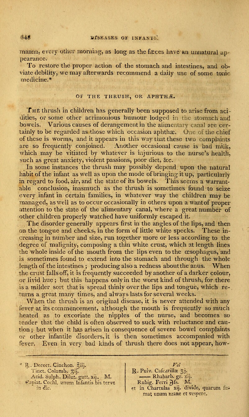 rtianna, every other morning, as long as the fasces have-an unnatural ap-^ pearance. To restore the proper action of the stomach and intestines, and ob»^ viate debility, we may afterwards i-ecommend a daily use of some tonic medicine.* OF THE THRUSH, OR APHTHA. The thrush in children has generally been supposed to arise from aci- dities, or some other acrimonious humour lodged in the stomach and bowels. Various causes of derangement in the alimentary canal are cer- tainly to be regarded as those which occasion aphthae. One of the chief of these is worms, and it appears in this way that these two complaints are so frequently conjoined. Andther occasional cause is bad milk, which may be vitiated by whatever is injurious to the nurse's health, such as great anxiety, violent passions, poor diet, Sec. In some instances the thrush may possibly depend, upon the natui'al habit of the infant as well as upon the mode of bringing it up, particularly in regard to food, air, and the state of its bowels. This seems a warrant- able conclusion, inasmuch as the thrush is sometimes found to seize every infant in certain families, in whatever way the children may be managed, as well as to occur occasionally in others upon a wantof pi*oper attention to the state of the alimentary canal, where a great number of other children properly watched have uniformly escaped it. The disorder generally appears first in the angles of the lips, and then on the tongue and cheeks, in the form of little white specks. These in- creasing in number and size, run together more or less according to the degree of malignity, composing a thin white crust, which at length lines the whole inside of the mouth from the lips even to the oesophagus, and is sometimes found to extend into the stomach and through the whole length of the intestines ; producing also a redness aboutthe anus. When the crust falls off, it is frequently succeeded by another of a darker colour, or livid hue ; but this happens only in the worst kind of thrush, for there is a milder sort that is spread thinly over the lips and tongue, which re-, turns a great many times, and always lasts for several weeks. When the thrush is an original disease, it is never attended with any fever at its commencement, although the mouth is frequently so much heated as to excoriate the nipples of the nurse, and becomes so tender that the child is often observed to suck with reluctance and cau- tion ; but when it has arisen in consequence of severe bowel complaints or other infantile disorders, it is then sometimes accompanied with fever. Even in very bad kinds of thrush there does not appear, how- 1^. Decoct. Cinchon. ^iij. i'inct. Columb. ^^ij. Acid. Salph. Dilut. gutt. sij, M. enpiat. Cochl. unum Iivfantis bis terve in die. R. Pulv. Cafcdrillx 3J. Rhabarb. gr. xij. Rubig. Ferri ^fs. M._ ct in Charculas xij. divide, quarum f'ai mat unam maiae et vespere.