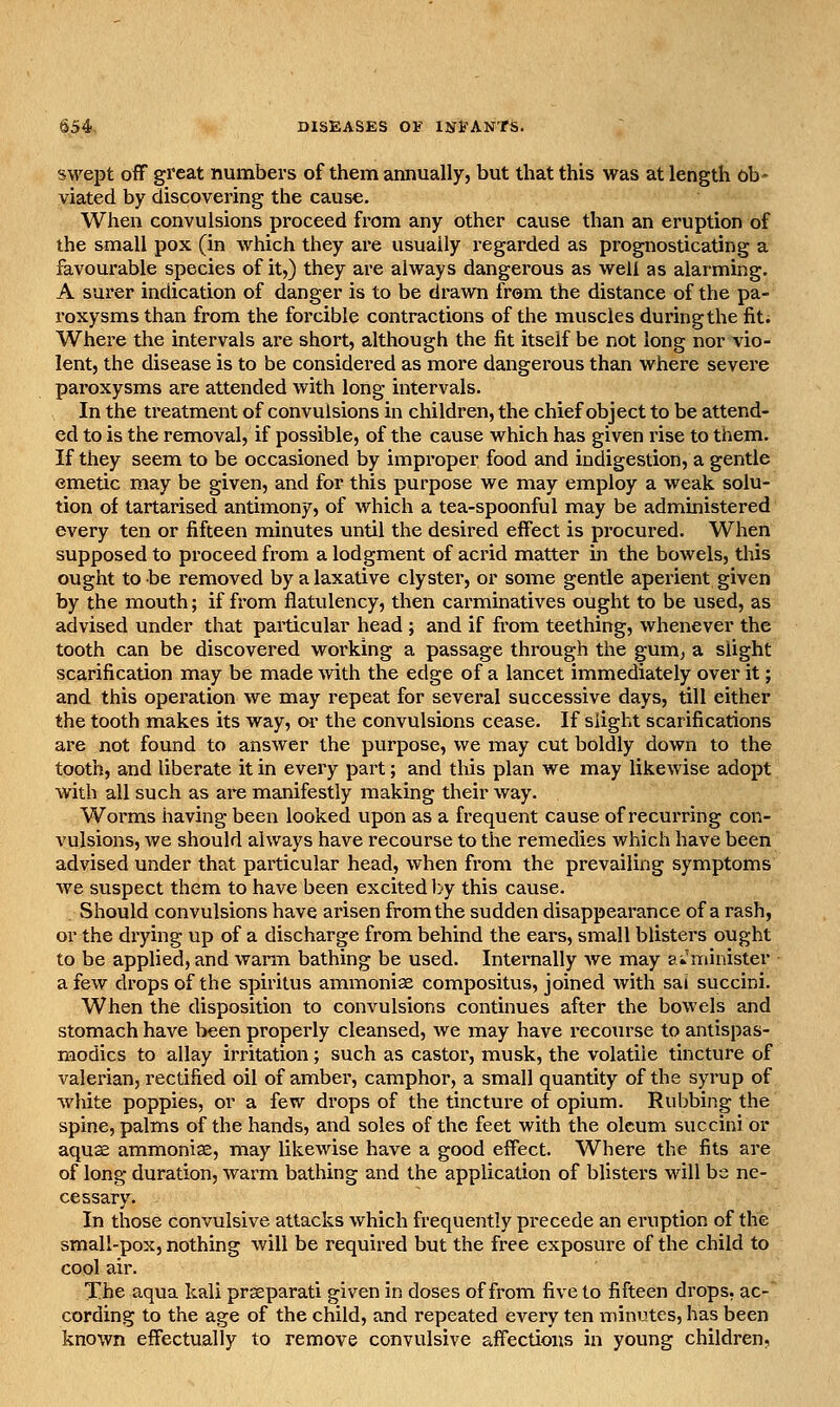 SM'ept off great numbers of them annually, but that this was at length ob- viated by discovering the cause. When convulsions proceed from any other cause than an eruption of the small pox (in which they are usually regarded as prognosticating a favourable species of it,) they are always dangerous as well as alarming. A surer indication of danger is to be drawn from the distance of the pa- roxysms than from the forcible contractions of the muscles during the fit. Where the intervals are short, although the fit itself be not long nor vio- lent, the disease is to be considered as more dangerous than where severe paroxysms are attended with long intervals. In the treatment of convulsions in children, the chief object to be attend- ed to is the removal, if possible, of the cause which has given rise to them. If they seem to be occasioned by improper food and indigestion, a gentle emetic may be given, and for this purpose we may employ a weak solu- tion of tartarised antimony, of which a tea-spoonful may be administered every ten or fifteen minutes until the desired effect is procured. When supposed to proceed from a lodgment of acrid matter in the bowels, this ought to be removed by a laxative clyster, or some gentle aperient given by the mouth; if from flatulency, then cai'minatives ought to be used, as advised under that particular head ; and if from teething, whenever the tooth can be discovered working a passage through the gum^ a slight scarification may be made with the edge of a lancet immediately over it; and this operation we may repeat for several successive days, till either the tooth makes its way, or the convulsions cease. If slight scarifications are not found to answer the purpose, we may cut boldly down to the tooth, and liberate it in every part; and this plan we may likewise adopt with all such as are manifestly making their way. Worms having been looked upon as a frequent cause of recurring con- vulsions, we should always have recourse to the remedies which have been advised under that particular head, when from the prevailing symptoms we suspect them to have been excited l^y this cause. Should convulsions have arisen from the sudden disappearance of a rash, or the drying up of a discharge from behind the ears, small blisters ought to be applied, and warm bathing be used. Internally we may s* minister a few drops of the spiritus ammoniae compositus, joined with sai succini. When the disposition to convulsions continues after the bowels and stomach have been properly cleansed, we may have i-ecourse to antispas- modics to allay irritation; such as castor, musk, the volatile tincture of valerian, rectified oil of amber, camphor, a small quantity of the syrup of white poppies, or a few drops of the tincture of opium. Rubbing the spine, palms of the hands, and soles of the feet with the oleum succini or aquae ammonise, may likewise have a good effect. Where the fits are of long duration, warm bathing and the application of blisters will be ne- cessary. In those convulsive attacks which frequently precede an eruption of the small-pox, nothing will be required but the free exposure of the child to cool air. The aqua kali prseparati given in doses of from five to fifteen drops, ac-' cording to the age of the child, and repeated every ten minutes, has been known effectually to remove convulsive affections in young children,