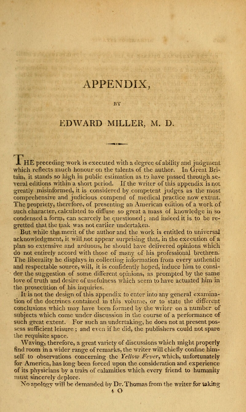 APPENDIX, EDWARD MILLER, M. 0. X HE preceding wovk is executed v/lth a degree of ability and judgment which reflects much honour on the talents of the author. In Great Bri» tain, it stands so high in public estimation as to have passed through se- veral editions within a short period. If the writer of this appendix is not greatly misinformed, it is considered by competent judges as the most comprehensive and judicious compend of medical practice now extant. The propriety, therefore, of presenting an American edition of a work of such character, calculated to diffuse so great a mass of knowledge in so condensed a form, can scarcely be questioned ; and indeed it is to be re- gretted that the task was not earlier undertaken. But while the. merit of the author and the work is entitled to universal acknowledgment, it will not appear surprising that, in the execution of a plan so extensive and arduous, he should have delivered opinions which do not entirely accord with those of many of his professional brethren. The liberality he displays in collecting information fi'om every authentic and respectable source, will, it is confidently hoped, induce him to consi- der the suggestion of some different opinions, as prompted by the same loA^e of truth and desire of usefulness which seem to have actuated him in the prosecution of his inquiries. It is not the design of this appendix to enter into any general examina- tion of the doctrines contained in this volume, or to state the different conclusions which may have been formed by the writer on a number of subjects which come under discussion in the course of a performance of such great extent. For such an undertaking, he does not at present pos- sess sufficient leisure ; and even if he did, the publishers could not spare the requisite space. Waving, therefore, a great variety of discussions which might properly find room in a wider range of remarks, the writer will chiefly confine him- self to observations concerning the Yellow Fever, which, unfortunately for America, has long been forced upon the consideration and experience of its physicians by a train of calamities which every friend to humanity must sincerely deplore. No apolQgv will be demanded by Dr. Thomas from the writer for uking 4 O