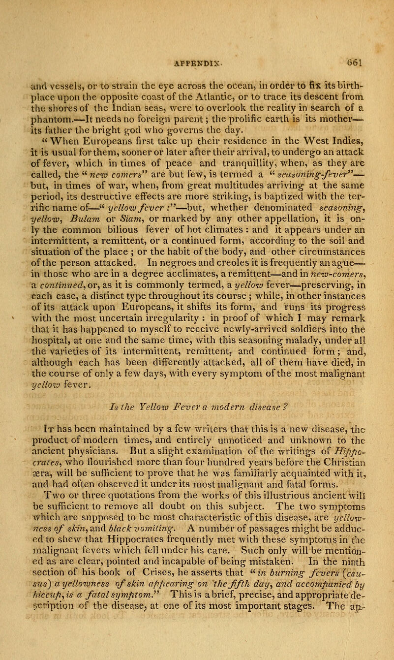 and vessels, or to strain the eye across the ocean, in order to fix its birth- place upon the opposite coast of the Atlantic, or to trace its descent from the shores of the Indian seas, were to overlook the reality in search of a phantom.—It needs no foreign parent; the prolific earth is its mother— its father the bright god who governs the day.  When Europeans first take up their residence in the West Indies, it is usual for them, sooner or later after their arrival, to undergo an attack of fever, which in times of peace and tranquillity, when, as they are called, the  neiv comers are but few, is termed a  seasoning-fever— but, in times of war, when, from great multitudes arriving at the same period, its destructive effects are more striking, is baptized with the ter- rific name of— yellow fever :—but, whether denominated seasoning^ yellotv, Bulam or Siam, or marked by any other appellation, it is on- ly the common bilious fever of hot climates : and it appears under an intermittent, a remittent, or a continued form, according to the soil and situation of the place ; or the habit of the body, and other circumstances of the person attacked. In negroes and Creoles it is frequently ai^ ague— in those who ai-ein a degree acclimates, a remittent—and in reew-comer.9, a contimied, or, as it is commonly termed, ayelloiv fever—preserving, in each case, a distinct type throughout its course ; while, in other instances of its attack upon Europeans, it shifts its form, and runs its progress v/ith the most uncertain irregulainty : in proof of which I may remark that it has happened to myself to receive newly-arrived soldiers into the hospital, at one and the same time, with this seasoning malady, under all the varieties of its intermittent, remittent, and continued form; and, although each has been differently attacked, all of them have died, in the course of only a few days, with every symptom of the most malignant yelloTj fever. Is the Yellow Fever a modern disease? It has been maintained by a few writers that this is a new disease, the product of modern times, and entirely unnoticed and unknown to the ancient physicians. But a slight examination of the writings oi Hippo- crates, who flourished more than four hundred years before the Christian aera, Avill be sufBcient to prove that he was familiarly acquainted with it, and had often observed it under its most malignant and fatal forms. Two or three quotations from the works of this illustrious ancient will be sufficient to remove all doubt on this subject. The two symptoms which are supposed to be most characteristic of this disease, are yellow- ness of skin, and black vomiting. A number of passages might be adduc- ed to shew that Hippocrates frequently met with these symptoms in the malignant fevers which fell under his care. Such only will be mention- ed as are clear, pointed and incapable of being mistaken. In the ninth section of his book of Crises, he asserts that  in burning fevers (cau~ S2is) a yellowness of skin appealing on the fifth day, and accompanied by hiccup, is a fatal symptom. This is a brief, precise, and appropriate de- scription of the disease; at one of its most important stages. The ap^