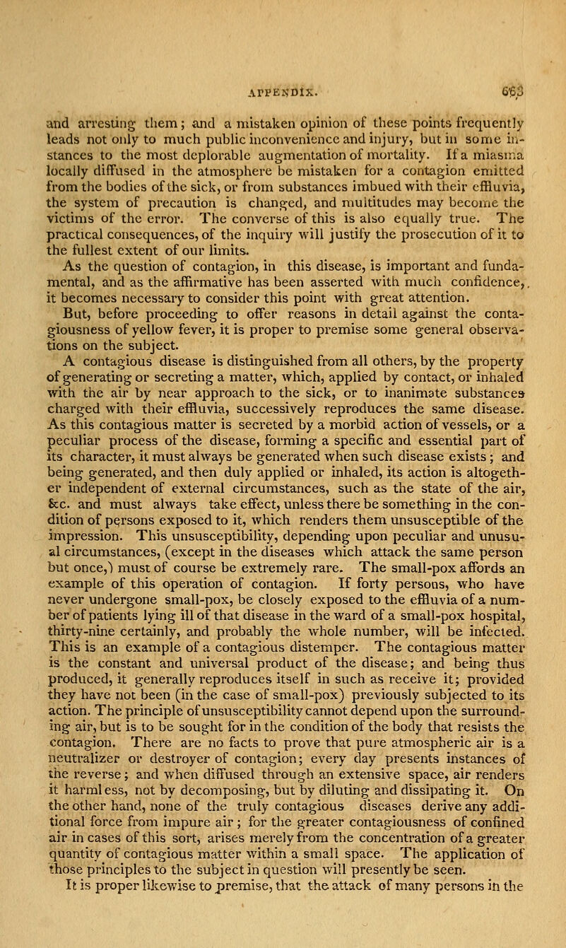 and arresting them; and a mistaken opinion of these points frequently leads not only to much public inconvenience and injury, but in some ir*- stances to the most deplorable augmentation of mortality. If a miasn-.a locally diffused in the atmosphere be mistaken for a contagion emitted from the bodies of the sick, or from substances imbued with their effluvia, the system of precaution is changed, and multitudes may become the victims of the error. The converse of this is also equally true. The practical consequences, of the inquiry vi'ill justify the prosecution of it to the fullest extent of our limits. As the question of contagion, in this disease, is important and funda- mental, and as the affirmative has been asserted with much confidence,, it becomes necessary to consider this point with great attention. But, before proceeding to offer reasons in detail against the conta- giousness of yellow fever, it is proper to premise some general observa- tions on the subject. A contagious disease is distinguished from all others, by the property of generating or secreting a matter, which, applied by contact, or inhaled with the air by near approach to the sick, or to inanimate substances charged with their effluvia, successively reproduces the same disease. As this contagious matter is secreted by a morbid action of vessels, or a peculiar process of the disease, forming a specific and essential part of its character, it must always be generated when such disease exists; and being generated, and then duly applied or inhaled, its action is altogeth- er independent of external circumstances, such as the state of the air, Sec. and must always take effect, unless there be something in the con- dition of persons exposed to it, which renders them unsusceptible of the impression. This unsusceptibility, depending upon peculiar and unusu- al circumstances, (except in the diseases which attack the same person but once,) must of course be extremely rare. The small-pox affords an example of this operation of contagion. If forty persons, who have never undergone small-pox, be closely exposed to the effluvia of a num- ber of patients lying ill of that disease in the ward of a small-pox hospital, thirty-nine certainly, and probably the whole number, will be infected. This is an example of a contagious distemper. The contagious matter is the constant and universal product of the disease; and being thus produced, it generally reproduces itself in such as receive it; provided they have not been (in the case of small-pox) previously subjected to its action. The principle of unsusceptibility cannot depend upon the surround- ing air, but is to be sought for in the condition of the body that resists the contagion. There are no facts to prove that pure atmospheric air is a neutralizer or destroyer of contagion; every day presents instances of the reverse; and when diffused through an extensive space, air renders it harmless, not by decomposing, but by diluting and dissipating it. On the other hand, none of the truly contagious diseases derive any addi- tional force from impure air ; for the greater contagiousness of confined air in cases of this sort, arises merely from the concentration of a greater quantity of contagious matter within a small space. The application of those principles to the subject in question will presently be seen. It is proper likewise to premise, that the attack of many persons in the