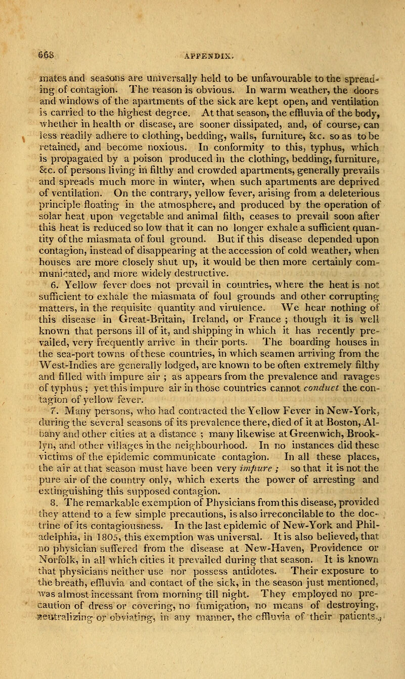 mates and seasons are universally held to be unfavourable to the spread- ing of contagion. The reason is obvious. In warm weather, the doors and windows of the apartments of the sick are kept open, and ventilation is carried to the highest degree. At that season, the effluvia of the body, whether in health or disease, are sooner dissipated, and, of course, can less readily adhere to clothing, bedding, walls, furniture, &c. so as to be retained, and become noxious. In conformity to this, typhus, which is propagated by a poison produced in the clothing, bedding, furniture, Sec. of persons living in filthy and crowded apartments, generally prevails and spreads much more in winter, when such apartments are deprived of ventilation. On the contrary, yellow fever, arising from a deleterious principle floating in the atmosphere, and produced by the operation of solar heat upon vegetable and animal filth, ceases to prevail soon after this heat is reduced so low that it can no longer exhale a sufficient quan- tity of the miasmata of foul ground. But if this disease depended upon contagion, instead of disappearing at the accession of cold weather, when houses are more closely shut up, it would be then more certainly com- municated, and more widely destructive. 6. Yellow fever does not prevail in countries, where the heat is not sufficient to exhale the miasmata of foul grounds and other corrupting matters, in the requisite quantity and virulence. We hear nothing of this disease in Great-Britain, Ireland, or France ; though it is well known that persons ill of it, and shipping in which it has recently pre- vailed, very frequently arrive in their ports. The boarding houses in the sea-port towns of these countries, in which seamen arriving from the West-Indies are generally lodged, are known to be often extremely filthy and filled with impure air ; as appears from the prevalence and ravages of typhus ; yet this impure air in those counti'ies cannot conduct the con- tagion of yellov/ fever. 7. Many persons, who liad contracted the Yellow Fever in New-Yoiic, during the several seasons of its prevalence there, died of it at Boston, Al- bany and other cities at a distance ; many likewise at Greenwich, Brook- lyn, and other villages in the neighbourhood. In no instances did these victims of the epidemic communicate contagion. In all these places, the air at that season must have been very impure ; so that it is not the pure air of the country only, which exerts the power of arresting and extinguishing this supposed contagion. 8. The remarkable exemption of Physicians from this disease, provided they attend to a few simple precautions, is also irreconcilable to the doc- trine of its contagiousness. In the last epidemic of New-York and Phil- adelphia, in 1805, this exemption was universal. It is also believed, that no physician suffered from the disease at New-Haven, Providence or Norfolk, in all which cities it prevailed during that season. It is known that physicians neither use nor possess antidotes. Their exposure to the breath, effluvia and contact of the sick, in the season just mentioned, was almost incessant from morning till night. They employed no pre- caution of dress or covering, no fumigation, no means of destroying, •areutralisins: or obviating, in any manner, the effluvia of their paUents..,'