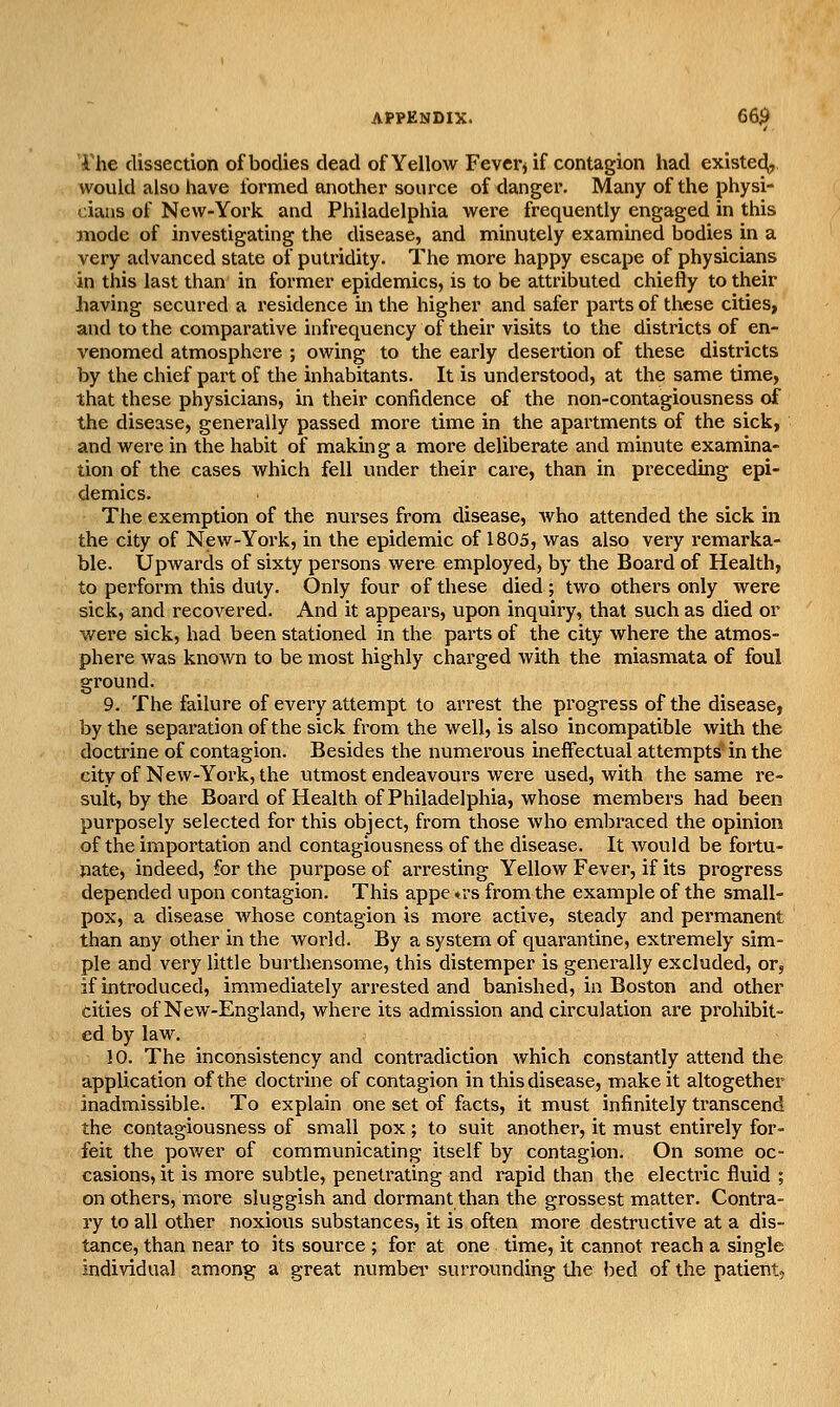 riie dissection of bodies dead of Yellow Fevers if contagion had existedi, would also have formed another source of danger. Many of the physi- cians of New-York and Philadelphia were frequently engaged in this mode of investigating the disease, and minutely examined bodies in a very advanced state of putridity. The more happy escape of physicians in this last than in former epidemics, is to be attributed chiefly to their having secured a residence in the higher and safer paits of these cities, and to the comparative infrequency of their visits to the districts of en- venomed atmosphere ; owing to the early desertion of these districts by the chief part of the inhabitants. It is understood, at the same time, that these physicians, in their confidence of the non-contagiousness of the disease, generally passed more time in the apai'tments of the sick, and were in the habit of making a more deliberate and minute examina- tion of the cases which fell under their care, than in preceding epi- demics. The exemption of the nurses from disease, who attended the sick in the city of New-York, in the epidemic of 1805, was also very remarka- ble. Upwards of sixty persons were employed, by the Board of Health, to perform this duty. Only four of these died ; two others only were sick, and recovered. And it appears, upon inquiry, that such as died or were sick, had been stationed in the parts of the city where the atmos- phere was known to be most highly charged with the miasmata of foul ground. 9. The failure of every attempt to arrest the progress of the disease, by the separation of the sick from the well, is also incompatible with the doctrine of contagion. Besides the numerous ineffectual attempts' in the city of New-York, the utmost endeavours were used, with the same re- suit, by the Board of Health of Philadelphia, whose members had been purposely selected for this object, from those who embraced the opinion of the importation and contagiousness of the disease. It would be fortu- nate, indeed, for the purpose of arresting Yellow Fever, if its progress depended upon contagion. This appe trs from the example of the small- pox, a disease whose contagion is more active, steady and permanent than any other in the world. By a system of quarantine, extremely sim- ple and very little burthensonae, this distemper is generally excluded, or, if introduced, immediately arrested and banished, in Boston and other cities of New-England, where its admission and circulation are prohibit- ed by law. 10. The inconsistency and contradiction which constantly attend tlie application of the doctrine of contagion in this disease, make it altogether inadmissible. To explain one set of facts, it must infinitely transcend the contagiousness of small pox ; to suit another, it must entirely for- feit the power of communicating itself by contagion. On some oc- casions, it is more subtle, penetrating and rapid than the electric fluid ; on others, more sluggish and dormant than the grossest matter. Contra- ry to all other noxious substances, it is often more destructive at a dis- tance, than near to its source ; for at one time, it cannot reach a single individual among a great numbei' surrounding tlie bed of the patient,