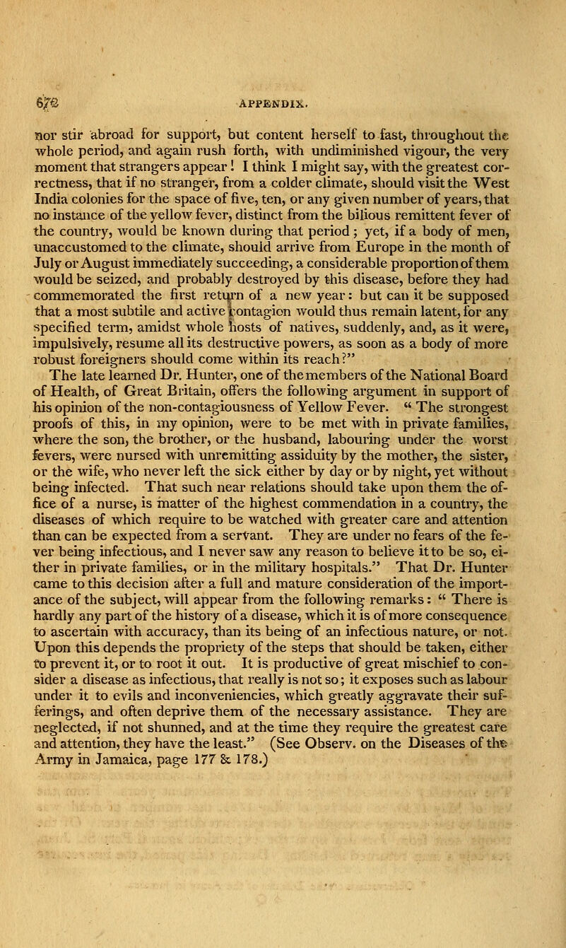 nor stir abroad for support, but content herself to fast, throughout the whole period, and again rush forth, with undiminished vigour, the veiy moment that strangers appear! I thmk I might say, Avith the greatest cor- rectness, that if no stranger, fi'om a colder climate, should visit the West India colonies for the space of five, ten, or any given number of years, that no instance of the yellow fever, distinct from the bilious remittent fever of the country, would be known during that period ; yet, if a body of men, imaccustomed to the climate, should arrive from Europe in the month of July or August immediately succeeding, a considerable pi'oportionof them would be seized, and probably destroyed by this disease, before they had commemorated the first retui'n of a new year: but can it be supposed that a most subtile and active iontagion would thus remain latent, for any specified term, amidst whole liosts of natives, suddenly, and, as it were, impulsively, resume all its destructive powers, as soon as a body of more robust foreignei'S should come within its reach? The late learned Dr. Hunter, one of the members of the National Board of Health, of Great Britain, offers the following argument in support of his opinion of the non-contagiousness of Yellow Fever.  The strongest proofs of this, in my opinion, were to be met with in private families, where the son, the brother, or the husband, labouring under the worst fevers, were nursed with unremitting assiduity by the mother, the sister, or the wife, who never left the sick either by day or by night, yet without being infected. That such near relations should take upon them the of- fice of a nurse, is matter of the highest commendation in a country, the diseases of which require to be watched with greater care and attention than can be expected from a servant. They are under no fears of the fe- ver being infectious, and I never saw any reason to believe it to be so, ei- ther in private families, or in the militaiy hospitals. That Dr. Hunter came to this decision after a full and mature consideration of the import- ance of the subject, will appear from the following remarks:  There is hardly any part of the history of a disease, which it is of more consequence to ascertain with accuracy, than its being of an infectious nature, or not. Upon this depends the propriety of the steps that should be taken, either to prevent it, or to root it out. It is productive of great mischief to con- sider a disease as infectious, that really is not so; it exposes such as labour under it to evils and inconveniencies, which greatly aggravate their suf- ferings, and often deprive them of the necessary assistance. They are neglected, if not shunned, and at the time they require the greatest care and attention, they have the least. (See Observ. on the Diseases of th% Army in Jamaica, page 177 & 178.)