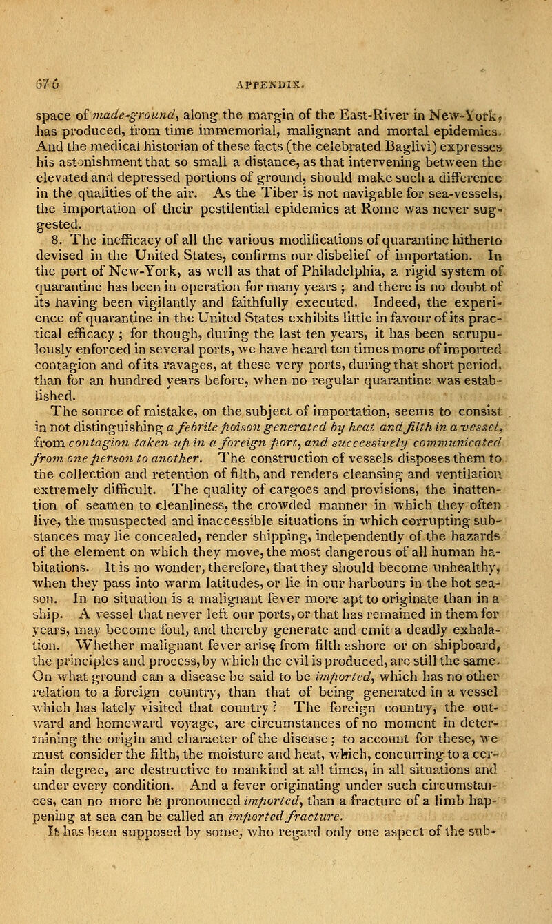 space of made-ground, along the margin of the East-River in New-Vork? has produced, from, time immemorial, malignant and mortal epidemics. And the medical historian of these facts (the celebrated Baglivi) expresses his astonishment that so small a distance, as that intervening between the elevated and depressed portions of gromid, should make such a difference in the qualities of the air. As the Tiber is not navigable for sea-vessels, the importation of their pestilential epidemics at Rome vs^as never sug- gested. 8. The inefficacy of all the various modifications of quarantine hitherto devised in the United States, confirms our disbelief of importation. In the port of New-York, as well as that of Philadelphia, a rigid system of quarantine has been in operation for many years ; and there is no doubt of its having been vigilantly and faithfully executed. Indeed, the experi- ence of quarantine in the United States exhibits little in favour of its prac- tical efficacy ; for though, during the last ten yeai's, it has been scrupu- lously enforced in several ports, we have heard ten times more of imported contagion and of its ravages, at these very ports, during that short period, than for an hundred years before, when no regular quarantine vv^as estab- lished. The source of mistake, on the subject of importation, seems to consist in not distinguishing a febrile poison generated by heat and filth in a vesseU h'ovcL contagion taken ufiin a foreign port, and successively communicated froin one person to another. The construction of vessels disposes them to the collection and retention of filth, and renders cleansing and ventilation extremely difficult. The quality of cargoes and provisions, the inatten- tion of seamen to cleanliness, the crowded manner in which they often live, the unsuspected and inaccessible situations in which corrupting sub- stances may lie concealed, render shipping, independently of the hazards of the element on which they move, the most dangerous of all human ha- bitations. It is no wonder, therefore, thatthey should become unhealthy, when they pass into warm latitudes, or lie in our harbours in the hot sea- son. In no situation is a malignant fever more apt to originate than in a ship. A vessel that never left our ports, or that has remained in them for years, may become foul, and thereby generate and emit a deadly exhala- tion. Whether malignant fever aris^ from filth ashore or on shipboard, the principles and process, by which the evil is produced, are still the same. On what ground can a disease be said to be imported, which has no other relation to a foreign country, than that of being generated in a vessel which has lately visited that country ? The foreign country, the out- ward and homeward voyage, are circumstances of no iTioment in deter- mining the origin and character of the disease ; to account for these, we must consider the filth, the moisture and heat, which, concurring to a cer^ tain degree, are destructive to mankind at all times, in all situations and under every condition. And a fever originating under such circumstan- ces, can no more be pronounced imported, than a fracture of a limb hap- pening at sea can be called an imported fracture. Vt has been supposed by some, who regard only one aspect of the sub-