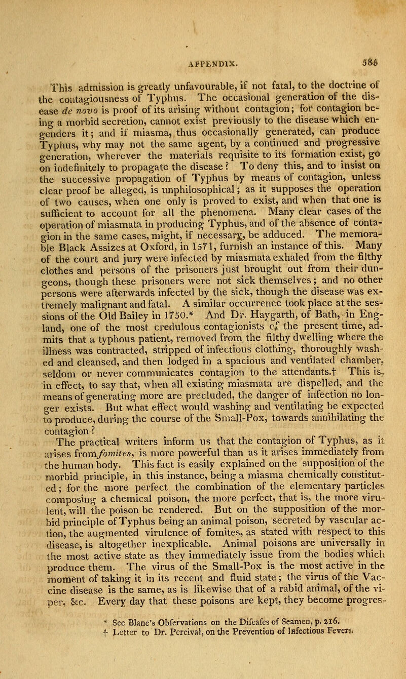 This admission is greatly unfavourable, if not fatal, to the doctrine of the contagiousness of Typhus. The occasional generation of the dis- ease de novo is proof of its arising without contagion; for contagion be- ing a morbid secretion, cannot exist previously to the disease which en- genders it; and if miasma, thus occasionally generated, can produce Typhus, why may not the same agent, by a continued and progressive generation, wherever the materials requisite to its formation exist, go on indefinitely to propagate the disease ? To deny this, and to insist on the successive propagation of Typhus by means of contagion, unless clear proof be alleged', is unphilosophical; as it supposes the operation of two causes, when one only is proved to exist, and when that one is sufficient to account for all the phenomena. Many clear cases of the operation of miasmata in producing Typhus, and of the absence of conta- gion in the same cases, might, if necessarj^, be adduced. The memora- ble Black Assizes at Oxford, in 1571, furnish an instance of this. Many of the court and jury were infected by miasmata exhaled from the filthy clothes and persons of the prisoners just brought out from their dun- geons, though these prisoners were not sick themselves; and no other persons were afterwards infected by the sick, though the disease was ex- tremely malignant and fatal. A similar occurrence took place at the ses- sions of the Old Bailey in 1750.* And Dr. Haygarth, of Bath, in Eng- land, one of the most credulous contagionists c^ the present time, ad- mits that a typhous patient, removed from the filthy dwelling where the illness was contracted, stripped of infectious clothing, thoroughly wash- ed and cleansed, and then lodged in a spacious and ventilated chauiber, seldom or never communicates contagion to the attendants.f This is, in effect, to say that, when all existing miasmata are dispelled, and the means of generating more are precluded, the danger of infection no lon- ger exists. But what effect Avould Avashing and ventilating be expected to produce, during the course of the Small-Pox, towards annihilating the contagion ? The practical writers inform us that the contagion^ of Typhus, as it arises homfomites, is more powerful than as it arises immediately from the human body. This fact is easily explained on the supposition of the morbid principle, in this instance, being a miasma chemically constitut- ed ; for the more perfect the combination of the elementary particles composing a chemical poison, the more perfect, that is, the more viru- lent, will the poison be rendered. But on the supposition of the mor- bid principle of Typhus being an animal poison, secreted by vascular ac- tion, the augmented virulence of fomites, as stated with respect to this disease, is altogether inexplicable. Animal poisons are universally in the most active state as they immediately issue from the bodies which produce them. The virus of the Small-Pox is the most active in the moment of taking it in its recent and fluid state ; the virus of the Vac- cine disease is the same, as is likewise that of a rabid animal, of the vi- per, Sec. Every day that these poisons are kept, they become progres- * See Blane's Obfcrvatlons on the Difeafesof Seamen,p. ai6. f Letter to Dr. Percival, on the Preventiou of Isfectious Fevers.