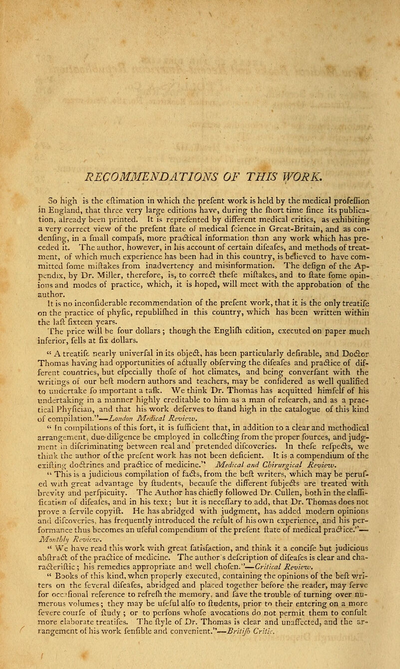 RECOMMENDATIONS OF THIS WORK. So high is the eftimation in which the prefent work is held by the medical profeffion in England, that three very large editions have, during the Ihort time fmce its puhHca- tion, already been printed. It is reprefented by different medical critics, as exhibiting a very correct view of the prefent flate of medical fcience in Great-Britain, and as con- denfing, in a fmall compafs, more praiflical information than any work which has pre- ceded it. The author, however, in his account of certain difeafes, and methods of treat- ment, of which much experience has been had in this country, is believed to have com- mitted fome miftakes from inadvertency and misinformation. The defign of the Ap- pendix, by Dr. Miller, therefore, is, to correcft thefe miftakes, and to ftate fome opin- ions and modes of practice, which, it is hoped, will meet with the approbation of the author. It is no inconfiderable recommendation of the prefent work, that it is the only treatife on the practice of phyfic, republiftied in this country, which has been written within the laft fixteen years. The price will be four dollars ; though the Englilh edition, executed on paper much inferior, fells at fix dollars.  A treatife nearly univerfal in its objedl, has been particularly defirable, and Dodlor Thomas having had opportunities of a6lually obferving the difeafes and pradtice of dif- ferent countries, but efpecially thofe of hot climates, and being converfant with the writings of our befl modern authors and teachers, may be confidered as well qualified to undertake fo important a talk. We think Dr. Thomas has acquitted himfelf of his undertaking in a manner highly creditable to him as a man of refearch, and as a prac- tical Phyfician, and that his work deferves to ftand high in the catalogue of this kind of compilation.——Z,o«d'o» Medical Revleiv,  In compilations of this fort, it is fufficient that, in addition to a clear and methodical arrangement, due-dihgence be employed in coUediing from the proper fources, and judg- ment in difcriminating between real and pretended ducoveries. In thefe refpefts, we think the author of the prefent work has not been deficient. It is a compendium of the exifting do6lrInes and pradice of medicine. Medical and Chirurglcal Revieiv.  This is a judicious compilation of fafls, from the heft writers, which may be peruf- ed With great advantage by ftudents, becaufe the different fubjedts are treated with brevity and perfpicuity. The Author has chiefly followed Dr. CuUen, both in the clafli- ficatkn of difeafes, and in his text; but it is neceffary to add, that Dr. Thomas does not prove a fervile copyift. He has abridged with judgment, has added modern opinions and difcoveries, has frequently introduced the refult of his own experience, and his per- formance thus becomes an ufeful compendium of the prefent ftate of medical pracllce.''-— Monthly Remciv.  We have read this work with great fatisfaction, and think it a concife but judicious abftraft of the practice of medicine. The authors defcription of difeafes is clear and cha- raftcriftic ; his remedies appropriate and well chofen.—Critical Re'uie-w.  BDoks of this kind, when properly executed, containing the opinions of the beft v/rl- ters on the feveral difeafes, abridged and placed together before the reader, may ferve for occ:?fional reference to i-efrelh the memory, and fave the trouble of turning over nu- merous volumes; they may be ufefulalfo to ftudents, prior to their entering on a more fevere courfe of ftudy ; or to perfons whofe avocations do not permit them to confult more elaborate treatiies. The ftyle of Dr. Thomas is clear and unaffected, and the sr» rangement of his work fenfible and convenient.-—..5/-////?i Critic,