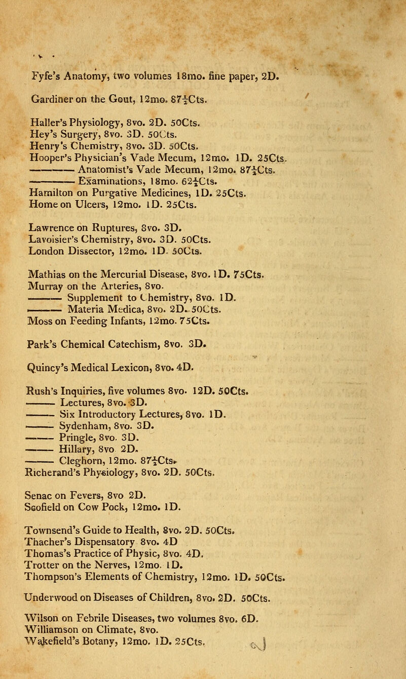 Fyfe's Anatomy, two volumes 18mo. fine paper, 2D. Gardiner on the Goat, 12mo. STiCts. '' Haller's Physiology, 8vo. 2D. 50Cts. Hey's Surgery, 8vo. 3D. 50(^ts. Henry's Chemistry, Svo. 3D. 50Cts. Hooper's Physician's Vade Mecum, 12mo. ID. 25Cts. Anatomist's Vade Mecum, 12mo. 87iCts. — Examinations, 18mo. 62-^Cts. Hamilton on Purgative Medicines, ID. 25Cts. Home on Ulcers, 12mo. iD. 25Cts. Lawrence on Ruptures, Svo. 3D. Lavoisier's Chemistry, 8vo. 3D. 50Cts. London Dissector, 12mo. ID. 50Cts. Mathias on the Mercurial Disease, Svo. ID. 75Cts. Murray on the Arteries, Svo. Supplement to Chemistry, Svo. ID. —— Materia Medica, Svo. 2D. 50Cts. Moss on Feeding Infants, 12mo. 75Cts. Park's Chemical Catechism, Svo. 3D. Quincy's Medical Lexicon, Svo. 4D. Rush's Inquiries, five volumes Svo- 12D. 50Cts. Lectures, Svo. 3D. Six Introductory Lectures, Svo. ID. ——- Sydenham, Svo. 3D. Pringle, Svo. 3D. Hillary, Svo 2D. Cleghorn, 12mo. SZiCtSr Richerand's Phy«iology, Svo. 2D. 50Cts. Senac on Fevers, Svo 2D. Scofieldon Cow Pock, 12mo. ID. Townsend's Guide to Health, Svo. 2D. 50Cts. Thacher's Dispensatory Svo. 4D Thomas's Practice of Physic, Svo. 4D. Trotter on the Nerves, 12mo. ID. Thompson's Elements of Chemistry, 12mo. ID. 50Cts. Underwood on Diseases of Children, Svo. 2D. 50Cts. Wilson on Febrile Diseases, two volumes Svo. 6D. Williamson on Climate, Svo. Wakefield's Botany, 12mo. ID. 25Cts. ,, |