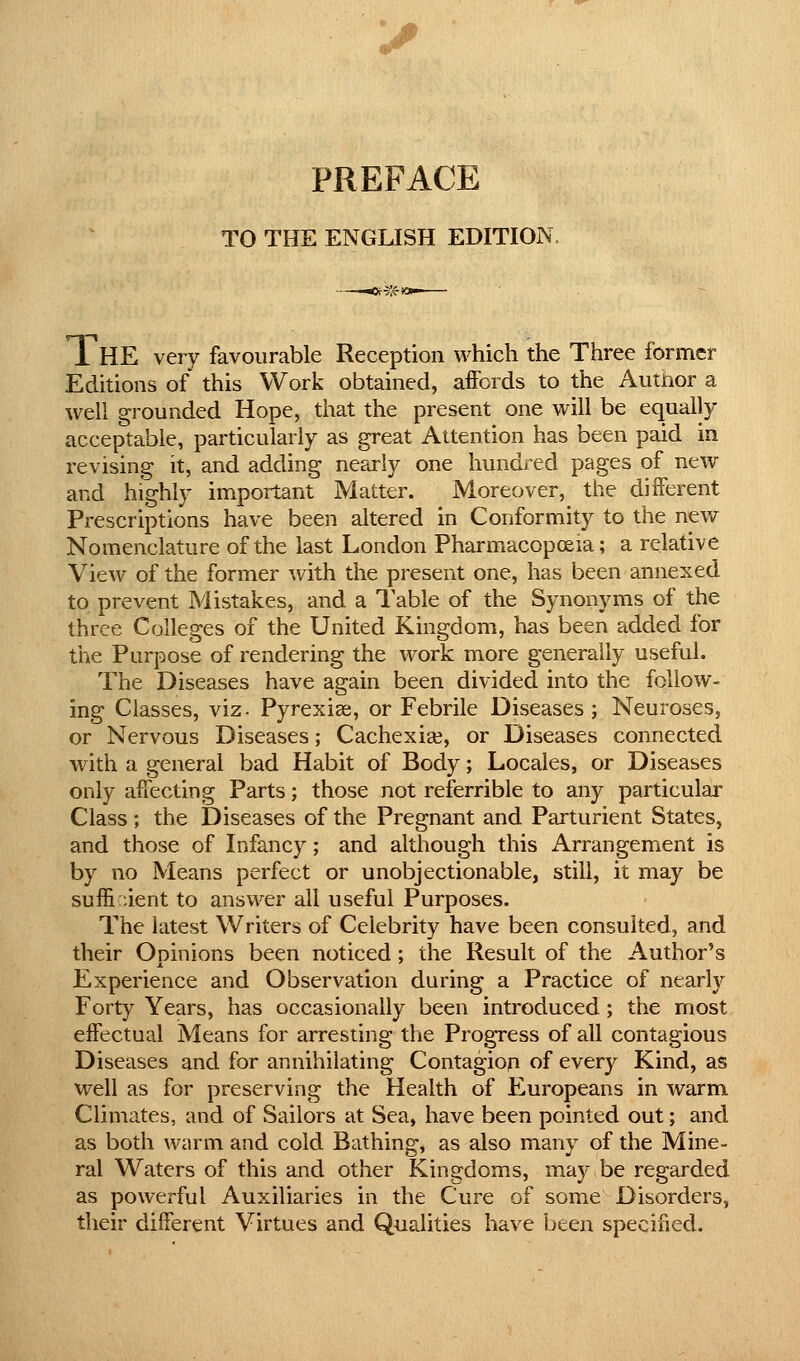 PREFACE TO THE ENGLISH EDITION, K9A-* r 1 HE very favourable Reception which the Three former Editions of this Work obtained, affords to the Author a well grounded Hope, that the present one will be equally acceptable, particularly as great Attention has been paid in revising it, and adding nearly one hundred pages of new and highly important Matter. Moreover, the different Prescriptions have beeii altered in Conformity to the new Nomenclature of the last London Pharmacopoeia; a relative View of the former ^vith the present one, has been annexed to prevent Mistakes, and a Table of the Synonyms of the three Colleges of the United Kingdom, has been added for the Purpose of rendering the work more generally useful. The Diseases have again been divided into the follow- ing Classes, viz. Pyrexias, or Febrile Diseases ; Neuroses, or Nervous Diseases; Cachexiee, or Diseases connected with a general bad Habit of Body; Locales, or Diseases only affecting Parts; those not referrible to any particular Class; the Diseases of the Pregnant and Parturient States, and those of Infancy; and although this Arrangement is by no Means perfect or unobjectionable, still, it may be suffi ient to answer all useful Purposes. The latest Writers of Celebrity have been consulted, and their Oninions been noticed ; the Result of the Author's Experience and Observation during a Practice of nearly Forty Years, has occasionally been introduced; the most effectual Means for arresting the Progress of all contagious Diseases and for annihilating Contagiop of every Kind, as well as for preserving the Health of Europeans in warm Climates, and of Sailors at Sea, have been pointed out; and as both warm and cold Bathing, as also many of the Mine- ral Waters of this and other Kingdoms, may be regarded as powerful Auxiliaries in the Cure of some Disorders, their different Virtues and Qualities have been specified.