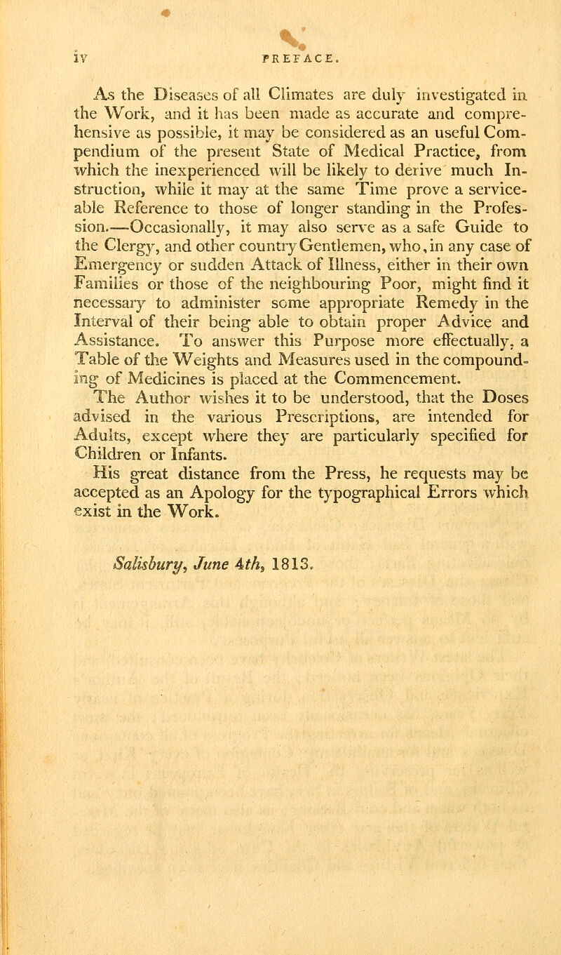 As the Diseases of all Climates are duly investigated in the Work, and it has been made as accurate and compre- hensive as possible, it may be considered as an useful Com- pendium of the present State of Medical Practice, from which the inexperienced will be likely to derive much In- struction, while it may at the same Time prove a service- able Reference to those of longer standing in the Profes- sion.-—Occasionally, it may also serve as a safe Guide to the Clergy, and other countryGentlemen, who,in any case of Emergency or sudden Attack of Illness, either in their own Families or those of the neighbouring Poor, might find it necessary to administer some appropriate Remedy in the Interval of their being able to obtain proper Advice and Assistance, To answer this Purpose more effectually, a Table of the Weights and Measures used in the compounds iog of Medicines is placed at the Commencement. The Author wishes it to be understood, that the Doses advised in the various Prescriptions, are intended for Adults, except where they are particularly specified for Children or Infants. His great distance from the Press, he requests may be accepted as an Apology for the typographical Errors which exist in the Work. Salisbury, June Ath^ 1813,