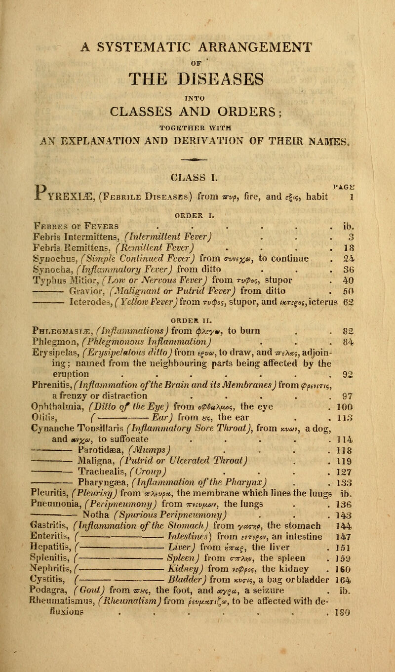 A SYSTEMATIC ARRANGEMENT OP THE DISEASES INTO CLASSES AND ORDERS; TOGETHER WITH AN EXPLANATION AND DERIVATION OF THEIR NAMES. Pyr CLASS I. REXIiB, (Febrile Diseases) from Tsrvp, fire, and r|<s, habit ORDER I. Febres or Fevers ..... Febris Intermittens, (Intermittent Fever) Febris Remittens, (Remittent Fever) Sjuochus, (Simple Continued Fever) from o-wb^co, to continue Synocha, (Inflamtnatory Fever) from ditto Typhus Mitior, (Low or Nervous Fever) from rv^a^, stupor Gravior, (Malignant or Putrid Fever) from ditto PAGE ib. 3 18 24 36 40 50 Icterodes, (Yellow Fever) from rv(poi, stupor, and iKre^of,icterus 62 ORDER ir. PniiEGMASiiE, (Infiammations) from ^pxeym, to burn . . 82 Phlegmon, (Phlegmonous Injlammation) . . .84 Erysipelas, (Erysipelatous ditto) from i^vm, to draw, and ztsA*?, adjoin- ing ; named from the neighbouring parts being affected by the eruption . . . . . . .92 Phrenitis, (Injlammation of the Brain and its Membranes) from ^penri^, a frenzy or distraction . . . . .97 Ophthalmia, (Ditto of tlie Eye) from o(p6«XfM<;, the eye . 100 Otitis, (' Ear) from 4^5, the ear . .113 Cynanche Tonsillaris (Inflammatory Sore Throat), from Kvm, a dog, and «v;^», to suffocate . . . . .114 Parotidaea, (Mumps) . . . .118 Maligna, (Putrid or Ulcerated Throat) . .119 — Traciiealis, (Croup) . . . .127 PharyngeeSi, (InJIamtrmtion of the Pharynx) . .133 Pleuritis, (Pleurisy) from TrXevpa, the membrane which lines the lungs ib. Pneumonia, (Peripneumony) from tc-vsvimiv, the lungs . .136 Notha (Spurious Peripneumony) . . .143 Gastritis, (Inflammation of the Stomach) from ya^-iip, the stomach 144 Enteritis, ( 1 Intesti^ics) from evre^ov, an intestine 147 Hepatitis, ( Liver) from ijV^f, the liver . 1.51 Splenitis, ( Spleen) from c-^r/jjv, the spleen . 159 Nephritis, ( Kidney) from ve<ppo<;, the kidney . 160 Cystitis, ( Bladder) from avrii, a bag or bladder 164 Podagra, (Gout) from Tsrui, the foot, and ccy^a, a seizure . ib. Rheumatismus, (Wieumatism) from psvyMTi^o), to be affected with de- Buxiong . . . . . . .180