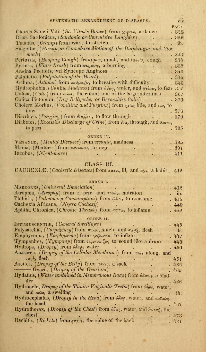 PAGE CJiorea Sancii Viti, (St. Viliis's Dance) from ^c^^six, a tlancc . 323 ili.-=u3 Sardoiiicu?, [Sardonic or ConvuLnve Laughter) , . 326 Tetanus, [Cramp) from retveo, to stretch . . . ib. Singultus, [Hiccup, or Convulsive Motion of the Diaphragm, and Sio^ mack) ....... 333 Pertussis, (Hooping Cough) from jser, much, and tu-ssis, cougb SS^ Pyrosis, [JFaierBrash) i'vom Trv^axn^, a burning , . 339 Angina Pectoris, yel Syncope Anginosa . . . 340 FAlpitvitio, [PaIpicaiio7ioJ'the Heart) .... 345 Asthma, [Asthma} from (x,T6f.ict<^id, to breathe with difficulty . 346 EJydrophobia, [Canine JMadness) from va&>^, v/ater, and ^oCs^', to fear 355 Colica, [Colic) ivom x.oMv, the cohin, one of the large iuiestines 367 Colicn¥ictoiiiiin, [Drij Bellyache, or Devonshire Colic) . 310 Cholera Morbus, [Vomiting and Purging) from %sA-,;, bile, amlfia, to flow ....... 375 Diarrhffia, [Purging) from ^ia-pfBa, to flow through . . STd Diabetes, [Excessive Discharge of Urine) from hx, through, and jiccivin, to pass ....... 385 ORDER IV. Vesani.¥,, [Mental Diseases) ^I'omvesaniajinsidness . . 395 Mania, (Madness) from y^xivofyLX!, to rage . . .391 Incubus, [JS'ight-mare) . . . . .411 CLASS III. CXCllEXIM, [Cachectic Diseases) imm xeiicei,[]\, and c|;?, a habit 412 ORDER I. Makcorks, [Universal Emaciation) .... 412 Atrophia, [Atrophy) from x, priv. and rpotpi], nutrition . ib. Phthisis, [Pulmonary Consumption) from <p$i6), to consume . 415 Cachexia Africana, [Negro Cachexy) .... 440 Aphtha Chronica, [Chronic Thrush) from xTrra, to inflame . 442 ORDER II. Intujiescenti^, [General Swellings) . . . 445 Polysarchia, (Cor/Jiiytrtc?/) from 7roAv5, much, and o-^s^l, flesh . ib. Emphysema, [Emphysema) from ef/.(pvo-xa, to inflate . . 447 Tympanites, [Tympany) from rvi^tTrxvit^tvy to sound like a drum 448 Hydrops, [Dropsy) from oi'a^, water .... 450 Anasarca, [Dropsy of the Celhdar Membrane) from «v<«, along, and c-i^^|, flesh ...... 451 Ascites, [Dropsy of the Belly) from oc,o-m(;^ a sack . . 462 Ovarii, [Dropsy of the Ovarium) . . . 4,65 Hydatids, [Water contained in Membranous Bags) U-axn. u^anq^ a blad- der ....... 465 Hydrocele, Dropsy of the Tunica Vaginalis Testis) from tj^apy water, and y-jjAjj, a swelling . . . . . ib. Hydrocephalus, [Dropsy in the Head) from CS'a^, water, and y.s<px>i^, the head ...... 437 Hydrothorax, [Dropsy of the Chest) from v^a^, water, and .^«;i«|, the chest ...... 473 RachitiBi, [Rickets) fromf«;^<S} the spine of the back . .481
