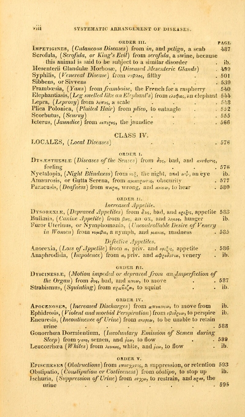 ORDER III. FACE Impetigines, [Cutaneom Diseases) from in, am] petigo, a scab 487 Scrofula, (Scrofula, or King's Evil) from scro/It/a, a swine, because this animal is said to be subject to a similar disorder . ib. Mesenterii Glandulae Morbosa), [Diseased Mesenteric Glands) . 499 Syphilis, {Venereal Disease) from s-j'iZ'A*?, filthy . . 501 Sibbens, orSivvens ...... 539 Framboesia, (Yatvs) from framboise, the French for a raspberry 540 Elephantiasis, {Leg swelled like anEkphant's) from eA£<pcti, an elephant 544 Lepra, {Leprosy) from Aett/j, a scale .... 548 Plica Polonica, {Plaited Hair) ivom plicM, to entangle . . 552 Scorbutus, {Scurvy) . . . . . . 565 Icterus, {Jaundice) iwm iKTspoi, the jaundice . . . 566 CLASS W. LOCxiLSS, {Local Diseases) , . . . 576 ORDER, I. Dys^sthesixE {Diseases of the Setises) from h^, bad, and o-tTin'j-tq, feeling ....... 576 Nyctalopia, {Night Blindness) from v:-|, ihQ night, and m-^, an eye ib. Amaurosis, or Gutta Serena, from «,m.»'j^^5-.'5, obscurity . 577 Paracusis, {Deafness) from ^i«««, wrong, and ccKiSia-, to Ijear . 580 ORDER II. Increased Appeide. Dysorexi.e, {Depraved Appetites) from S'vi, bad, and ofe|(?, appetite 583 Bulimia, {Canine Appetite) from/3i^?, an ox, and a<,m.o5, hunger ib. Furor Uterinus, or Nymphomania, {Unco}droliableDesire ofVtnery in Women) from wf^pa, a nymph, and fAxvioc, madness . 585 Dffective Appetites. Anorexia, {Loss of Appetite) from «, priv. and ope^'g, appetite . 586 Anaphrodibia, {Impotence) from a, priv. and x&pahTM, venery . ib. ORDER III. Dtsginesi^, {Motion impeded or depraved from an.imperfection of the Organ) from ^vf, bad, and mvia;, to move . . 687 Strabismus, {Squinting) from s-em^i^w, to squint . . ib. ORDER IV. Apocenoses, {Increased Discharges) from u7roiiiv£i>j, to move from ib. Ephidrosis, (Violent andmorhid terspiration) from etpi^^om^ to perspire ib. Eneuresis, {Incontinence of Urine) from eyidfia, to be unable to retain urine ....... 588 Gonorrhoea Dorraientium, {Involuntary Emission of Semen during Sleep) from yovvi, semen, and fen), to ilow . • 589 Leucorrhoea {Whites) from Afi^jtof, white, and (o's^, to flow . ib. ORDER V, Epischeses {ObstrKclions) irom iTrtir^sc-ii, a suppression, or retention 693 Ohatiirdiio, {Constipation or Costiveness) ivomobstipo, to stop up ib. Iseiiuria, {Suppression of Urine) from i<rx,s^, to restrain, andy^o*, the urine . . . . . . . 595