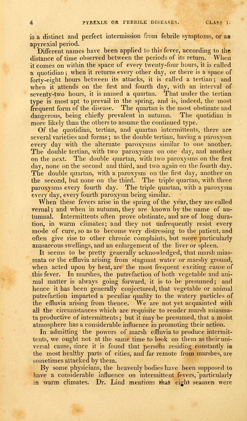 is a distinct and perfect intermission from febrile symptoms, or aa apyrexial period. Different names have been applied to this fever, according to the distance of time observed between the periods of its return. When it comes on within the space of every twenty-four hours, it is called a quotidian; when it returns every other day, or there is a space of forty-eight hours between its attacks, it is called a tertian; and when it attends on the first and fourth day, with an interval of seventy-two hours, it is named a quartan. That under the tertian type is most apt to prevail in the spring, and is, indeed, the most frequent form of the disease. The quartan is the most obstinate and dangerous, being chiefly prevalent in autumn. The quotidian is more likely than the others to assume the continued type. Of the quotidian, tertian, and quartan intermittents, there are several varieties and forms; as the double tertian, having a paroxysm every day with the alternate paroxysms similar to one another. The double tertian, with two paroxysms on one day, and another on the next. The double quartan, with two paroxysms on the first day, none on the second and third, and two again on the fourth day. The double quartan, Avith a paroxysm on the first day, another on the second, but none on the third. The triple quartan, with three paroxysms every fourth day. The triple quartan, with a paroxysm - every day, every fourth paroxysm being similar. When these fevers arise in the spring of the year, they are called vernal; and when in autumn, they are known by the name of au- tumnal. Intermittents often prove obstinate, and are of long dura- tion, in warm climates; and they not unfrequently resist every mode of cure, so as to become very distressing to the patient, and often give rise to other chronic complaints, but more particularly anasarcous swellings, and an enlargement of the liver or spleen. It seems to be pretty generally acknowledged, that marsh mias- mata or the effluvia arising from stagnant water or marshy ground, when acted upon by heat, are the most frequent exciting cause of this fever. In marshes, the putrefaction of both vegetable and ani- mal matter is always going forward, it is to be presumed; and hence it has been generally conjectured, that vegetable or animal putrefaction imparted a peculiar quality to the watery particles of the effluvia arising from thence. We are not yet acquainted with all the circumstances which are requisite to render marsh miasma- ta productive of intermittents; but it may be presumed, that a moist atmosphere has a considerable influence in promoting their action. In admitting the powers of marsh effluvia to produce intermit- tents, we ought not at the same time to look on them as their uni- versal cause, since it is found that persons residing constantly m the most healthy parts of cities, and far remote from marshes, are sometimes attacked by them. By some physicians, the heavenly bodies have been supposed to have a considerable influence on intermittent fevers, particularly in warm climates. Dr. Lind mentions that eight seamen were