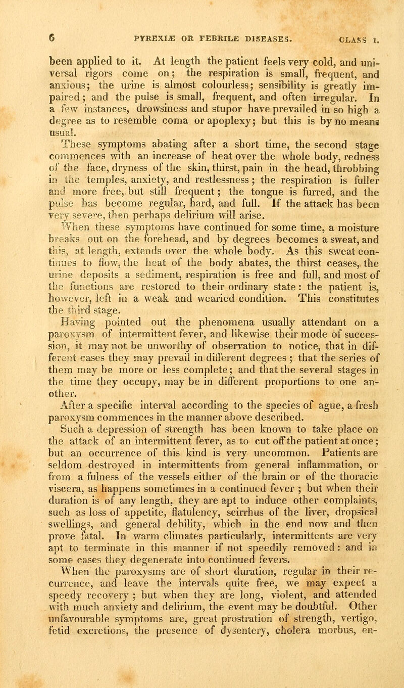 been applied to it. At length the patient feels very cold, and uni- versal rigors come on; the respiration is small, frequent, and anxious; the urine is almost colourless; sensibility is greatly im- paired ; and the pulse is small, frequent, and often irregular. In a kw instances, drowsiness and stupor have prevailed in so high a degree as to resemble coma or apoplexy; but this is by no means usual. These symptoms abating after a short time, the second stage commences with an increase of heat over the whole body, redness of the face, dryness of the skin, thirst, pain in the head, throbbing in the temples, anxiety, and restlessness; the respiration is fuller and more free, but still frequent; the tongue is furred, and the pulse has become regular, hard, and full. If the attack has been very severe, then perhaps delirium will arise. I'Vlien these symptoms have continued for some time, a moisture breaks out on the forehead, and by degrees becomes a sweat, and this, at length, extends over the whole body. As this sweat con- tinues to flow, the heat of the body abates, the thirst ceases, the urine deposits a sediment, respiration is free and full, and most of the functions are restored to their ordinary state: the patient is, hovv^ever, left in a weak and wearied condition. This constitutes the third stage. Having pointed out the phenomena usually attendant on a paroxysm of intermittent fever, and likewise their mode of succes- sion, it may not be unworthy of observ^ation to notice, that in dif- ferent cases they may prevail in dilTerent degrees ; that the series of them may be more or less complete; and that the several stages in the time they occupy, may be in different proportions to one an- other. After a specific interval according to the species of ague, a fresh paroxysm commences in the manner above described. Such a depression of strength has been known to take place on the attack of an intermittent fever, as to cut off the patient at once; but an occurrence of this kind is very uncommon. Patients are seldom destroyed in intermittents from general inflammation, or from a fulness of the vessels either of the brain or of the thoracic viscera, as happens sometimes in a continued fever ; but when their duration is of any length, they are apt to induce other complaints, such as loss of appetite, flatulency, scirrhus of the liver, dropsical swellings, and general debility, which in the end now and then prove fatal. In warm climates particularly, intermittents are very apt to terminate in this manner if not speedily removed: and in some cases they degenerate into continued fevers. When the paroxysms are of short duration, regular in their re- currence, and leave the intervals quite free, we may expect a speedy recovery ; but when they are long, violent, and attended with much anxiety and delirium, the event may be doubtful. Other unfavourable symptoms are, great prostration of strength, vertigo, fetid excretions, the presence of dysentery, cholera morbus, en-