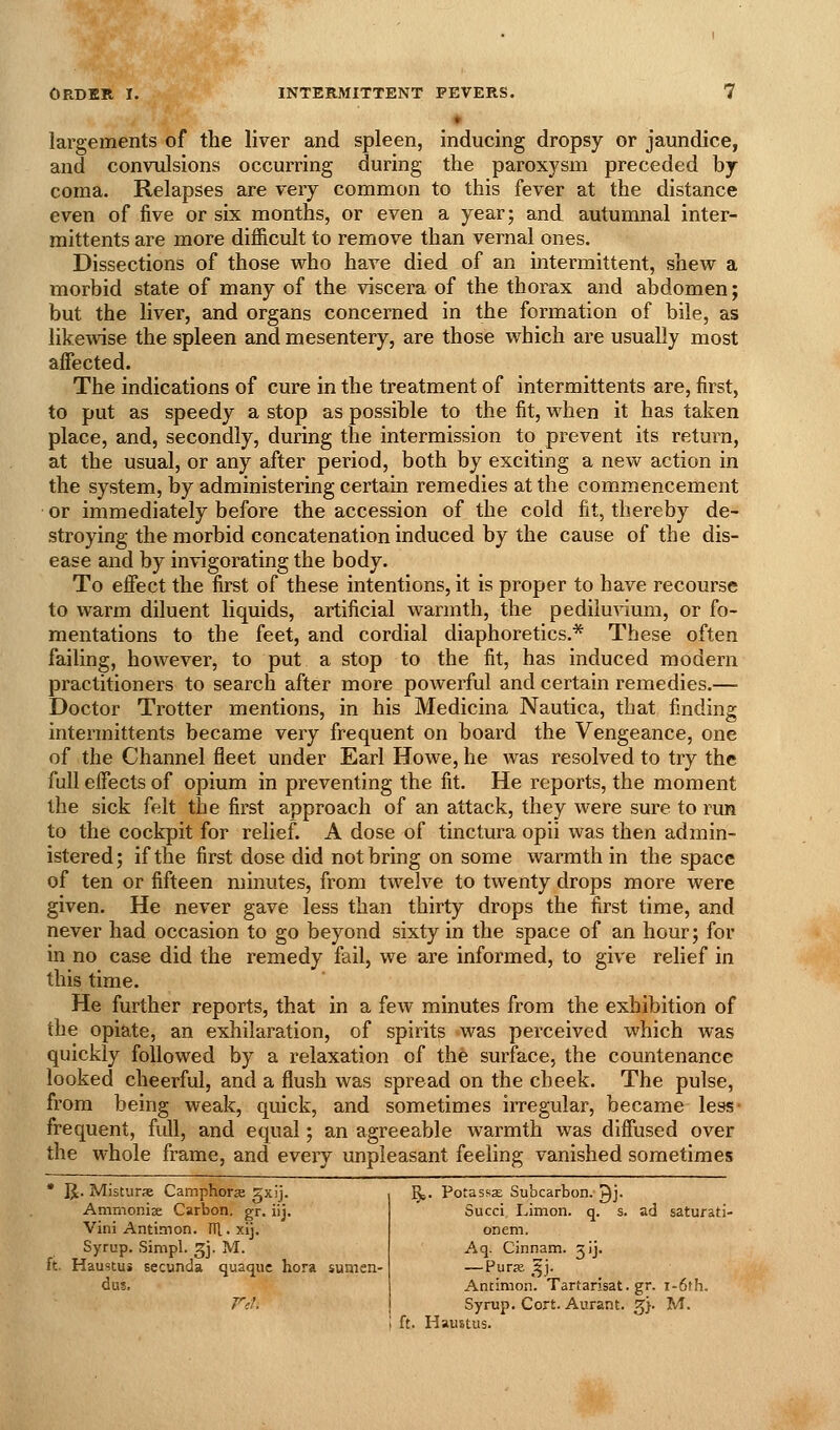largements of the liver and spleen, inducing dropsy or jaundice, and convulsions occurring during the paroxysm preceded by coma. Relapses are very common to this fever at the distance even of five or six months, or even a year; and autumnal inter- raittents are more difficult to remove than vernal ones. Dissections of those who have died of an intermittent, shew a morbid state of many of the viscera of the thorax and abdomen; but the liver, and organs concerned in the formation of bile, as likewise the spleen and mesentery, are those which are usually most affected. The indications of cure in the treatment of intermittents are, first, to put as speedy a stop as possible to the fit, when it has taken place, and, secondly, during the intermission to prevent its return, at the usual, or any after period, both by exciting a new action in the system, by administering certain remedies at the commencement or immediately before the accession of the cold fit, thereby de- stroying the morbid concatenation induced by the cause of the dis- ease and by invigorating the body. To effect the first of these intentions, it is proper to have recourse to warm diluent liquids, artificial warmth, the pediluvium, or fo- mentations to the feet, and cordial diaphoretics.* These often failing, however, to put a stop to the fit, has induced modern practitioners to search after more powerful and certain remedies.— Doctor Trotter mentions, in his Medicina Nautica, that finding intermittents became very frequent on board the Vengeance, one of the Channel fleet under Earl Howe, he was resolved to try the full effects of opium in preventing the fit. He reports, the moment the sick felt the first approach of an attack, they were sure to run to the cockpit for relief. A dose of tinctura opii was then admin- istered; if the first dose did not bring on some warmth in the space of ten or fifteen minutes, from twelve to twenty drops more were given. He never gave less than thirty drops the first time, and never had occasion to go beyond sixty in the space of an hour; for in no case did the remedy fail, we are informed, to give relief in this time. He further reports, that in a few minutes from the exhibition of the opiate, an exhilaration, of spirits was perceived which was quickly followed by a relaxation of the surface, the countenance looked cheerful, and a flush was spread on the cheek. The pulse, from being weak, quick, and sometimes irregular, became less- frequent, full, and equal; an agreeable warmth was diffused over the whole frame, and every unpleasant feeling vanished sometimes IJ. Misturse Camphora 5xij. Ammonise Carbon, gr. iij. Vini Antimon. fTl.xij. Syrup. Simpl. 3j. M. . Haustui secunda quaquc hora sunien- dus. j^e. PotasssE Subcarbon. ^j. Succi IJmon. q. s. ad saturati- on em. Aq. Cinnam. j'j- —Purse fy]. Antimon. Tartarisat.gr. i-6th. Syrup. Cort. Aurant. 3}. M.