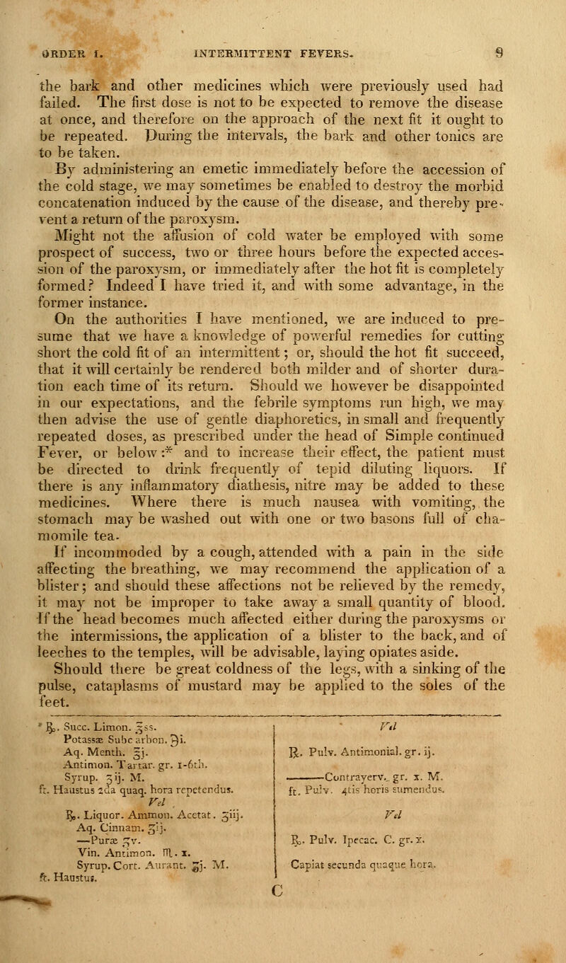 the bark and other medicines which were previously used had failed. The first dose is not to be expected to remove the disease at once, and therefore on the approach of the next fit it ought to be repeated. During the intei'vals, the bark and other tonics are to be taken. By administering an emetic immediately before the accession of the cold stage, we may sometimes be enabled to destroy the morbid concatenation induced by the cause of the disease, and thereby pre- vent a return of the paroxysm. Might not the affusion of cold water be employed with some prospect of success, two or three hours before the expected acces- sion of the paroxysm, or immediately after the hot fit is completely formed? Indeed I have tried it, and with some advantage, in the former instance. On the authorities I have mentioned, we are induced to pre- sume that we have a knowledge of powerful remedies for cutting short the cold fit of an intermittent; or, should the hot fit succeed, that it will certainly be rendered both milder and of shorter dura- tion each time of its return. Should we however be disappointed in our expectations, and the febrile symptoms run high, we may then advise the use of gentle diaphoretics, in small and frequently repeated doses, as prescribed under the head of Simple continued Fever, or below :* and to increase their effect, the patient must be directed to drink frequently of tepid diluting liquors. If there is any inflammatory diathesis, nitre may be added to these medicines. Where there is much nausea with vomiting, the stomach may be washed out with one or two basons full of cha^ momile tea- If incommoded by a cough, attended ^vith a pain in the side affecting the breathing, we may recommend the application of a blister; and shoidd these affections not be relieved by the remedy, it may not be improper to take away a small quantity of blood. If the head becomes much affected either during the paroxysms or the intermissions, the application of a blister to the back, and of leeches to the temples, will be advisable, laying opiates aside. Should there be great coldness of the legs, with a sinking of the pulse, cataplasms of mustard may be applied to the soles of the feet. ' §j. Succ. Limon. 35s. PotassEE Subc arbon. T)'- Aq. Menth. gj. Antimon. Tartar, gr. i-6r.h. Syrup. 3ij. M. fr. Haustus 2ua quaq. hora repetendus. Fel , Yfl. Liquor. Ammon. Acetat. giij. Aq. Cinnam. jij. —Purx '^v. Vin. Andmon. lU.x. Syrup. Cort. Aurant. ^j. M. ft. Haustus. l)i. Pulv. Antimonial. gr. ij. ■-Contrayerv.. gr. x. M. ft. Pulv. 4tis hcris sumendu^. Fd R. Pulv. Ipecac. C. gr. x. Capiat secunda quaque hora. c