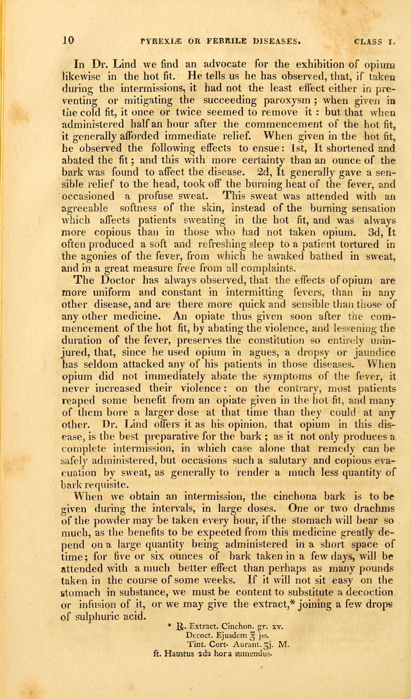 In Dr. Lind we find an advocate for the exhibition of opium likewise in the hot fit. He tells us he has observed, that, if taken during the intermissions, it had not the least eftect either in pre- venting or mitigating the succeeding paroxysm ; when given ia the cold fit, it once or twice seemed to remove it : but that when administered half an hour after the commencement of the hot fit, it generally afforded immediate relief. When given in the hot fit, he observed the following eifects to ensue: Ist, It shortened and abated the fit; and this with more certainty than an ounce of the bark was found to afiect the disease. 2d, It generally gave a sen- sible relief to the head, took off the burning heat of the fever, and occasioned a profuse sweat. This sweat was attended with an agreeable softness of the skin, instead of the burning sensation which affects patients sweating in the hot fit, and was always more copious than in those who had not taken opium. 3d, It often produced a soft and refreshing sleep to a patient tortured in the agonies of the fever, from which he awaked bathed in sweat, and in a great measure free from all complaints. The Doctor has always observed, that the effects of opium are more uniform and constant in intermitting fevers, than in any other disease, and are there more quick and sensible than those of any other medicine. An opiate thus given soon after the com- mencement of the hot fit, by abating the violence, and lessening the duration of the fever, preserves the constitution so entirely unin- jured, that, since he used opium in agues, a dropsy or jaundice has seldom attacked any of his patients in those diseases. When opium did not immediately abate the symptoms of the fever, it never increased their violence: on the contrary, most patients reaped some benefit from an opiate given in the hot fit, and many of them bore a larger dose at that time than they could at any other. Dr. Lind offers it as his opinion, that opium in this dis- ease, is the best preparative for the bark ; as it not only produces a complete intermission, in which case alone that remedy can be safely administered, but occasions such a salutary and copious eva- cuation by sweat, as generally to render a much less quantity of bark requisite. When we obtain an intermission, the cinchona bark is to be given during the intervals, in large doses. One or two drachms of the powder may be taken every hour, if the stomach will bear so much, as the benefits to be expected from this medicine greatly de- pend on a large quantity being administered in a short space of time; for five or six ounces of bark taken in a few days, will be attended with a much better effect than perhaps as many pounds taken in the course of some v/eeks. If it will not sit easy on the stomach in substance, we must be content to substitute a decoction or infusion of it, or we may give the extract,* joining a few drop« of sulphuric acid. * ^. Extract. Cinchon. gr. xv. Decoct. Ejusdem ^ jss. Tint. Cort- Aurant.gj. M. ft. Haastus ada hora sumendus.