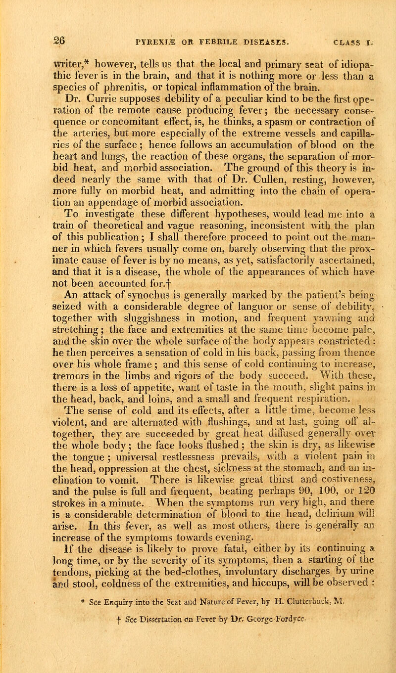 writer,* however, tells us that the local and primary seat of idiopa- thic fever is in the brain, and that it is nothing more or less than a species of phrenitis, or topical inflammation of the brain. Dr. Currie supposes debility of a peculiar kind to be the first ope- ration of the remote cause producing fever; the necessary conse- quence or concomitant effect, is, he thinks, a spasm or contraction of the arteries, but more especially of the extreme vessels and capilla- ries of the surface ; hence follows an accumulation of blood on the heart and lungs, the reaction of these organs, the separation of mor- bid heat, and morbid association. The ground of this theory is in- deed nearly the same with that of Dr. CuUen, resting, however, more fully on morbid heat, and admitting into the chain of opera- tion an appendage of morbid association. To investigate these diiferent hypotheses, would lead me into a train of theoretical and vague reasoning, inconsistent with the plan of this publication; I shall therefore proceed to point out the man- ner in which fevers usually come on, barely observing that the prox- imate cause of fever is by no means, as yet, satisfactorily ascertained, and that it is a disease, the whole of the appearances of which have not been accounted for.f An attack of sjnochus is generally marked by the patient's being seized with a considerable degree of languor or sense of debility, together with sluggishness in motion, and frequent yawning and stretching; the face and extremities at the same time become pale, and the skin over the whole surface of the body appears constricted : he then perceives a sensation of cold in his back, passing from thence over his whole frame ; and this sense of cold continuing to increase, tremors in the limbs and rigors of the body succeed. With these, there is a loss of appetite, want of taste in the mouth, slight pains in the head, back, and loins, and a small and frequent respiration. The sense of cold and its effects, after a little time, become less violent, and are alternated with flushings, and at last, going off' al- together, they are succeeded by great heat diffused generally over the whole body; the face looks flushed; the skin is dry, as likewise the tongue ; univei'sal restlessness prevails, with a violent pain in the head, oppression at the chest, sickness at the stomach, and an in- clination to vomit. There is likewise great thirst and costiveness, and the pulse is full and frequent, beating perhaps 90, 100, or 120 strokes in a minute. When the symptoms run very high, and there is a considerable determination of blood to the head, delirium will arise. In this fever, as well as most others, there is generally an increase of the symptoms towards evening. If the disease is likely to prove fatal, either by its continuing a long time, or by the severity of its symptoms, then a starting of the tendons, picking at the bed-clothes, involuntary discharges by urine and stool, coldness of the extremities, and hiccups, will be obsen ed : * See Enquiry into the Seat and Nature of Fever, by H. Clutterbiick, M. f See Dissertatiofl on Fever by Dr, George Fordycc:
