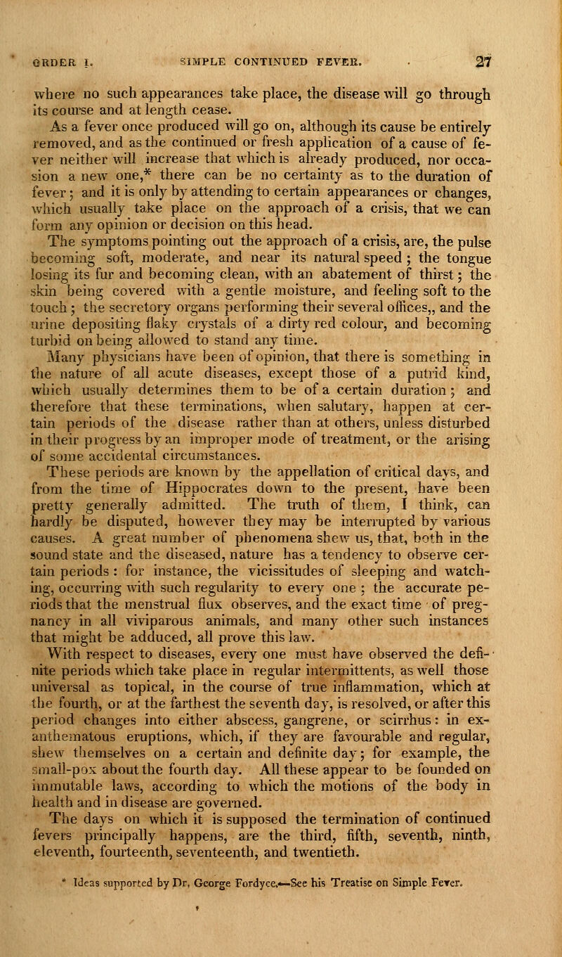 where no such appearances take place, the disease will go through its course and at length cease. As a fever once produced will go on, although its cause be entirely removed, and as the continued or fresh application of a cause of fe- ver neither will increase that Avhich is already produced, nor occa- sion a new one,* there can be no certainty as to the duration of fever; and it is only by attending to certain appearances or changes, which usually take place on the approach of a crisis, that we can form any opinion or decision on this head. The symptoms pointing out the approach of a crisis, are, the pulse becoming soft, moderate, and near its natural speed ; the tongue losing its fur and becoming clean, with an abatement of thirst; the skin being covered with a gentle moisture, and feehng soft to the touch; the secretory organs performing their several offices,, and the urine depositing flaky crystals of a dirty red colour, and becoming turbid on being allowed to stand any time. Many physicians have been of opinion, that there is something in the nature of all acute diseases, except those of a putrid kind, which usually determines them to be of a certain duration; and therefore that these terminations, when salutary, happen at cer- tain periods of the disease rather than at others, unless disturbed in their progress by an improper mode of treatment, or the arising of some accidental circumstances. These periods are known by the appellation of critical days, and from the time of Hippocrates down to the present, have been pretty generally admitted. The truth of them, I think, can hardly be disputed, however they may be interrupted by various causes. A great number of phenomena shew us, that, both in the sound state and the diseased, nature has a tendency to obsein^e cer- tain periods : for instance, the vicissitudes of sleeping and watch- ing, occurring with such regularity to every one : the accurate pe- riods that the menstrual flux observes, and the exact time of preg- nancy in all viviparous animals, and many other such instances that might be adduced, all prove this law. With respect to diseases, every one must have observed the defi- • nite periods which take place in regular intermittents, as well those universal as topical, in the course of true inflammation, which at the fourth, or at the farthest the seventh day, is resolved, or after this period changes into either abscess, gangrene, or scirrhus: in ex- anthematous eruptions, which, if they are favourable and regular, shew themselves on a certain and definite day; for example, the small-pox about the fourth day. All these appear to be founded on immutable laws, according to which the motions of the body in health and in disease are governed. The days on which it is supposed the termination of continued fevers principally happens, are the third, fifth, seventh, ninth, eleventh, fourteenth, seventeenth, and twentieth. * Ideas supported by Dr, George Fordyce.*-Sce his Treatise on Simple Ferer.