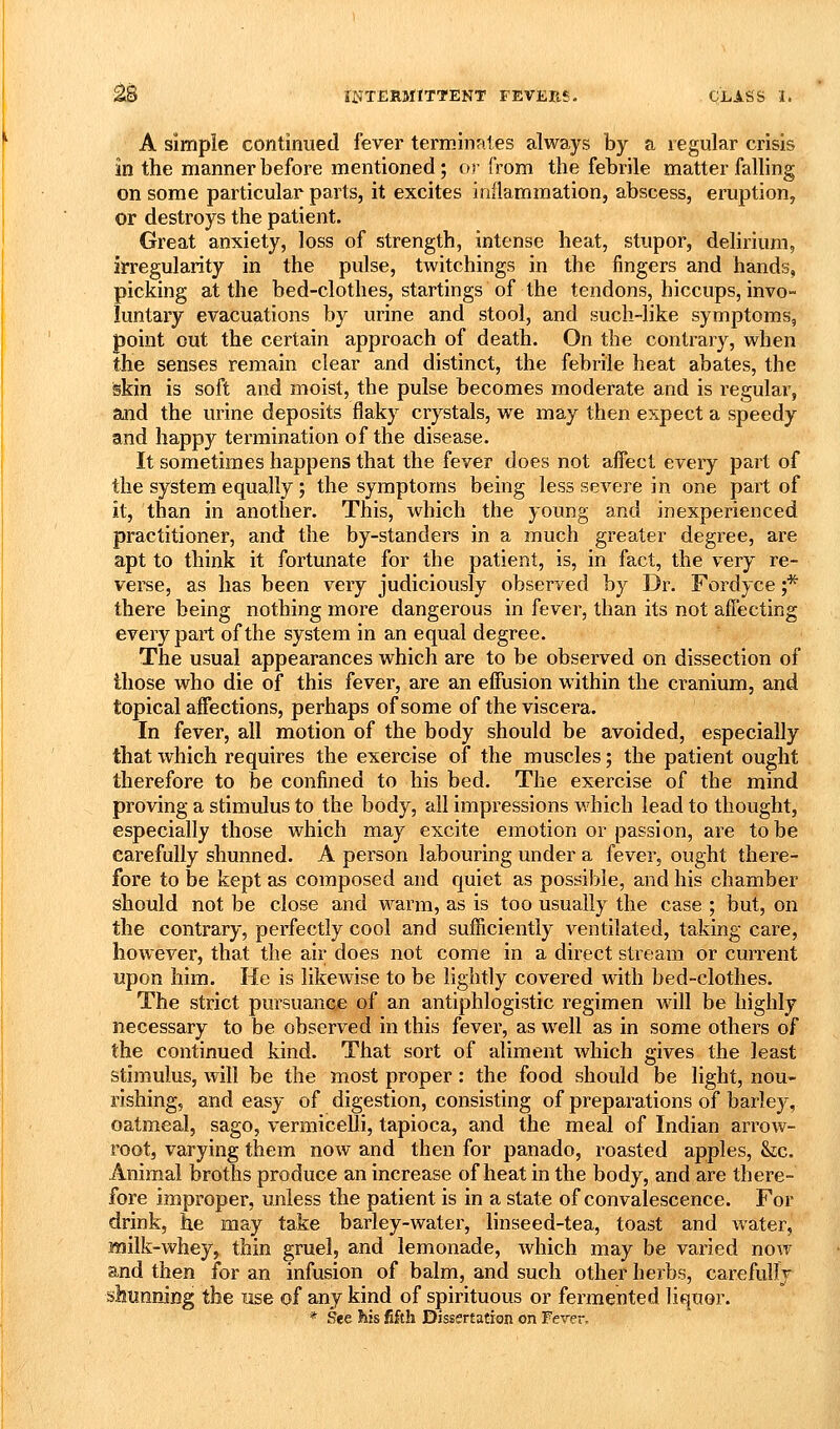 A simple continued fever terminates always by a regular crisis in the manner before mentioned; or from the febrile matter falling on some particular parts, it excites inflammation, abscess, eruption, or destroys the patient. Great anxiety, loss of strength, intense heat, stupor, delirium, irregularity in the pulse, twitchings in the fingers and hands, picking at the bed-clothes, startings of the tendons, hiccups, invo- luntary evacuations by urine and stool, and such-like symptoms, point out the certain approach of death. On the contrary, when the senses remain clear and distinct, the febrile heat abates, the skin is soft and moist, the pulse becomes moderate and is regular, and the urine deposits flaky crystals, we may then expect a speedy and happy termination of the disease. It sometimes happens that the fever does not affect every part of the system equally; the symptoms being less severe in one part of it, than in another. This, which the young and inexperienced practitioner, and the by-standers in a much greater degree, are apt to think it fortunate for the patient, is, in fact, the very re- verse, as has been very judiciously observed by Dr. Fordyce ;* there being nothing more dangerous in fever, than its not affecting every part of the system in an equal degree. The usual appearances which are to be observed on dissection of those who die of this fever, are an effusion within the cranium, and topical affections, perhaps of some of the viscera. In fever, all motion of the body should be avoided, especially that which requires the exercise of the muscles; the patient ought therefore to be confined to his bed. The exercise of the mind proving a stimulus to the body, all impressions which lead to thought, especially those which may excite emotion or passion, are to be carefully shunned. A person labouring under a fever, ought there- fore to be kept as composed and quiet as possible, and his chamber should not be close and warm, as is too usually the case ; but, on the contrary, perfectly cool and sufficiently ventilated, taking care, however, that the air does not come in a direct stream or current upon him. He is likewise to be lightly covered with bed-clothes. The strict pursuance of an antiphlogistic regimen will be highly necessary to be observed in this fever, as well as in some others of the continued kind. That sort of aliment which gives the least stimulus, will be the most proper: the food should be light, nou- rishing, and easy of digestion, consisting of preparations of barley, oatmeal, sago, vermicelli, tapioca, and the meal of Indian arrow- root, varying them now and then for panado, roasted apples, Sic. Animal broths produce an increase of heat in the body, and are there- fore improper, unless the patient is in a state of convalescence. For drink, he may take barley-water, linseed-tea, toast and water, milk-whey, thin gruel, and lemonade, which may be varied now and then ibr an infusion of balm, and such other herbs, carefully shunning the use of any kind of spirituous or fermented liquor. * See his fifth Dissertation on Ferer.