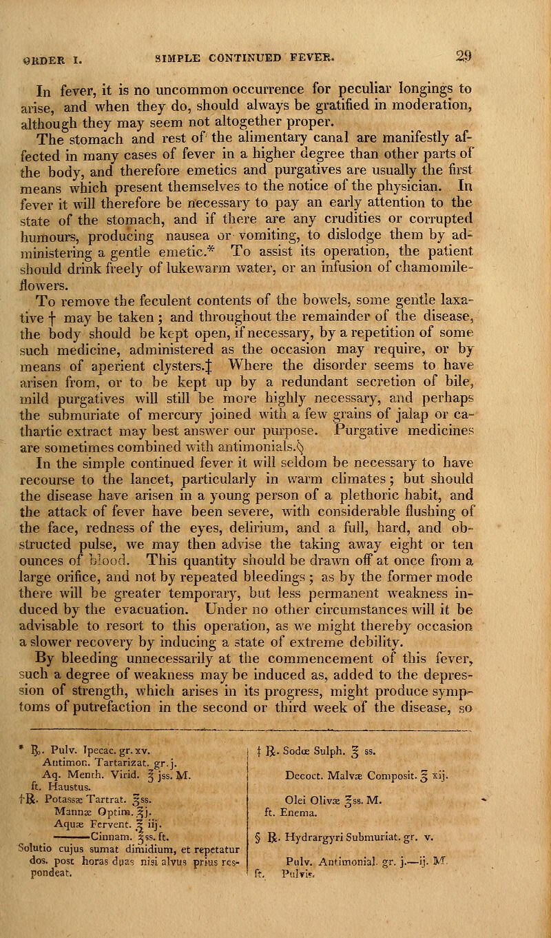 0RDEK 1. In fever, it is no uncommon occurrence for peculiar longings to arise, and when they do, should always be gratified in moderation, although they may seem not altogether proper. The stomach and rest of the alimentary canal are manifestly af- fected in many cases of fever in a higher degree than other parts of the body, and therefore emetics and purgatives are usually the first means which present themselves to the notice of the physician. In fever it will therefore be necessary to pay an early attention to the state of the stomach, and if there are any crudities or corrupted humours, producing nausea or vomiting, to dislodge them by ad- ministering a gentle emetic* To assist its operation, the patient should drink freely of lukewarm vt^ater, or an infusion of chamomile- flowers. To remove the feculent contents of the bowels, some gentle laxa- tive f may be taken ; and throughout the remainder of the disease, the body should be kept open, if necessary, by a repetition of some such medicine, administered as the occasion may require, or by means of aperient clysters.J Where the disorder seems to have arisen from., or to be kept up by a redundant secretion of bile, mild purgatives will still be more highly necessary, and perhaps the submuriate of mercury joined with a few grains of jalap or ca- thartic extract may best answer our purpose. Purgative medicines are sometimes combined with antimonials.^ In the simple continued fever it will seldom be necessary to have recourse to the lancet, particularly in warm chmates; but should the disease have arisen in a young person of a plethoric habit, and the attack of fever have been severe, with considerable flushing of the face, redness of the eyes, delirium, and a full, hard, and ob- structed pulse, we may then advise the taking away eight or ten ounces of blood. This quantity should be drawn off at once from a large orifice, and not by repeated bleedings ; as by the former mode there will be greater temporary, but less permanent weakness in- duced by the evacuation. Under no other circumstances will it be advisable to resort to this operation, as we might thereby occasion a slower recovery by inducing a state of extreme debility. By bleeding unnecessarily at the commencement of this fever, such a degree of weakness may be induced as, added to the depres- sion of strength, which arises in its progress, might produce symp- toms of putrefaction in the second or third week of the disease, so * 5o' Pulv. Ipecac, gr. XV. Atitimon. Tartarizat. gr.j. Aq. Mench. Virid. ^ jss. M. ft. Haustus. f R. PotassK Tartrat. §ss. Mannx Optina. .^j. Aquae Fervent. 5 iij. Clnnam. Sss. ft. Solutio cujus sumat dimidium, et rcpetatur dos. post horas dpas nwi alvus prius res- pondeati \ R. SodoE Sulph. ^ ss. Decoct. MalvjE Composit. 5 xij. Olei Oliva ,f ss. M. ft. Enema. § R. Hydrargyri Submuriat. gr. v. Pulv. Antimonial. gr. j.—ij. M ft, Pulvls.