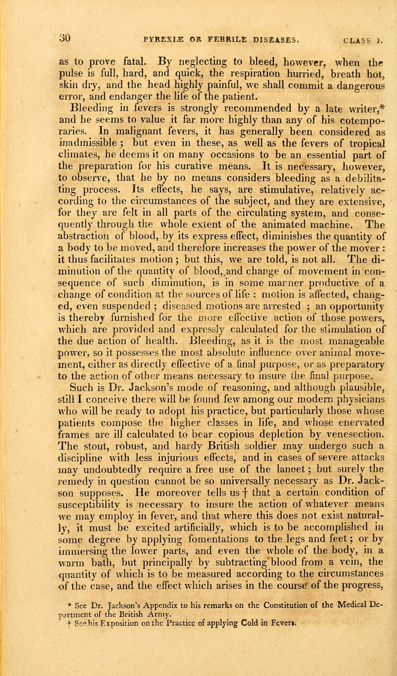 as to prove fatal. By neglecting to bleed, however, when the pulse is full, hard, and quick, the respiration hurried, breath hot, skin dry, and the head highly painful, we shall commit a dangerous error, and endanger the life of the patient. Bleeding in fevers is strongly recommended by a late writer,* and he seems to value it far more highly than any of his cotempo- raries. In malignant fevers, it has generally been considered as inadmissible ; but even in these, as well as the fevers of tropical climates, he deems it on many occasions to be an essential part of the preparation for his curative means. It is necessary, however, to observe, that he by no means considers bleeding as a debilita- ting process. Its effects, he says, are stimulative, relatively ac- cording to the circumstances of the subject, and they are extensive, for they are felt in all parts of the circulating system, and conse- quently through the whole extent of the animated machine. The abstraction of blood, by its express effect, diminishes the quantity of a body to be moved, and therefore increases the power of the mover : it thus facilitates motion; but this, we are told, is not all. The di- minution of the quantity of blood,.and change of movement in con- sequence of such diminution, is in some marner productive of a change of condition at the sources of life : motion is affected, chang- ed, even suspended ; diseased motions are arrested ; an opportunity is thereby furnished for the more effective action of those powers, which are provided and expressly calculated for the stimulation of the due action of health. Bleeding, as it is the most manageable power, so it possesses the most absolute influence over animal move- ment, either as directly effective of a linal pm^pose, or as preparatory to the action of other means necessary to insure the final purpose. Such is Dr. Jackson's mode of reasoning, and although plausible, still I conceive there will be found few among our modem physicians who will be ready to adopt his practice, but particularly those whose patients compose the higher classes in life, and whose enervated frames are ill calculated to bear copious depletion by venesection. The stout, robust, and hardy British soldier may undergo such a discipline with less injurious effects, and in cases of severe attacks may undoubtedly require a free use of the lanoet; but surely the remedy in question cannot be so universally necessary as Dr. Jack- son supposes. He moreover tells us f that a certain condition of susceptibility is necessary to insure the action of whatever means we may employ in fever, and that where this does not exist natural- ly, it must be excited artificially, which is to be accomplished in some degree by applying fomentations to the legs and feet; or by immersing the lower parts, and even the whole of the body, in a warm bath, but principally by subtracting'blood from a vein, the quantity of which is to be measured according to the circumstances of the case, and the effect which arises in the course' of the progress, * See Dr. Jackson's Appendix to his remarks on the Constitution of the Medical De- partment of the British Army. + Sec his Exposition on the Practice of applying Cold in Fevcri.