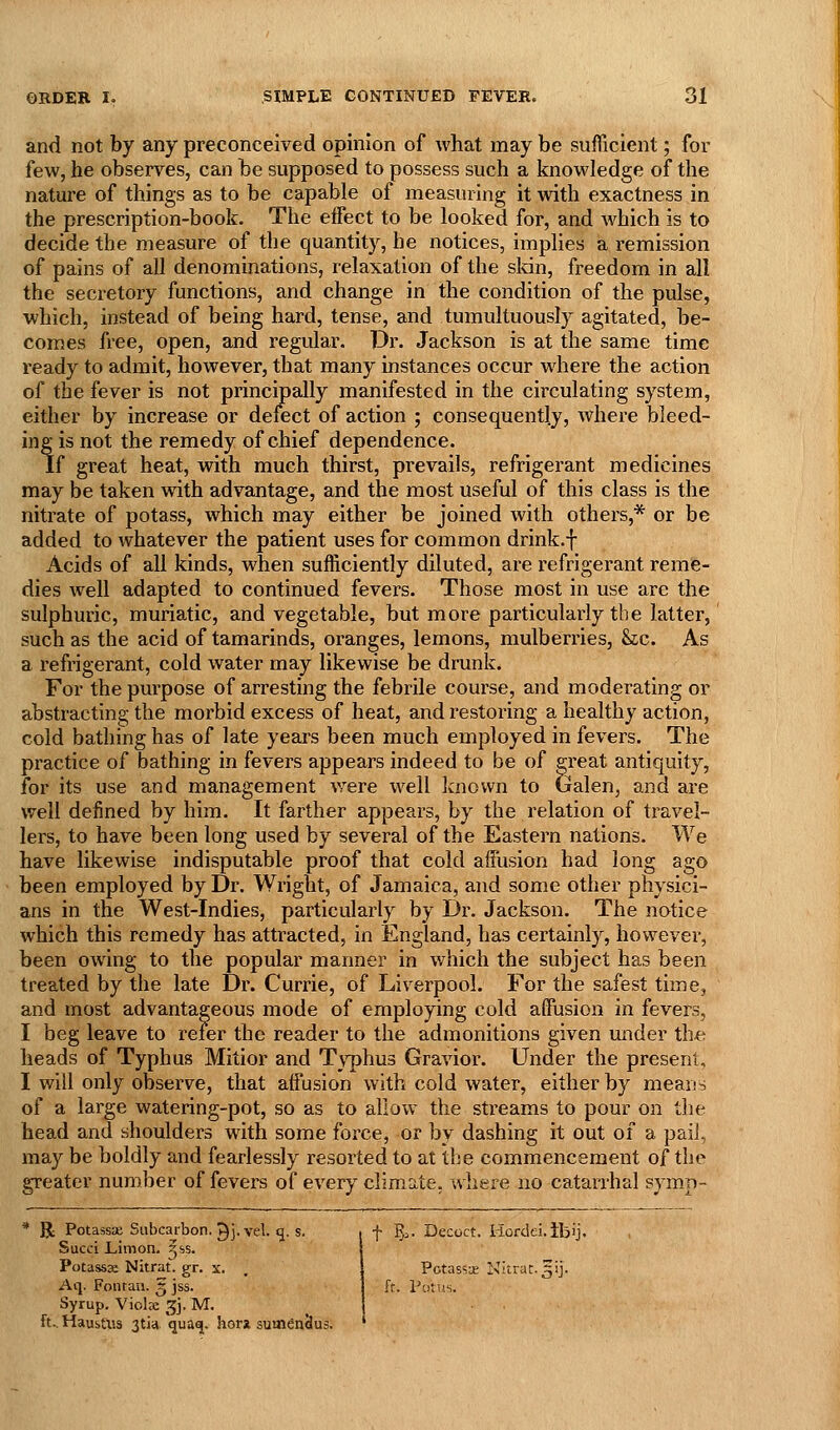 and not by any preconceived opinion of what may be sufficient; for few, he observes, can be supposed to possess such a knowledge of the nature of things as to be capable of measuring it with exactness in the prescription-book. The effect to be looked for, and which is to decide the measure of the quantity, he notices, implies a remission of pains of all denominations, relaxation of the sldn, freedom in all the secretory functions, and change in the condition of the pulse, which, instead of being hard, tense, and tumultuously agitated, be- comes free, open, and regular. Dr. Jackson is at the same time ready to admit, however, that many instances occur where the action of the fever is not principally manifested in the circulating system, either by increase or delect of action ; consequently, where bleed- ing is not the remedy of chief dependence. If great heat, with much thirst, prevails, refrigerant medicines may be taken with advantage, and the most useful of this class is the nitrate of potass, which may either be joined with others,* or be added to whatever the patient uses for common drink.f Acids of all kinds, when sufficiently diluted, are refrigerant reme- dies well adapted to continued fevers. Those most in use arc the sulphuric, muriatic, and vegetable, but more particularly the latter, such as the acid of tamarinds, oranges, lemons, mulberries, Stc. As a refrigerant, cold water may likewise be drunk. For the purpose of arresting the febrile course, and moderating or abstracting the morbid excess of heat, and restoring a healthy action, cold bathing has of late years been much employed in fevers. The practice of bathing in fevers appears indeed to be of great antiquity, for its use and management were well Icnown to Galen, and are well defined by him. It farther appears, by the relation of travel- lers, to have been long used by several of the Eastern nations. We have likewise indisputable proof that cold affusion had long ago been employed by Dr. Wright, of Jamaica, and some other physici- ans in the West-Indies, particularly by Dr. Jackson. The notice which this remedy has attracted, in England, has certainly, however, been owing to the popular manner in which the subject has been treated by the late Dr. Currie, of Liverpool. For the safest time, and most advantageous mode of employing cold affusion in fevers, I beg leave to refer the reader to the admonitions given under th*^ heads of Typhus Mitior and Tvphus Gravior. Under the present, I will only observe, that affusion with cold water, either by means of a large watering-pot, so as to allow the streams to pour on tlie head and shoulders with some fox'ce, or by dashing it out of a paiJ, may be boldly and fearlessly resorted to at tlje commencement of the greater number of fevers of every climate, where no catarrhal symp- R Potassae Subcarbon. ^j, vel. q. s. Succi LiiTion. ^ss. Potassse Nitraf. gr. x. Aq. Foiitan. § jss. Syrup. Viola: 3]. M. ft.. HausUis 3tia quao[. hor* suaidnSus. f ?j^. Decoct, liordei.ibij. Potass-^ Nitrat. 5ij. ft. Potits.