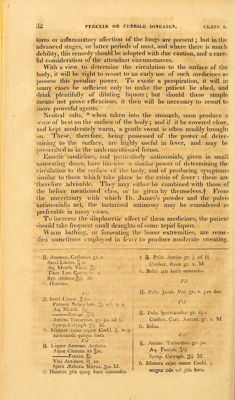 ^2 toms or inflammatory affection of the lungs are present; but in the advanced stages, or latter periods of most, and where there is raucli debility, this remedy should be adopted with due caution, and a care* ful consideration of the attendant circumstances. With a view to determine the circulation to the surface of the body, it will be right to resort to an early use of such medicines as possess this peculiar power. To excite a perspiration, it will in many cases be sufficient only to make the patient lie abed, and drink plentifully of diluting liquors; but should these simple means not prove efficacious, it then will be necessary to resort to more powerful agents. Neutral salts, * when taken into the stomach, soon produce a sense of heat on the surface of the body; and if it be covered close, and kept moderately warm, a gentle sweat is often readily brought on. These, therefore, being possessed of the power of deter- mining to the surface, are highly useful in fever, and may be prescribed as in the undermentioned forms. Emetic medicines, and particularly antimonials, given in small nauseating doses, have likewise a similar power of determining the circulation to the Hurlace of tlit; body, and of producing symptoms^ similar to those v/hich take place in the crisis of fever : these are therefore advisable. They may either be combined with those of the before mentioned class, or he given by themseh'^s.f From the uncertainty with which Dr. James's powder and the pulvis antimonialis act, the tartarised antimony may be considered as preferable in many cases. To increase the diaphoretic effect of these medicines, the patient should take frequent small draughts of some tepid liquor. Warm bathing, or fomenting the lower extremities, are reme- dies sometimes employed in fever to produce moderate sweating. K- Amnion. Carboniit. gr. x. Succi Linion. '^ fs. Aq. Meiith. Viriu. ,^j. Tinct. Lav. C^on.p. iu . x, Syr. AlthKre.gij. AI. -I. Hauitus. 'f]c. Succi I.inion. ^ jss. Potassa. SuhcarLon. ^i- vcl. q. s. Aq. Mcntli. ?j. -Fontan. ^iij. .Antim. Tarcarizit. gr. jss. ad ij. Symp. C-aryoph. gij. M. ft, Mistura cuius capiat Cochl. ij. mag-- na secuiida quaque hora. JJ. Liquor Ammon. Acetatis. Aquas Cinnam. aa ^ss. -Fontan. 3]. Villi Antimon. ill. xv. Spirit Athens Nitrici. ^ss. M. ft. Haustus 3tia qiiaq. hora sumendus. f B. Pulv. Antim. gr. j. ad ijj. Confect. Rosse gr. x. M. ft. Bolu;; 4tis horis sumendus. Vd ]J. Pulv. Jacob. Ver. gr. v. pro dos, Vd B.. Pulv. Ipecacuanhse gr. iij. Confect. Cort. Auvant. gr. x. M. ft. Bolus. Vd ]§). Antim Tartarizat. gr. jss. Aq. Fontan. ^vj. Syrup. Caryopii. ^ij. M. ft. Mistura cujus sumat Cochl. ij. magna 2da w/ ^tia hora.