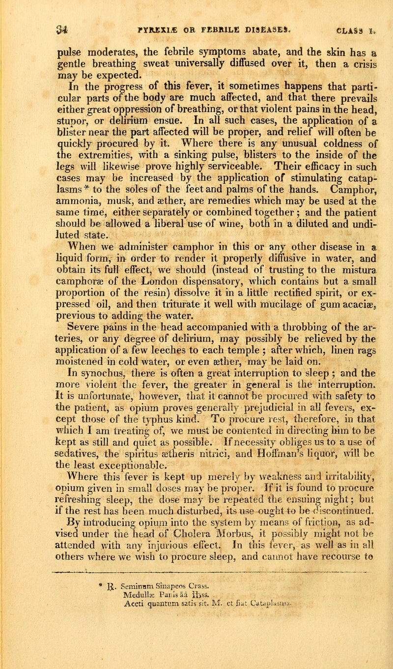 pulse moderates, the febrile symptoms abate, and the skin has a gentle breathing sweat universally diffused over it, then a crisis may be expected. In the progress of this fever, it sometimes happens that parti- cular parts of the body are much affected, and that there prevails either great oppression of breathing, or that violent pains in the head, stupor, or delirium ensue. In all such cases, the application of a blister near the part affected will be proper, and relief will often be quickly procured by it. Where there is any unusual coldness of the extremities, with a sinking pulse, blisters to the inside of the legs will likewise prove highly serviceable. Their efficacy in such cases may be increased by the application of stimulating catap- lasms* to the soles of the feet and palms of the hands. Camphor, ammonia, musk, and aether, are remedies which may be used at the same time, either separately or combined together ; and the patient should be allowed a liberal use of wine, both in a diluted and undi- luted state. When we administer camphor in this or any other disease in a liquid form, in order to render it properly diffusive in water, and obtain its full effect, we should (instead of trusting to the mistura camphorce of the London dispensatory, which contains but a small proportion of the resin) dissolve it in a little rectified spirit, or ex- pressed oil, and then triturate it well with mucilage of gum acaciae, previous to adding the water. Severe pains in the head accompanied with a throbbing of the ar- teries, or any degree of delirium, may possibly be relieved by the application of a few leeches to each temple ; after which, linen rags moistened in cold water, or even aether, may be laid on. In synochus, there is often a great interruption to sleep ; and the more violent the fever, the greater in general is the interruption. It is unfortunate, however, that it cannot be procured with safety to the patient, as opium proves generally prejudicial in all fevers, ex- cept those of the t3''phus kind. To procure rest, therefore, in that which I am treating of, we must be contented in directing him to be kept as still and quiet as possible. If necessity obliges us to a use of sedatives, the spiritus a;theris nitrici, and Hoffman's liquor, will be the least exceptionable. Where this fever is kept up merely by weakness and iiTitabiiity, opium given in small doses may be proper. If it is found to procure refreshing sleep, the dose may be I'epeated the ensuing night; but if the rest has been much disturbed, its use ought to be discontinued. By introducing opium into the system by means of friction, as ad- vised under the head of Cholera Morbus, it possibly might not be attended with any injurious effect. In this fever, as well as ia all others where we wish to procure sleep, and cannot have recourse to * IJ. SerainHm Sinapeos Crass. Medulla: Panis aa iijsS. .