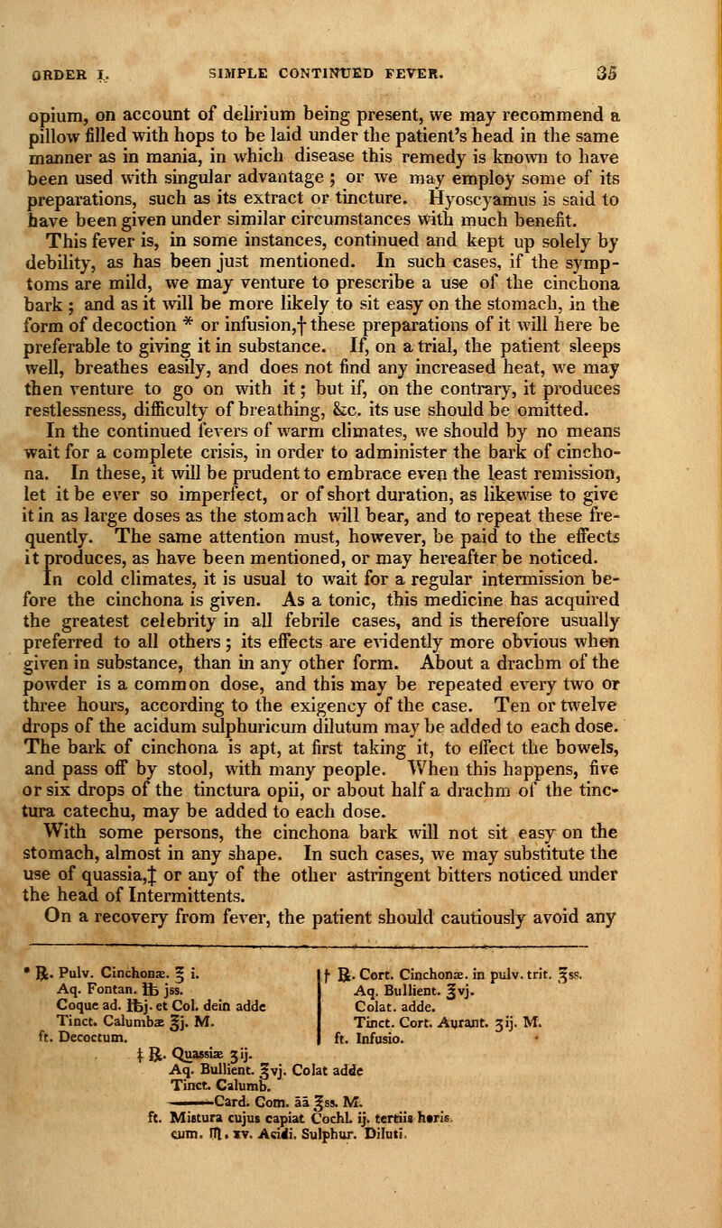 opium, on account of delirium being present, we may recommend a pillow filled with hops to be laid under the patient's head in the same manner as in mania, in which disease this remedy is kno^vn to have been used with singular advantage ; or we may employ some of its preparations, such as its extract or tincture. Hyoscyamus is said to have been given under similar circumstances with much benefit. This fever is, in some instances, continued and kept up solely by debility, as has been just mentioned. In such cases, if the symp- toms are mild, we may venture to prescribe a use of the cinchona bark ; and as it \vill be more likely to sit easy on the stomach, in the form of decoction * or infusion,f these preparations of it will here be preferable to giving it in substance. If, on a trial, the patient sleeps well, breathes easily, and does not find any increased heat, we may then venture to go on with it; but if, on the contrary, it produces restlessness, difficulty of breathing, he. its use should be omitted. In the continued fevers of warm climates, we should by no means wait for a complete crisis, in order to administer the bark of cincho- na. In these, it will be prudent to embrace even the least remission, let it be ever so imperfect, or of short duration, as likewise to give it in as large doses as the stomach will bear, and to repeat these fre- quently. The same attention must, however, be paid to the effects it produces, as have been mentioned, or may hereafter be noticed. In cold climates, it is usual to wait for a regular intermission be- fore the cinchona is given. As a tonic, this medicine has acquired the greatest celebrity in all febrile cases, and is therefore usually preferred to all others; its effects are evidently more obvious when given in substance, than in any other form. About a drachm of the powder is a common dose, and this may be repeated every two or three hours, according to the exigency of the case. Ten or twelve drops of the acidum sulphuricum dilutum may be added to each dose. The bark of cinchona is apt, at first taking it, to effect the bowels, and pass off by stool, with many people. When this happens, five or six drops of the tinctura opii, or about half a drachm of the tinc- tura catechu, may be added to each dose. With some persons, the cinchona bark will not sit easy on the stomach, almost in any shape. In such cases, we may substitute the use of quassia,! or any of the other astringent bitters noticed under the head of Intermittents. On a recovery from fever, the patient should cautiously avoid any • R. Pulv. Cinchonse. g i. Aq. Fontan. Ife jss. Coque ad. Ifej. et Col. dein addc Tinct. Calumbs §j. M. ft. Decoctum. \. l^. Quassbe jij. Aq. Bullient. |vj. Colat addc Tinct. Calumb. Card. Gom. ai ^ss. M. ft. Mittura cujus capiat CochL ij. tertiis haris cum. in. XT. Aciiii, Sulphur. Diluti. f B- Cort. Cinchonae. in pidv. trit. ^ss. Aq. Bullient. §vj. Colat. adde. Tinct. Cort. Aurant. 31]. M. ft. Infusio.