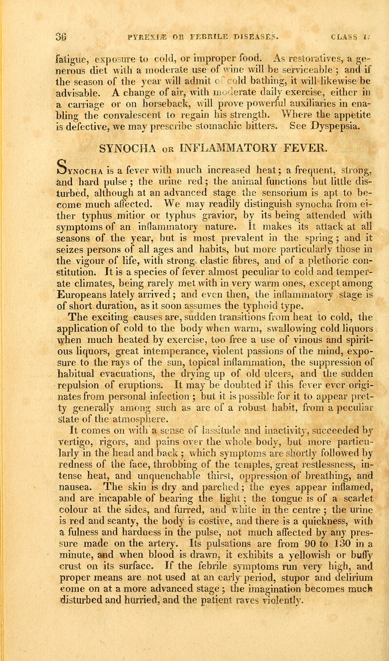 fatigue, exposure to cold, or improper food. As restoratives, a ge- nerous diet with a moderate use of wine will be serviceable 5 and if the season of the year will admit of cold bathing, it will likewise be advisable. A change of air, with moderate daily exercise, either in a carriage or on horseback, will prove powerful auxiliaries in ena- bling the convalescent to regain his strength. Where the appetite is defective, we may prescribe stomachic bitters. See Dyspepsia. SYNOCHA OR INFLAMMATORY FEVER. Oynocha is a fever with much increased heat; a frequent, strong, knd hard pulse ; the urine red; the animal functions but little dis- turbed, although at an advanced stage the sensorium is apt to be- come much affected. We may readily distinguish synocha from ei- ther typhus mitior or typhus gravior, by its being attended with symptoms of an inflammatory nature. It makes its attack at all seasons of the year, but is most prevalent in the spring; and it seizes persons of all ages and habits, but more particularly those in the vigour of life, with strong elastic fibres, and of a plethoric con- stitution. It is a species of fever almost peculiar to cold and temper- ate climates, being rarely met with in very warm ones, except among Europeans lately arrived ; and even then, the inflammatory stage is of short duration, as it soon assumes the typhoid type. The exciting causes are, sudden transitions from heat to cold, the application of cold to the body when Avarm, swallowing cold liquors lyhen much heated by exercise, too free a use of vinous and spirit- ous liquors, great intemperance, violent passions of the mind, expo- Sure to the rays of the sun, topical inflammation, the suppression of habitual evacuations, the drying up of old ulcers, and the sudden repulsion of eruptions. It may be doubted if this fever ever origi- nates from personal infection ; but it is possible for it to appear pret- ty generally among such as are of a robust habit, from a peculiar State of the atmosphere. It comes on witha sense of lassitude and inactivity, succeeded by t^ertigo, rigors, and pains over the whole body, but more particu- larly in the head and back ; which symptoms are shortly followed by redness of the face, throbbing of the temples, great restlessness, in- tense heat, and unquenchable thirst, oppression of breathing, and nausea. The skin is dry and parched; the eyes appear inflamed, and are incapable of bearing the light; the tongue is of a scarlet colour at the sides, and furred, and white in the centre ; the urine is red and scanty, the body is costive, and there is a quickness, with a fulness and hardness in the pulse, not much affected by any pres- sure made on the artery. Its pulsations are from 90 to 130 in a minute, and when blood is drawn, it exhibits a yellowish or huffy crust on its surface. If the febrile symptoms run very high, and proper means are not used at an early period, stupor and delirium eome on at a more advanced stage; the imagination becomes raucfe disturbed and hurried, and the patient raves violently.
