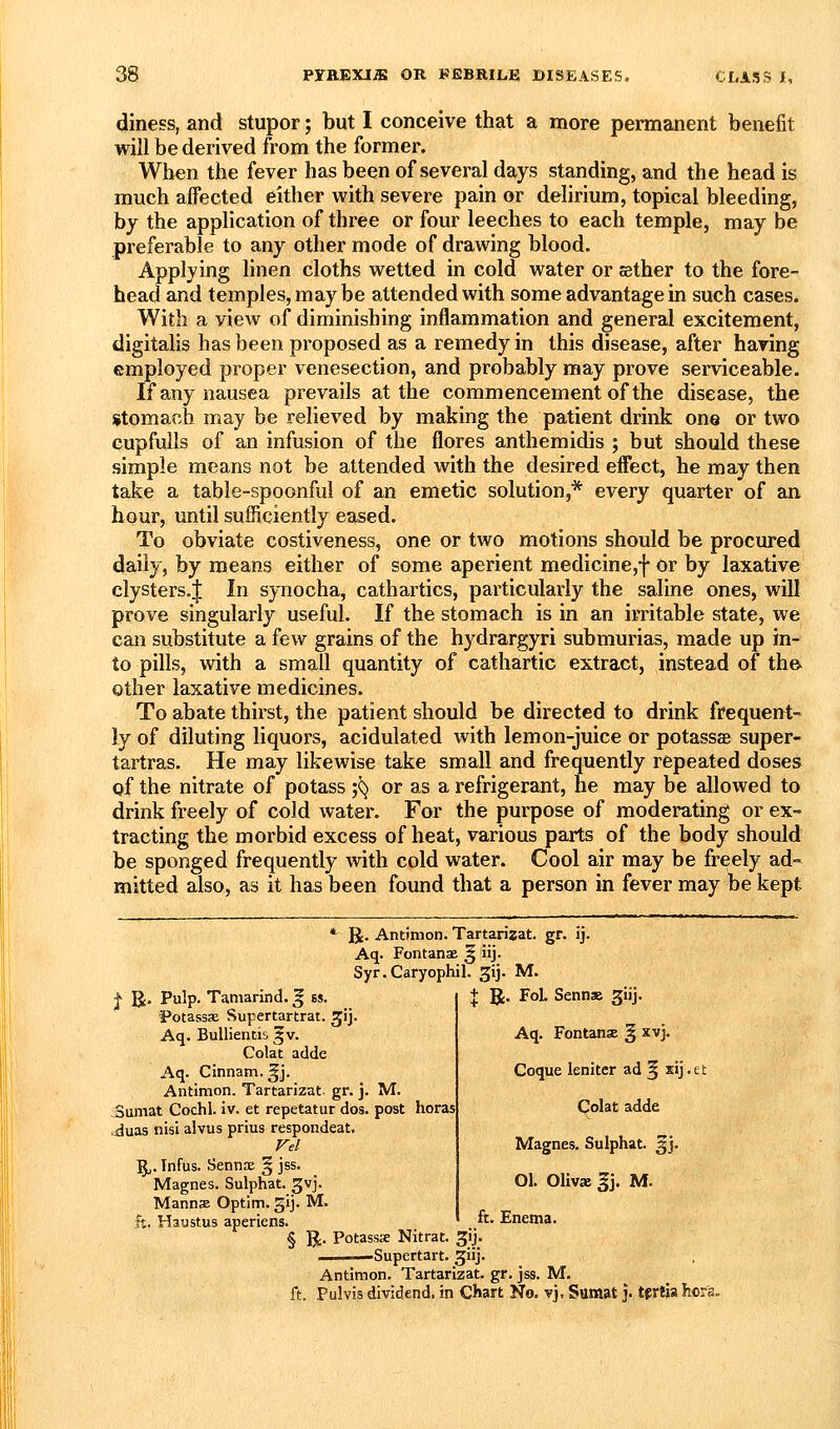 diness, and stupor; but I conceive that a more permanent benefit will be derived from the former. When the fever has been of several days standing, and the head is much aifected either with severe pain or delirium, topical bleeding, by the application of three or four leeches to each temple, may be preferable to any other mode of drawing blood. Applying linen cloths wetted in cold water or sether to the fore- head and temples, may be attended with some advantage in such cases. With a view of diminishing inflammation and general excitement, digitalis has been proposed as a remedy in this disease, after having employed proper venesection, and probably may prove serviceable. If any nausea prevails at the commencement of the disease, the stomach may be relieved by making the patient drink one or two GupfuUs of an infusion of the flores anthemidis ; but should these simple means not be attended with the desired efiect, he may then take a table-spoonful of an emetic solution,* every quarter of an hour, until sufficiently eased. To obviate costiveness, one or two motions should be procured daily, by means either of some aperient medicine,f or by laxative clysters.| In synocha, cathartics, particularly the saline ones, will prove singularly useful. If the stomach is in an irritable state, we can substitute a few grains of the hydrargyri submurias, made up in- to pills, with a small quantity of cathartic extract, instead of the- other laxative medicines. To abate thirst, the patient should be directed to drink frequent- ly of diluting liquors, acidulated with lemon-juice or potassse super- tartras. He may likewise take small and frequently repeated doses of the nitrate of potass ;^ or as a refrigerant, he may be allowed to drink freely of cold water. For the purpose of moderating or ex- tracting the morbid excess of heat, various parts of the body should be sponged frequently with cold water. Cool air may be freely ad- mitted also, as it has been found that a person in fever may be kept *■ R. Antimon. Tartarizat. gr. ij. Aq. Fontanae § iij. Syr.Caryophil. gij. M. t R. Pulp. Tamarind. ^ es. 'Potassse Supertartrat. ^ij. Aq. BuUientis ^v. Colat adde Aq. Cinnam.^j. Antimon. Tartarizat. gr. j. M. Sumat Cochl. iv. et repetatur dos. post horas ■jduas nisi alvus prius respondeat. 5,. Tnfus. Sennx § jss. Magnes. Sulphat. gvj. Mannse Optim. gij. M. ft. Haustus aperiens. § R- Potassse Nitrat. ^ij. ■■Supertart. ^iij. Antimon. Tartarizat. gr. jss. M. ft. Pulvis dividend, in Chart No, vj, Sumat j. tfrSlia hor'a. + R. FoL Senn» giij. Aq. FontansE § xvj, Coque lenitcr ad 5 xij.et Colat adde Magnes. Sulphat. ^j. 01. Olivas gj. M. ft. Enema.