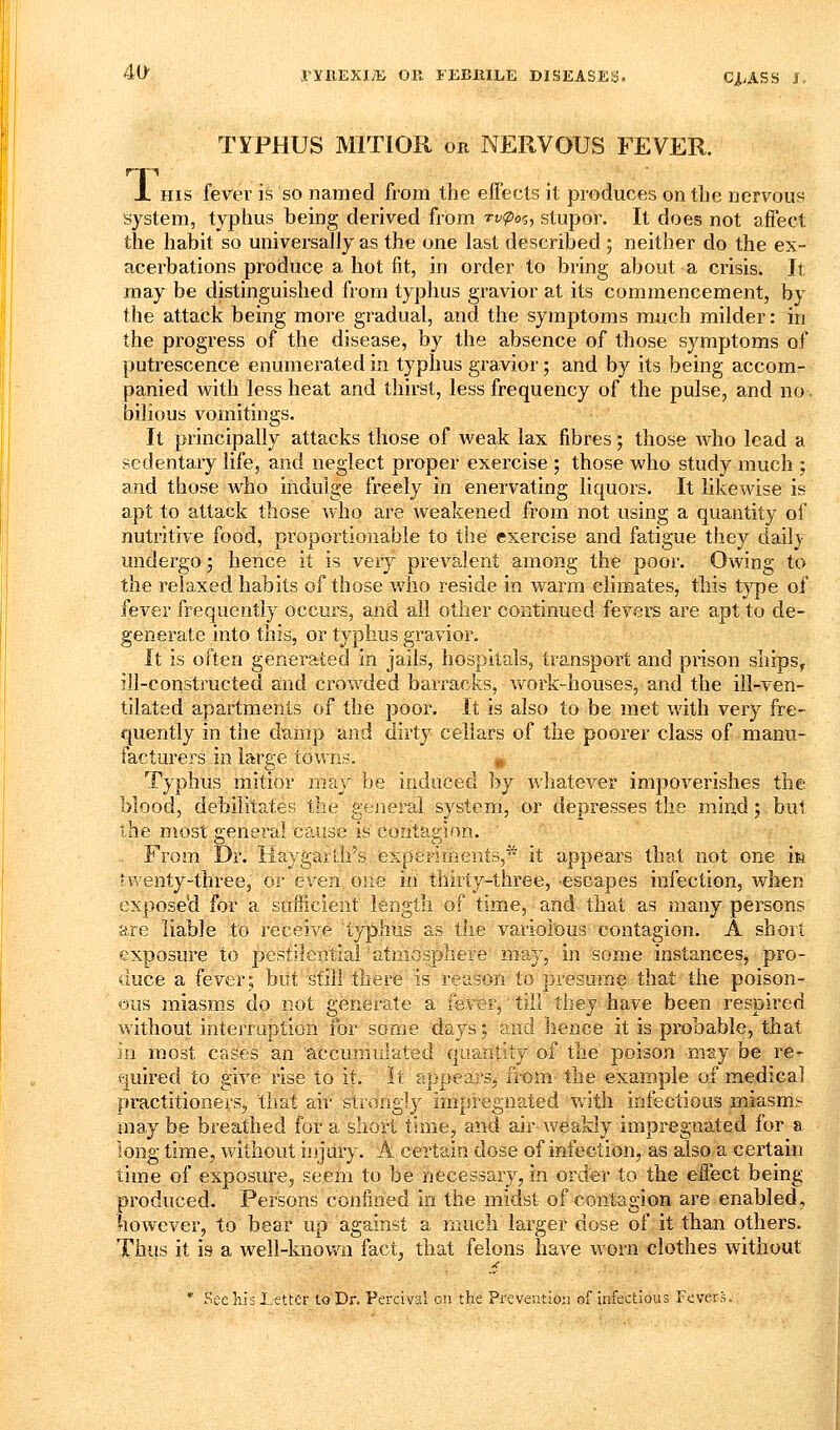 TYPHUS MITIOR on NERVOUS FEVER. X HIS fever is so named from the effects it produces on the nervous system, typhus being derived from n-^o?, stupor. It does not affect the habit so universally as the one last described 5 neither do the ex- acerbations produce a hot fit, in order to bring about a crisis. It may be distinguished from typhus gravior at its commencement, by the attack being more gradual, and the symptoms much milder: in the progress of the disease, by the absence of those syjnptoms of putrescence enumerated in typhus gravior; and by its being accom- panied with less heat and thirst, less frequency of the pulse, and no- bilious vomitings. It principally attacks those of weak lax fibres; those who lead a sedentary life, and neglect proper exercise ; those who study much ; and those who indulge freely in enervating liquors. It likewise is apt to attack those who are weakened from not using a quantity of nutritive food, proportionable to the exercise and fatigue they daily undergo; hence it is very prevalent among the poor. Owing to the relaxed habits of those who reside in warm climates, this type of fever frequently occurs, and all other continued fevers are apt to de- generate into this, or typhus gravior. It is often generated in jails, hospitals, transport and prison ships, ill-constructed and crowded barracks, work-houses, and the ill-veri- tilated apartments of the poor. It is also to be met with very fre- quently in the damp and dirty cellars of the poorer class of manu- facturers in large towns. «, Typhus mitior may be induced by Avhatever impoverishes the blood, debilitates the general system, or depresses the mind; but the most general cause is contagion. ■ From Dr. liaygartirs experiments, it appears that not one m twenty-three, or even one in thirty-three, -escapes infection, when exposed for a sufficient length of time, and that as many persons are liable to receive typhus as the variolous contagion. A short exposure to pestilential'atmosphere may, in some instances, pro- duce a fever; but still there is reason to presume that the poison- ous miasms do not genei-ate a fever, till tiiej have been respired without interruption for some days; and hence it is probable, that in most cases an accumulated quantity of the poison may be re- quired to give rise to it. It appears, fit>m the example of medical practitioners, that air strongly impregnated Vvitii infectious miasma- may be breathed for a short time, and air v*'eakly impregnated for a long time, without injury. A certain dose of infection, as also a certain time of exposure, seem to be necessary, in order to the effect being produced. Persons coniined in the midst of contagion are enabled, however, to bear up against a much larger dose of it than others. Thws it is a well-knov/n fact, that felons have worn clothes without * Sec his Letter to Dr. Percival 011 the PreveytJo;i of Infectious Fevers.