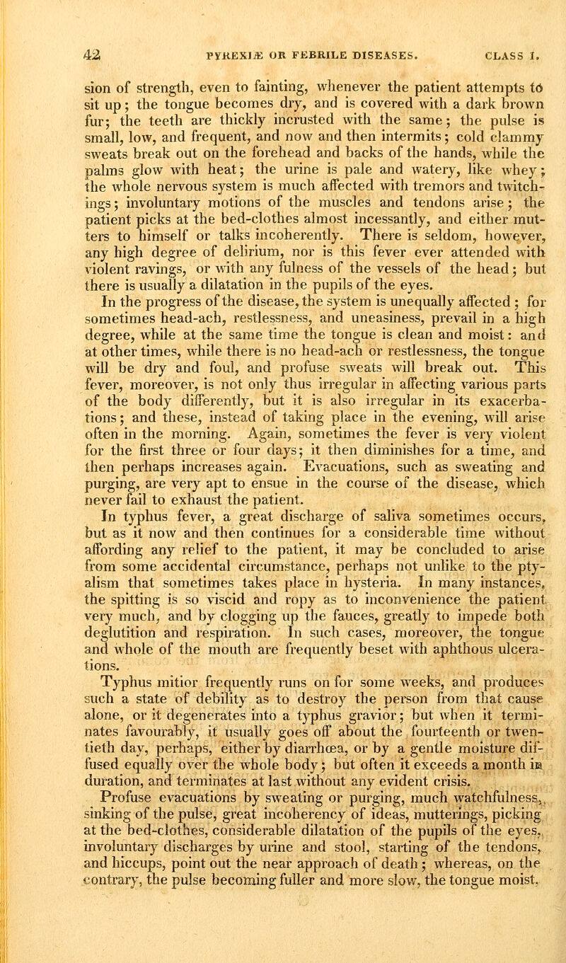 sion of strength, even to fainting, whenever the patient attempts td sit up; the tongue becomes dry^ and is covered with a dark brown fur; the teeth are thickly incrusted with the same; the pulse is small, low, and frequent, and now and then intermits; cold clammy sweats break out on the forehead and backs of the hands, while the palms glow with heat; the urine is pale and watery, like whey; the Avhole nervous system is much affected with tremors and twitch- ings; involuntary motions of the muscles and tendons arise; the patient picks at the bed-clothes almost incessantly, and either mut- ters to himself or talks incoherently. There is seldom, however, any high degree of delirium, nor is this fever ever attended with violent ravings, or with any fulness of the vessels of the head; but there is usually a dilatation in the pupils of the eyes. In the progress of the disease, the system is unequally affected ; for sometimes head-ach, restlessness, and uneasiness, prevail in a high degree, while at the same time the tongue is clean and moist: and at other times, while there is no head-ach or restlessness, the tongue will be dry and foul, and profuse sweats will break out. This fever, moreover, is not only thus irregular in affecting various parts of the body differently, but it is also irregular in its exacerba- tions ; and these, instead of taking place in the evening, will arise often in the morning. Again, sometimes the fever is very violent for the first three or four days; it then diminishes for a time, and then perhaps increases again. Evacuations, such as sweating and purging, are very apt to ensue in the course of the disease, which never fail to exhaust the patient. In typhus fever, a great discharge of saliva sometimes occurs, but as it now and then continues for a considerable time without affording any relief to the patient, it may be concluded to arise from some accidental circumstance, perhaps not unlike to the pty- alism that sometimes takes place in hysteria. In many instances, the spitting is so viscid and ropy as to incoavenience the patient^, very much, and by clogging up the fauces, greatly to impede both' deglutition and respiration. In such cases, moreover, the tongue and whole of the mouth are frequently beset with aphthous ulcera- tions. Typhus mitior frequently runs on for some weeks, and produces such a state of debility as to destroy the person from that cause alone, or it degenerates into a typhus gravior; but when it termi- nates favourably, it usually goes off about the fourteenth or twen- tieth day, pei'haps, either by diarrhoea, or by a gentle moisture dif- fused equally over the whole body; but often it exceeds a month ia duration, and terminates at last without any evident crisis. Profuse evacuations by sweating or purging, much watchfulness,, sinking of the pulse, great incoherency of ideas, mutterings, picking at the bed-clothes, considerable dilatation of the pupils of the eyes, involuntary discharges by urine and stool, starting of the tendonSv and hiccups, point out the near approach of death; whereas, on the contrary, the pulse becoming fuller and more slow, the tongue moist.